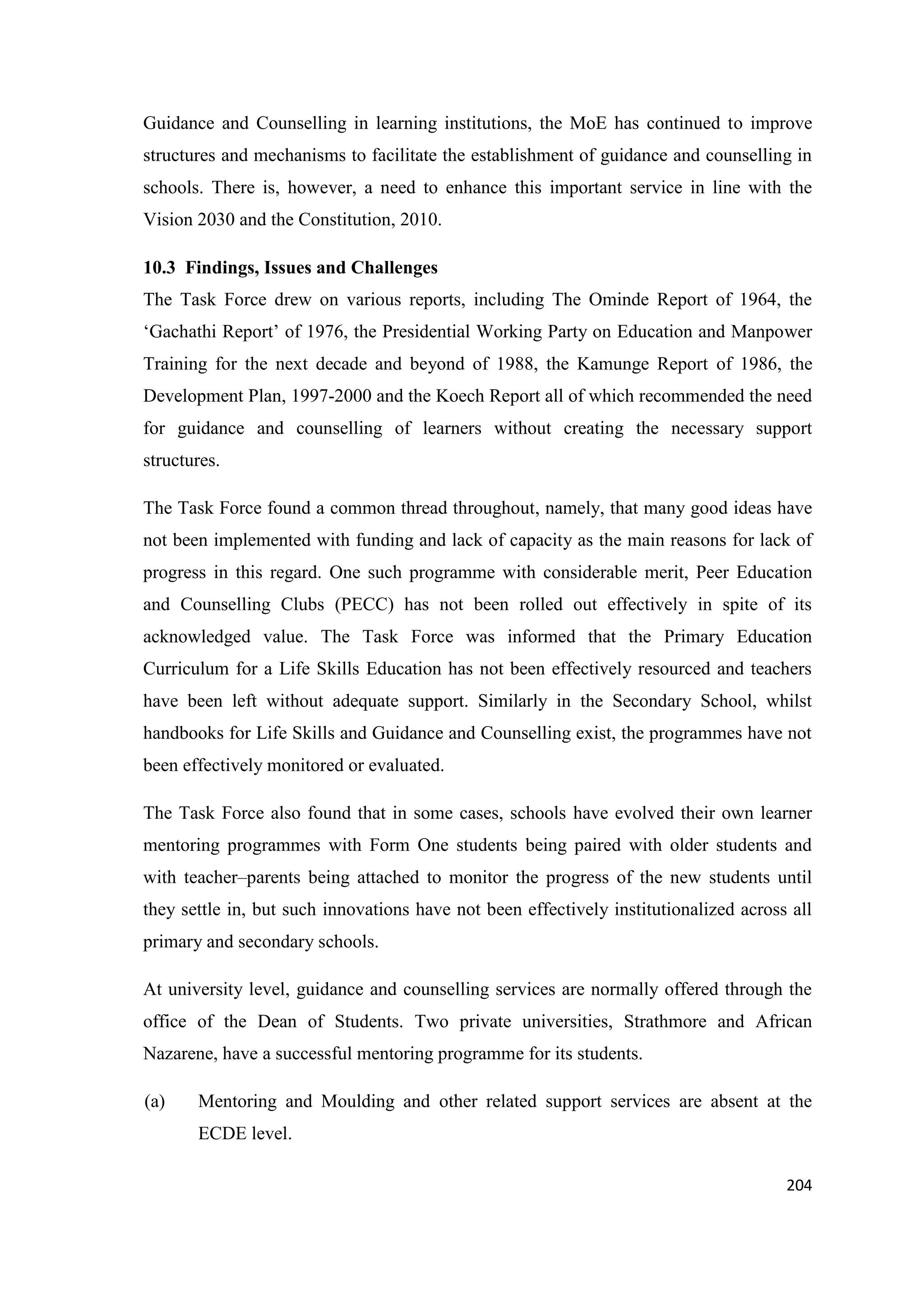 Guidance and Counselling in learning institutions, the MoE has continued to improve
structures and mechanisms to facilitate the establishment of guidance and counselling in
schools. There is, however, a need to enhance this important service in line with the
Vision 2030 and the Constitution, 2010.
10.3 Findings, Issues and Challenges
The Task Force drew on various reports, including The Ominde Report of 1964, the
‗Gachathi Report‘ of 1976, the Presidential Working Party on Education and Manpower
Training for the next decade and beyond of 1988, the Kamunge Report of 1986, the
Development Plan, 1997-2000 and the Koech Report all of which recommended the need
for guidance and counselling of learners without creating the necessary support
structures.
The Task Force found a common thread throughout, namely, that many good ideas have
not been implemented with funding and lack of capacity as the main reasons for lack of
progress in this regard. One such programme with considerable merit, Peer Education
and Counselling Clubs (PECC) has not been rolled out effectively in spite of its
acknowledged value. The Task Force was informed that the Primary Education
Curriculum for a Life Skills Education has not been effectively resourced and teachers
have been left without adequate support. Similarly in the Secondary School, whilst
handbooks for Life Skills and Guidance and Counselling exist, the programmes have not
been effectively monitored or evaluated.
The Task Force also found that in some cases, schools have evolved their own learner
mentoring programmes with Form One students being paired with older students and
with teacher–parents being attached to monitor the progress of the new students until
they settle in, but such innovations have not been effectively institutionalized across all
primary and secondary schools.
At university level, guidance and counselling services are normally offered through the
office of the Dean of Students. Two private universities, Strathmore and African
Nazarene, have a successful mentoring programme for its students.
(a)

Mentoring and Moulding and other related support services are absent at the
ECDE level.
204

 
