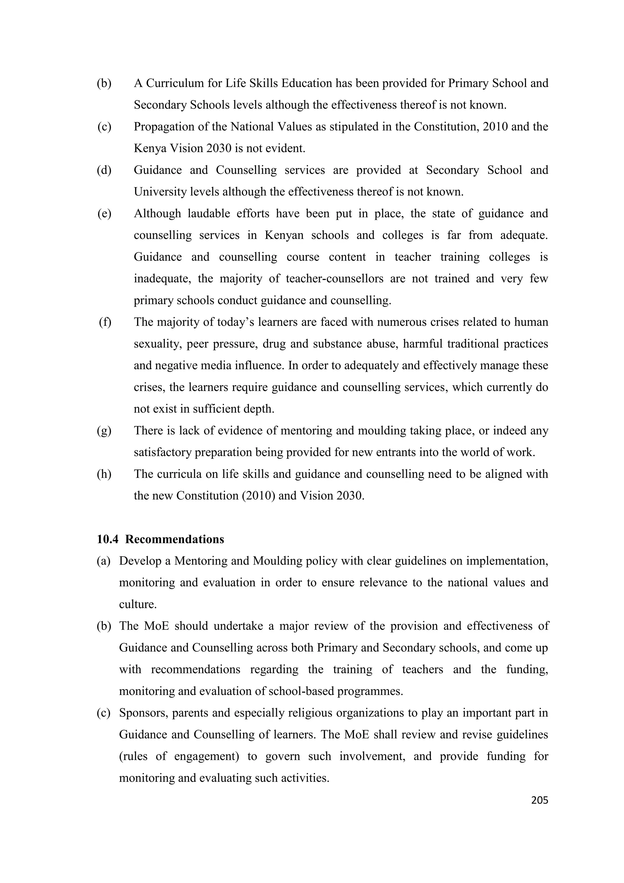 (b)

A Curriculum for Life Skills Education has been provided for Primary School and
Secondary Schools levels although the effectiveness thereof is not known.

(c)

Propagation of the National Values as stipulated in the Constitution, 2010 and the
Kenya Vision 2030 is not evident.

(d)

Guidance and Counselling services are provided at Secondary School and
University levels although the effectiveness thereof is not known.

(e)

Although laudable efforts have been put in place, the state of guidance and
counselling services in Kenyan schools and colleges is far from adequate.
Guidance and counselling course content in teacher training colleges is
inadequate, the majority of teacher-counsellors are not trained and very few
primary schools conduct guidance and counselling.

(f)

The majority of today‘s learners are faced with numerous crises related to human
sexuality, peer pressure, drug and substance abuse, harmful traditional practices
and negative media influence. In order to adequately and effectively manage these
crises, the learners require guidance and counselling services, which currently do
not exist in sufficient depth.

(g)

There is lack of evidence of mentoring and moulding taking place, or indeed any
satisfactory preparation being provided for new entrants into the world of work.

(h)

The curricula on life skills and guidance and counselling need to be aligned with
the new Constitution (2010) and Vision 2030.

10.4 Recommendations
(a) Develop a Mentoring and Moulding policy with clear guidelines on implementation,
monitoring and evaluation in order to ensure relevance to the national values and
culture.
(b) The MoE should undertake a major review of the provision and effectiveness of
Guidance and Counselling across both Primary and Secondary schools, and come up
with recommendations regarding the training of teachers and the funding,
monitoring and evaluation of school-based programmes.
(c) Sponsors, parents and especially religious organizations to play an important part in
Guidance and Counselling of learners. The MoE shall review and revise guidelines
(rules of engagement) to govern such involvement, and provide funding for
monitoring and evaluating such activities.
205

 