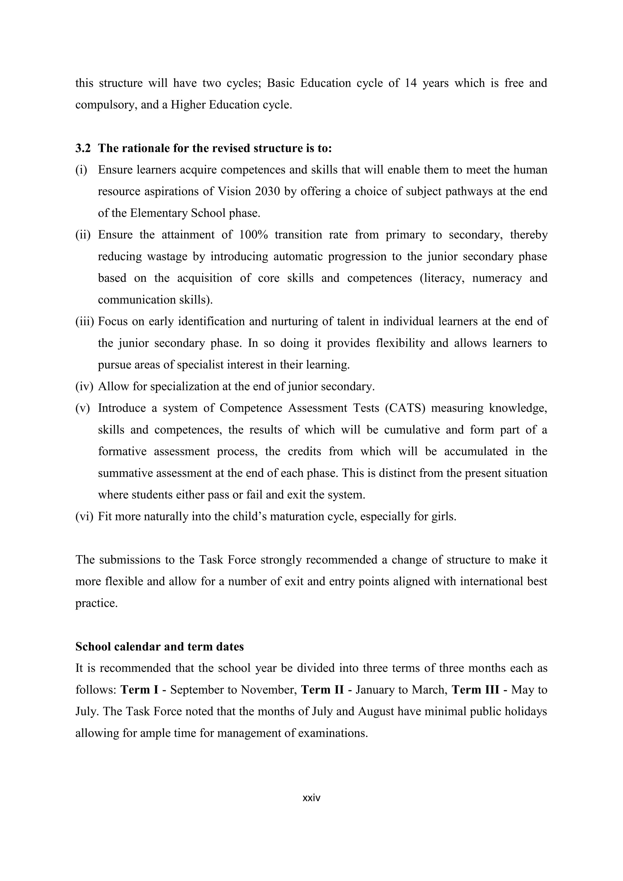 this structure will have two cycles; Basic Education cycle of 14 years which is free and
compulsory, and a Higher Education cycle.

3.2 The rationale for the revised structure is to:
(i) Ensure learners acquire competences and skills that will enable them to meet the human
resource aspirations of Vision 2030 by offering a choice of subject pathways at the end
of the Elementary School phase.
(ii) Ensure the attainment of 100% transition rate from primary to secondary, thereby
reducing wastage by introducing automatic progression to the junior secondary phase
based on the acquisition of core skills and competences (literacy, numeracy and
communication skills).
(iii) Focus on early identification and nurturing of talent in individual learners at the end of
the junior secondary phase. In so doing it provides flexibility and allows learners to
pursue areas of specialist interest in their learning.
(iv) Allow for specialization at the end of junior secondary.
(v) Introduce a system of Competence Assessment Tests (CATS) measuring knowledge,
skills and competences, the results of which will be cumulative and form part of a
formative assessment process, the credits from which will be accumulated in the
summative assessment at the end of each phase. This is distinct from the present situation
where students either pass or fail and exit the system.
(vi) Fit more naturally into the child‘s maturation cycle, especially for girls.

The submissions to the Task Force strongly recommended a change of structure to make it
more flexible and allow for a number of exit and entry points aligned with international best
practice.

School calendar and term dates
It is recommended that the school year be divided into three terms of three months each as
follows: Term I - September to November, Term II - January to March, Term III - May to
July. The Task Force noted that the months of July and August have minimal public holidays
allowing for ample time for management of examinations.

xxiv

 