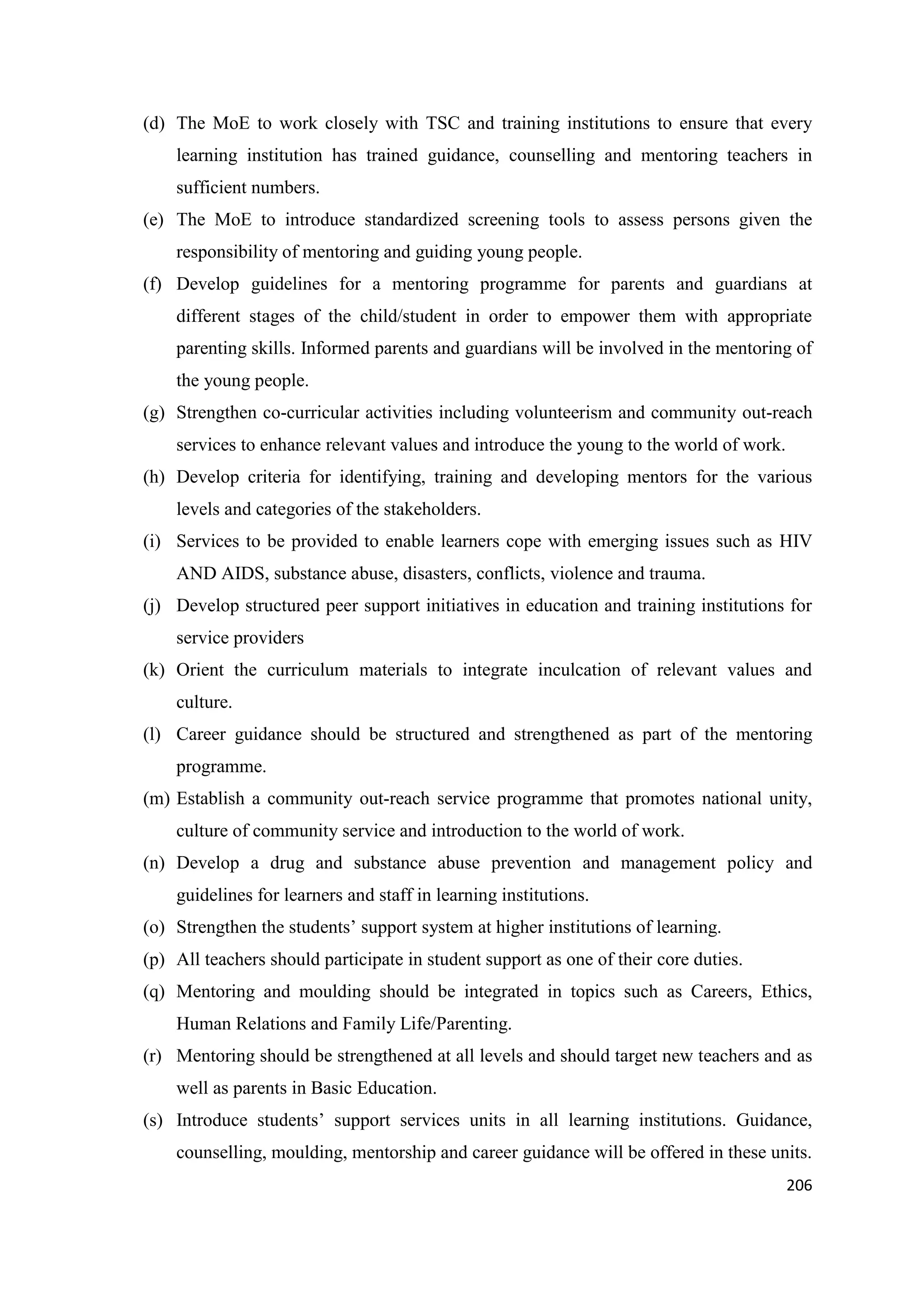 (d) The MoE to work closely with TSC and training institutions to ensure that every
learning institution has trained guidance, counselling and mentoring teachers in
sufficient numbers.
(e) The MoE to introduce standardized screening tools to assess persons given the
responsibility of mentoring and guiding young people.
(f) Develop guidelines for a mentoring programme for parents and guardians at
different stages of the child/student in order to empower them with appropriate
parenting skills. Informed parents and guardians will be involved in the mentoring of
the young people.
(g) Strengthen co-curricular activities including volunteerism and community out-reach
services to enhance relevant values and introduce the young to the world of work.
(h) Develop criteria for identifying, training and developing mentors for the various
levels and categories of the stakeholders.
(i) Services to be provided to enable learners cope with emerging issues such as HIV
AND AIDS, substance abuse, disasters, conflicts, violence and trauma.
(j) Develop structured peer support initiatives in education and training institutions for
service providers
(k) Orient the curriculum materials to integrate inculcation of relevant values and
culture.
(l) Career guidance should be structured and strengthened as part of the mentoring
programme.
(m) Establish a community out-reach service programme that promotes national unity,
culture of community service and introduction to the world of work.
(n) Develop a drug and substance abuse prevention and management policy and
guidelines for learners and staff in learning institutions.
(o) Strengthen the students‘ support system at higher institutions of learning.
(p) All teachers should participate in student support as one of their core duties.
(q) Mentoring and moulding should be integrated in topics such as Careers, Ethics,
Human Relations and Family Life/Parenting.
(r) Mentoring should be strengthened at all levels and should target new teachers and as
well as parents in Basic Education.
(s) Introduce students‘ support services units in all learning institutions. Guidance,
counselling, moulding, mentorship and career guidance will be offered in these units.
206

 
