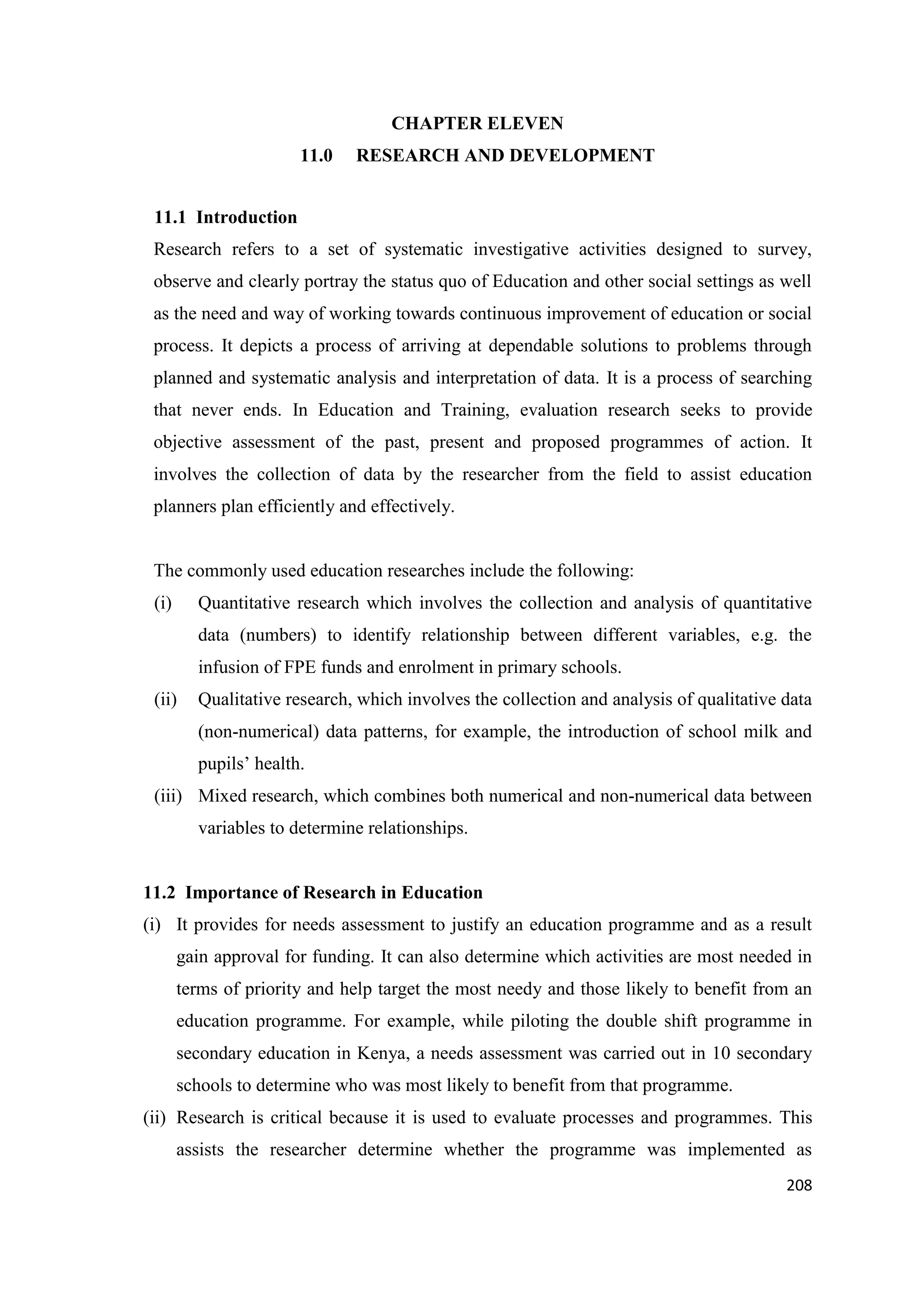 CHAPTER ELEVEN
11.0

RESEARCH AND DEVELOPMENT

11.1 Introduction
Research refers to a set of systematic investigative activities designed to survey,
observe and clearly portray the status quo of Education and other social settings as well
as the need and way of working towards continuous improvement of education or social
process. It depicts a process of arriving at dependable solutions to problems through
planned and systematic analysis and interpretation of data. It is a process of searching
that never ends. In Education and Training, evaluation research seeks to provide
objective assessment of the past, present and proposed programmes of action. It
involves the collection of data by the researcher from the field to assist education
planners plan efficiently and effectively.

The commonly used education researches include the following:
(i)

Quantitative research which involves the collection and analysis of quantitative
data (numbers) to identify relationship between different variables, e.g. the
infusion of FPE funds and enrolment in primary schools.

(ii)

Qualitative research, which involves the collection and analysis of qualitative data
(non-numerical) data patterns, for example, the introduction of school milk and
pupils‘ health.

(iii) Mixed research, which combines both numerical and non-numerical data between
variables to determine relationships.

11.2 Importance of Research in Education
(i) It provides for needs assessment to justify an education programme and as a result
gain approval for funding. It can also determine which activities are most needed in
terms of priority and help target the most needy and those likely to benefit from an
education programme. For example, while piloting the double shift programme in
secondary education in Kenya, a needs assessment was carried out in 10 secondary
schools to determine who was most likely to benefit from that programme.
(ii) Research is critical because it is used to evaluate processes and programmes. This
assists the researcher determine whether the programme was implemented as
208

 