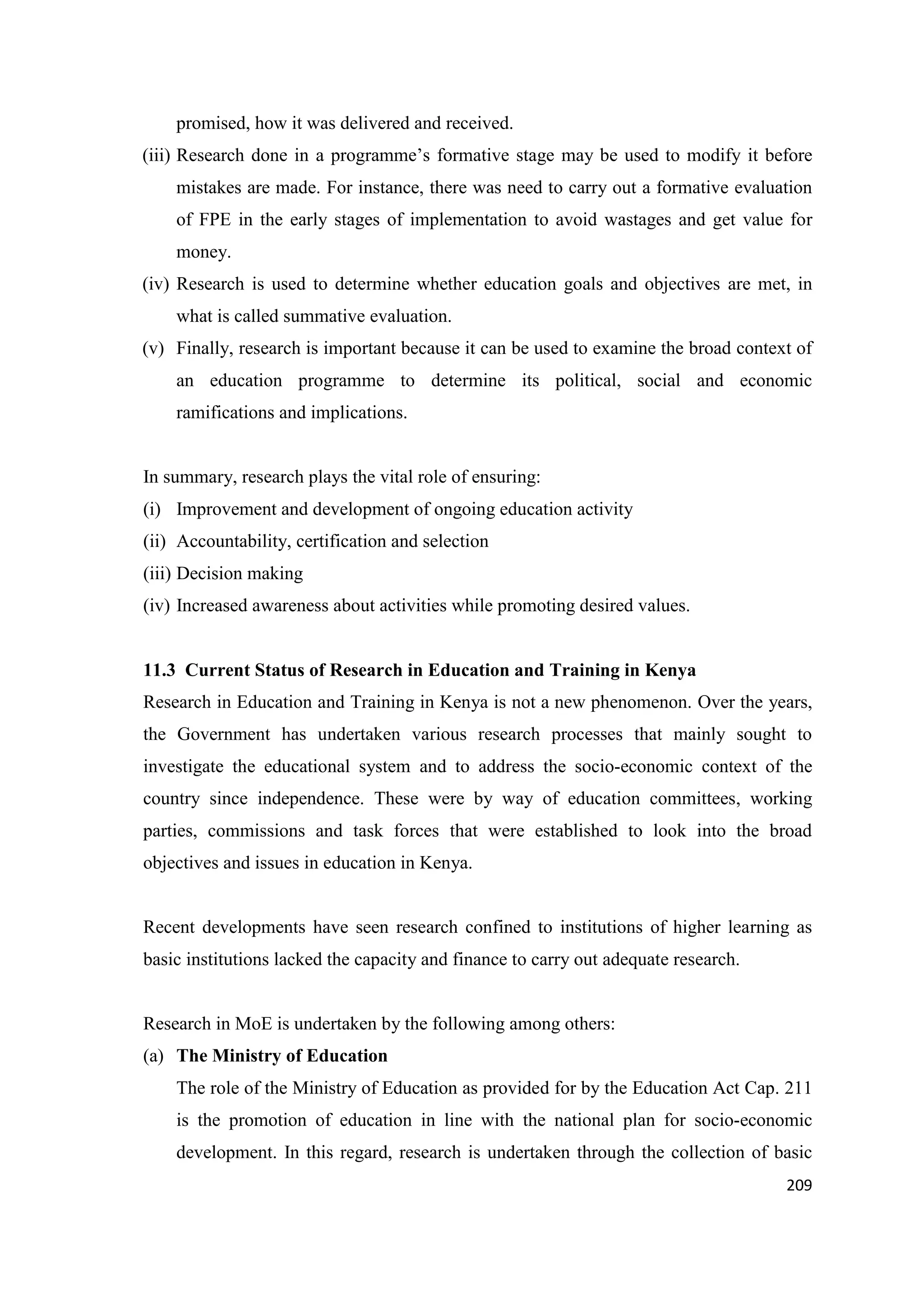 promised, how it was delivered and received.
(iii) Research done in a programme‘s formative stage may be used to modify it before
mistakes are made. For instance, there was need to carry out a formative evaluation
of FPE in the early stages of implementation to avoid wastages and get value for
money.
(iv) Research is used to determine whether education goals and objectives are met, in
what is called summative evaluation.
(v) Finally, research is important because it can be used to examine the broad context of
an education programme to determine its political, social and economic
ramifications and implications.

In summary, research plays the vital role of ensuring:
(i) Improvement and development of ongoing education activity
(ii) Accountability, certification and selection
(iii) Decision making
(iv) Increased awareness about activities while promoting desired values.

11.3 Current Status of Research in Education and Training in Kenya
Research in Education and Training in Kenya is not a new phenomenon. Over the years,
the Government has undertaken various research processes that mainly sought to
investigate the educational system and to address the socio-economic context of the
country since independence. These were by way of education committees, working
parties, commissions and task forces that were established to look into the broad
objectives and issues in education in Kenya.

Recent developments have seen research confined to institutions of higher learning as
basic institutions lacked the capacity and finance to carry out adequate research.

Research in MoE is undertaken by the following among others:
(a) The Ministry of Education
The role of the Ministry of Education as provided for by the Education Act Cap. 211
is the promotion of education in line with the national plan for socio-economic
development. In this regard, research is undertaken through the collection of basic
209

 