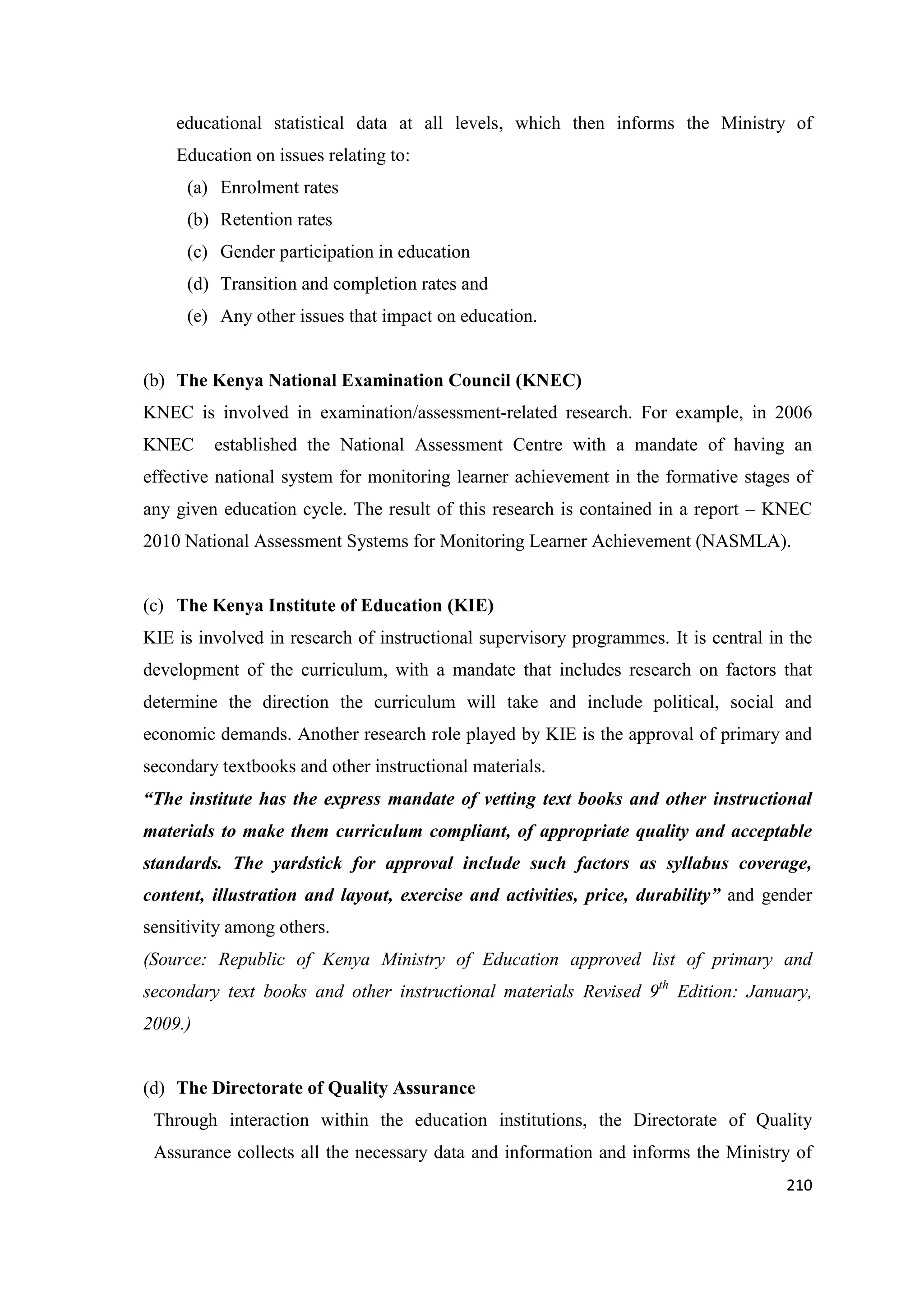 educational statistical data at all levels, which then informs the Ministry of
Education on issues relating to:
(a) Enrolment rates
(b) Retention rates
(c) Gender participation in education
(d) Transition and completion rates and
(e) Any other issues that impact on education.

(b) The Kenya National Examination Council (KNEC)
KNEC is involved in examination/assessment-related research. For example, in 2006
KNEC

established the National Assessment Centre with a mandate of having an

effective national system for monitoring learner achievement in the formative stages of
any given education cycle. The result of this research is contained in a report – KNEC
2010 National Assessment Systems for Monitoring Learner Achievement (NASMLA).

(c) The Kenya Institute of Education (KIE)
KIE is involved in research of instructional supervisory programmes. It is central in the
development of the curriculum, with a mandate that includes research on factors that
determine the direction the curriculum will take and include political, social and
economic demands. Another research role played by KIE is the approval of primary and
secondary textbooks and other instructional materials.
“The institute has the express mandate of vetting text books and other instructional
materials to make them curriculum compliant, of appropriate quality and acceptable
standards. The yardstick for approval include such factors as syllabus coverage,
content, illustration and layout, exercise and activities, price, durability” and gender
sensitivity among others.
(Source: Republic of Kenya Ministry of Education approved list of primary and
secondary text books and other instructional materials Revised 9th Edition: January,
2009.)

(d) The Directorate of Quality Assurance
Through interaction within the education institutions, the Directorate of Quality
Assurance collects all the necessary data and information and informs the Ministry of
210

 