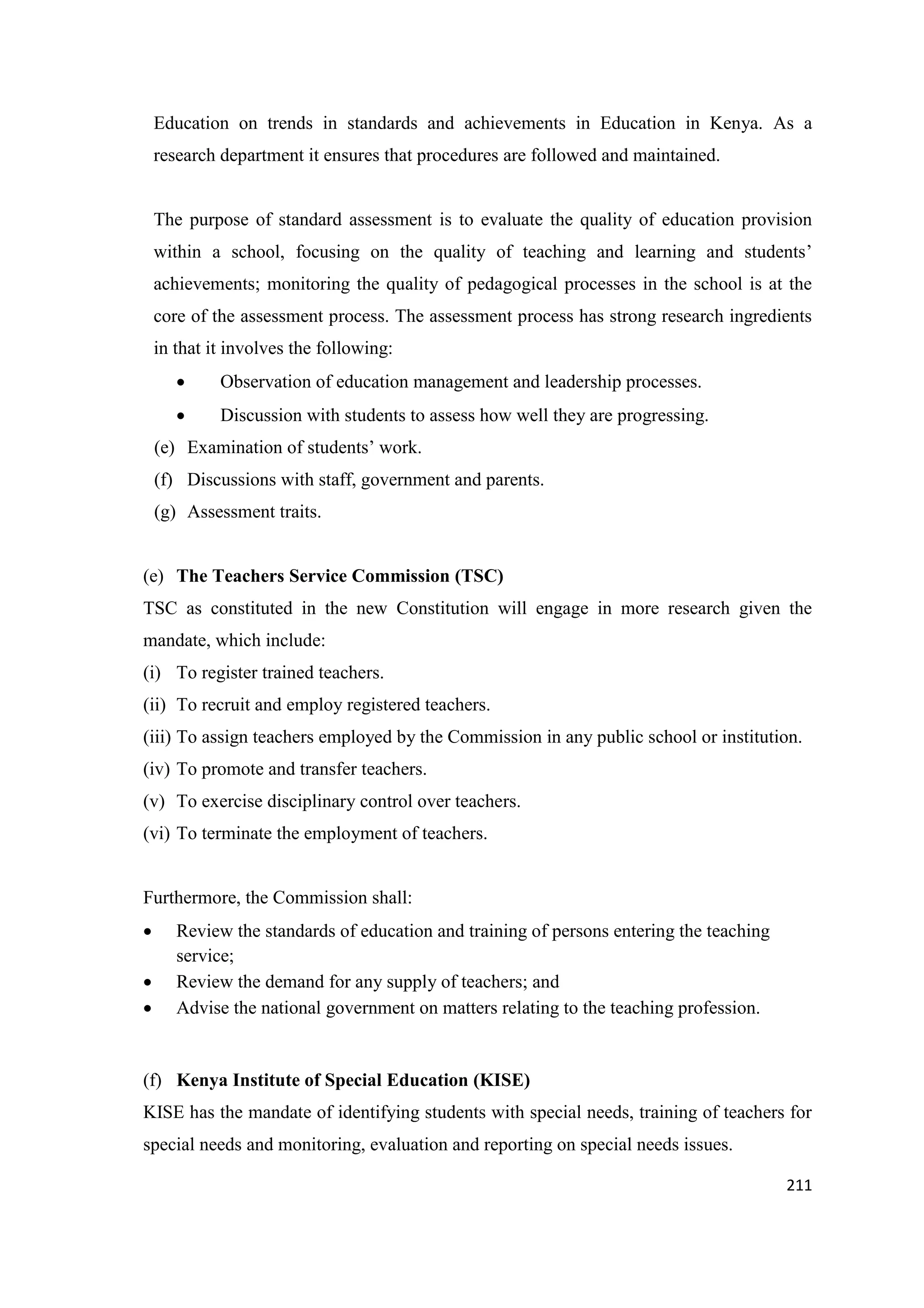 Education on trends in standards and achievements in Education in Kenya. As a
research department it ensures that procedures are followed and maintained.

The purpose of standard assessment is to evaluate the quality of education provision
within a school, focusing on the quality of teaching and learning and students‘
achievements; monitoring the quality of pedagogical processes in the school is at the
core of the assessment process. The assessment process has strong research ingredients
in that it involves the following:


Observation of education management and leadership processes.



Discussion with students to assess how well they are progressing.

(e) Examination of students‘ work.
(f) Discussions with staff, government and parents.
(g) Assessment traits.

(e) The Teachers Service Commission (TSC)
TSC as constituted in the new Constitution will engage in more research given the
mandate, which include:
(i) To register trained teachers.
(ii) To recruit and employ registered teachers.
(iii) To assign teachers employed by the Commission in any public school or institution.
(iv) To promote and transfer teachers.
(v) To exercise disciplinary control over teachers.
(vi) To terminate the employment of teachers.

Furthermore, the Commission shall:




Review the standards of education and training of persons entering the teaching
service;
Review the demand for any supply of teachers; and
Advise the national government on matters relating to the teaching profession.

(f) Kenya Institute of Special Education (KISE)
KISE has the mandate of identifying students with special needs, training of teachers for
special needs and monitoring, evaluation and reporting on special needs issues.
211

 