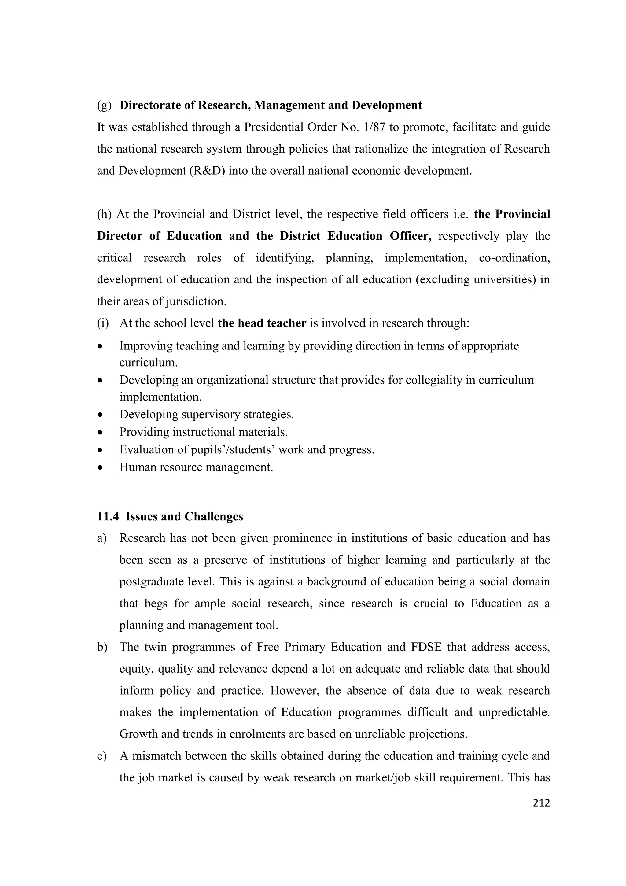 (g) Directorate of Research, Management and Development
It was established through a Presidential Order No. 1/87 to promote, facilitate and guide
the national research system through policies that rationalize the integration of Research
and Development (R&D) into the overall national economic development.

(h) At the Provincial and District level, the respective field officers i.e. the Provincial
Director of Education and the District Education Officer, respectively play the
critical research roles of identifying, planning, implementation, co-ordination,
development of education and the inspection of all education (excluding universities) in
their areas of jurisdiction.
(i) At the school level the head teacher is involved in research through:







Improving teaching and learning by providing direction in terms of appropriate
curriculum.
Developing an organizational structure that provides for collegiality in curriculum
implementation.
Developing supervisory strategies.
Providing instructional materials.
Evaluation of pupils‘/students‘ work and progress.
Human resource management.

11.4 Issues and Challenges
a)

Research has not been given prominence in institutions of basic education and has
been seen as a preserve of institutions of higher learning and particularly at the
postgraduate level. This is against a background of education being a social domain
that begs for ample social research, since research is crucial to Education as a
planning and management tool.

b) The twin programmes of Free Primary Education and FDSE that address access,
equity, quality and relevance depend a lot on adequate and reliable data that should
inform policy and practice. However, the absence of data due to weak research
makes the implementation of Education programmes difficult and unpredictable.
Growth and trends in enrolments are based on unreliable projections.
c)

A mismatch between the skills obtained during the education and training cycle and
the job market is caused by weak research on market/job skill requirement. This has
212

 