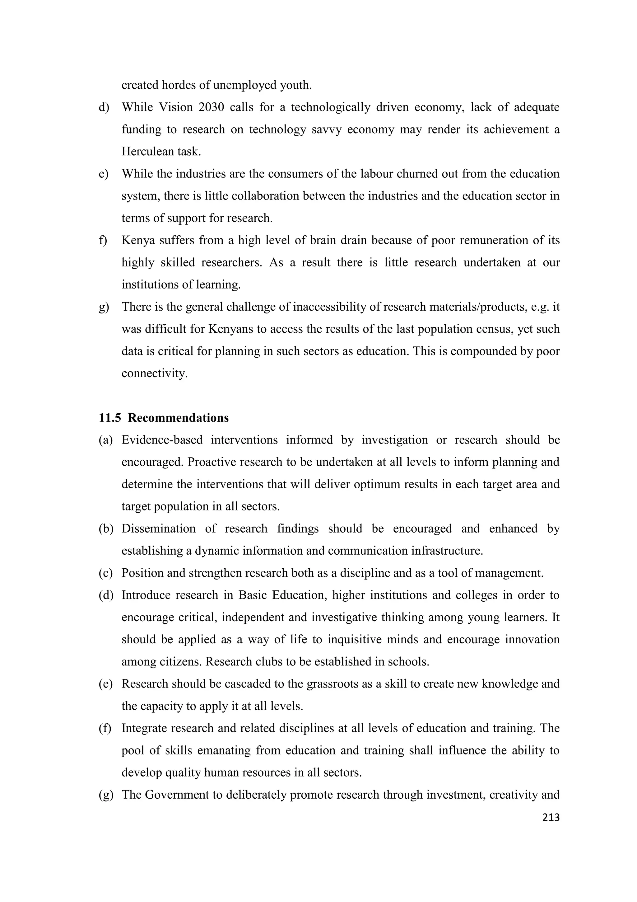 created hordes of unemployed youth.
d) While Vision 2030 calls for a technologically driven economy, lack of adequate
funding to research on technology savvy economy may render its achievement a
Herculean task.
e)

While the industries are the consumers of the labour churned out from the education
system, there is little collaboration between the industries and the education sector in
terms of support for research.

f)

Kenya suffers from a high level of brain drain because of poor remuneration of its
highly skilled researchers. As a result there is little research undertaken at our
institutions of learning.

g) There is the general challenge of inaccessibility of research materials/products, e.g. it
was difficult for Kenyans to access the results of the last population census, yet such
data is critical for planning in such sectors as education. This is compounded by poor
connectivity.

11.5 Recommendations
(a) Evidence-based interventions informed by investigation or research should be
encouraged. Proactive research to be undertaken at all levels to inform planning and
determine the interventions that will deliver optimum results in each target area and
target population in all sectors.
(b) Dissemination of research findings should be encouraged and enhanced by
establishing a dynamic information and communication infrastructure.
(c) Position and strengthen research both as a discipline and as a tool of management.
(d) Introduce research in Basic Education, higher institutions and colleges in order to
encourage critical, independent and investigative thinking among young learners. It
should be applied as a way of life to inquisitive minds and encourage innovation
among citizens. Research clubs to be established in schools.
(e) Research should be cascaded to the grassroots as a skill to create new knowledge and
the capacity to apply it at all levels.
(f) Integrate research and related disciplines at all levels of education and training. The
pool of skills emanating from education and training shall influence the ability to
develop quality human resources in all sectors.
(g) The Government to deliberately promote research through investment, creativity and
213

 