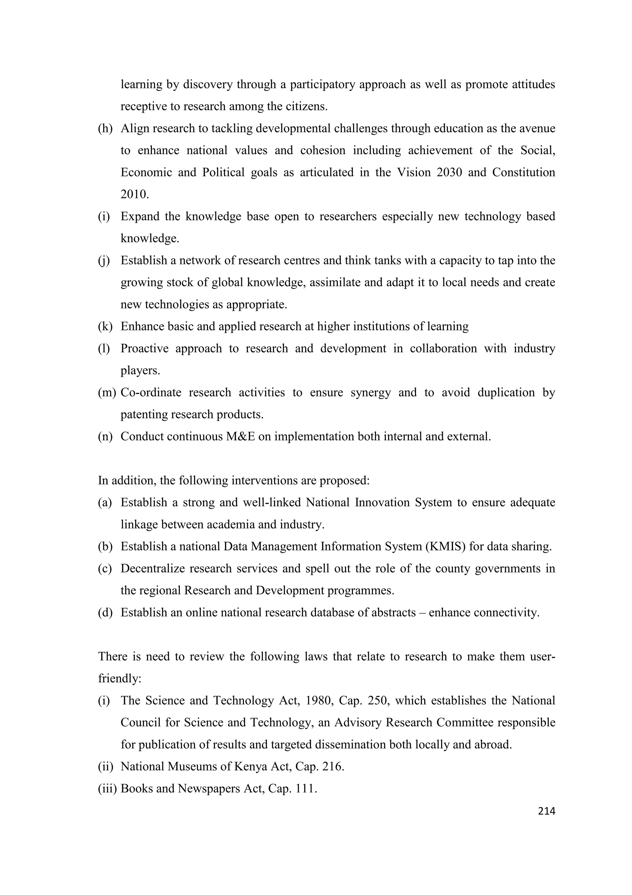 learning by discovery through a participatory approach as well as promote attitudes
receptive to research among the citizens.
(h) Align research to tackling developmental challenges through education as the avenue
to enhance national values and cohesion including achievement of the Social,
Economic and Political goals as articulated in the Vision 2030 and Constitution
2010.
(i) Expand the knowledge base open to researchers especially new technology based
knowledge.
(j) Establish a network of research centres and think tanks with a capacity to tap into the
growing stock of global knowledge, assimilate and adapt it to local needs and create
new technologies as appropriate.
(k) Enhance basic and applied research at higher institutions of learning
(l) Proactive approach to research and development in collaboration with industry
players.
(m) Co-ordinate research activities to ensure synergy and to avoid duplication by
patenting research products.
(n) Conduct continuous M&E on implementation both internal and external.

In addition, the following interventions are proposed:
(a) Establish a strong and well-linked National Innovation System to ensure adequate
linkage between academia and industry.
(b) Establish a national Data Management Information System (KMIS) for data sharing.
(c) Decentralize research services and spell out the role of the county governments in
the regional Research and Development programmes.
(d) Establish an online national research database of abstracts – enhance connectivity.

There is need to review the following laws that relate to research to make them userfriendly:
(i) The Science and Technology Act, 1980, Cap. 250, which establishes the National
Council for Science and Technology, an Advisory Research Committee responsible
for publication of results and targeted dissemination both locally and abroad.
(ii) National Museums of Kenya Act, Cap. 216.
(iii) Books and Newspapers Act, Cap. 111.
214

 