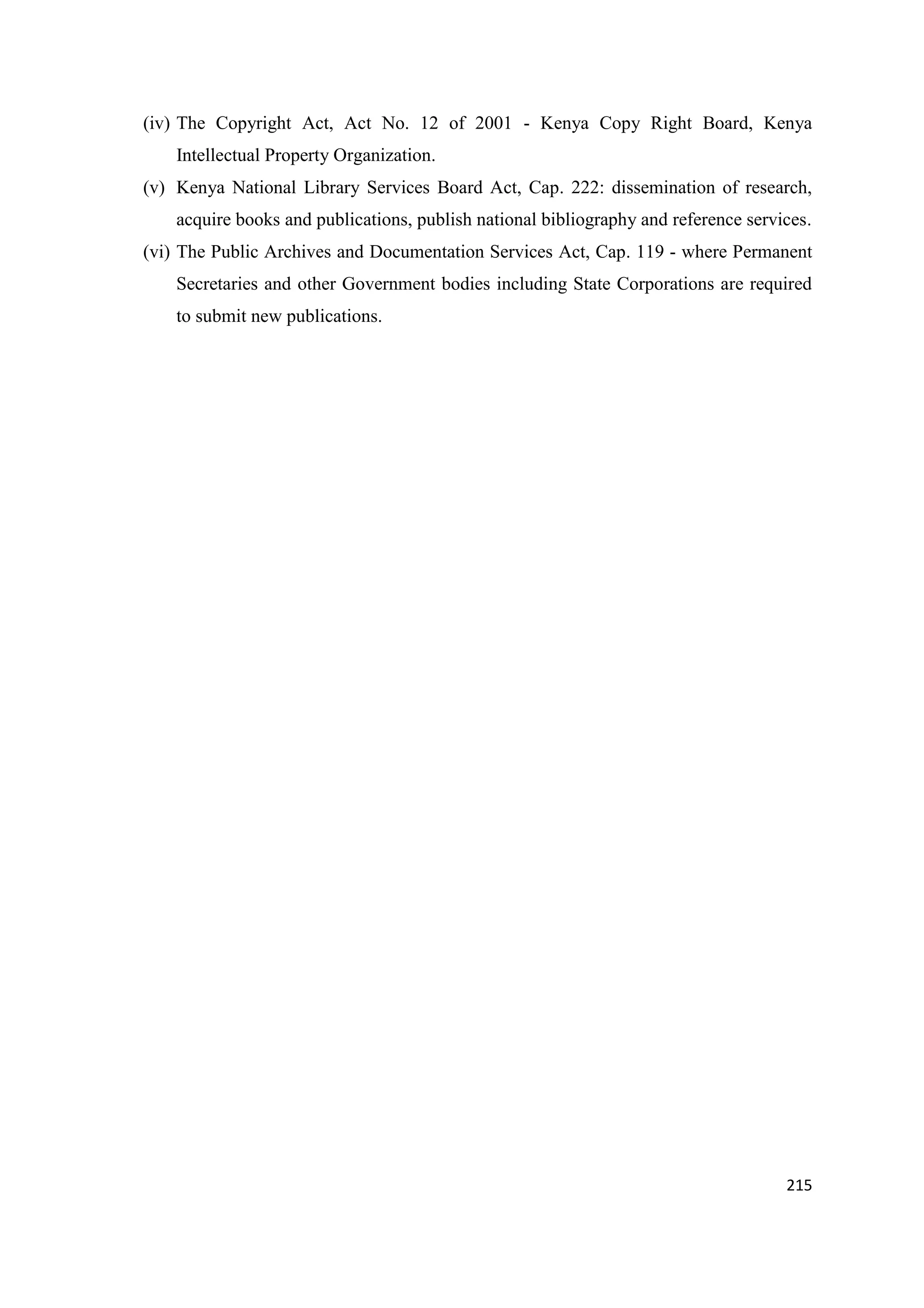 (iv) The Copyright Act, Act No. 12 of 2001 - Kenya Copy Right Board, Kenya
Intellectual Property Organization.
(v) Kenya National Library Services Board Act, Cap. 222: dissemination of research,
acquire books and publications, publish national bibliography and reference services.
(vi) The Public Archives and Documentation Services Act, Cap. 119 - where Permanent
Secretaries and other Government bodies including State Corporations are required
to submit new publications.

215

 