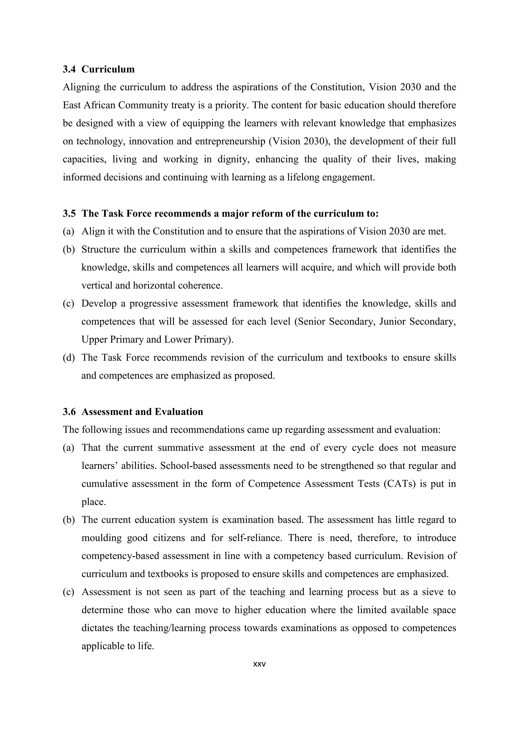 3.4 Curriculum
Aligning the curriculum to address the aspirations of the Constitution, Vision 2030 and the
East African Community treaty is a priority. The content for basic education should therefore
be designed with a view of equipping the learners with relevant knowledge that emphasizes
on technology, innovation and entrepreneurship (Vision 2030), the development of their full
capacities, living and working in dignity, enhancing the quality of their lives, making
informed decisions and continuing with learning as a lifelong engagement.

3.5 The Task Force recommends a major reform of the curriculum to:
(a) Align it with the Constitution and to ensure that the aspirations of Vision 2030 are met.
(b) Structure the curriculum within a skills and competences framework that identifies the
knowledge, skills and competences all learners will acquire, and which will provide both
vertical and horizontal coherence.
(c) Develop a progressive assessment framework that identifies the knowledge, skills and
competences that will be assessed for each level (Senior Secondary, Junior Secondary,
Upper Primary and Lower Primary).
(d) The Task Force recommends revision of the curriculum and textbooks to ensure skills
and competences are emphasized as proposed.

3.6 Assessment and Evaluation
The following issues and recommendations came up regarding assessment and evaluation:
(a) That the current summative assessment at the end of every cycle does not measure
learners‘ abilities. School-based assessments need to be strengthened so that regular and
cumulative assessment in the form of Competence Assessment Tests (CATs) is put in
place.
(b) The current education system is examination based. The assessment has little regard to
moulding good citizens and for self-reliance. There is need, therefore, to introduce
competency-based assessment in line with a competency based curriculum. Revision of
curriculum and textbooks is proposed to ensure skills and competences are emphasized.
(c) Assessment is not seen as part of the teaching and learning process but as a sieve to
determine those who can move to higher education where the limited available space
dictates the teaching/learning process towards examinations as opposed to competences
applicable to life.
xxv

 