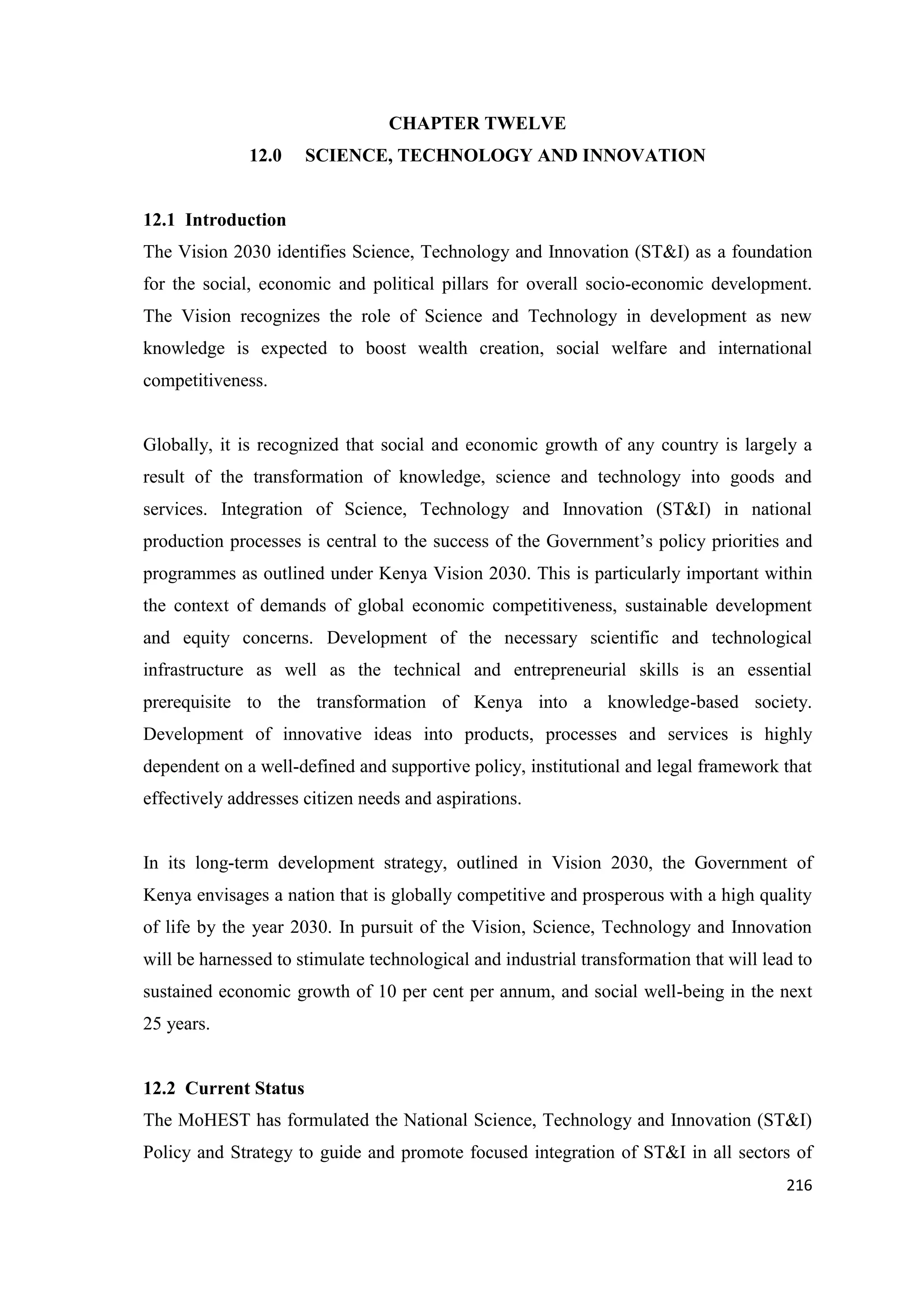 CHAPTER TWELVE
12.0

SCIENCE, TECHNOLOGY AND INNOVATION

12.1 Introduction
The Vision 2030 identifies Science, Technology and Innovation (ST&I) as a foundation
for the social, economic and political pillars for overall socio-economic development.
The Vision recognizes the role of Science and Technology in development as new
knowledge is expected to boost wealth creation, social welfare and international
competitiveness.

Globally, it is recognized that social and economic growth of any country is largely a
result of the transformation of knowledge, science and technology into goods and
services. Integration of Science, Technology and Innovation (ST&I) in national
production processes is central to the success of the Government‘s policy priorities and
programmes as outlined under Kenya Vision 2030. This is particularly important within
the context of demands of global economic competitiveness, sustainable development
and equity concerns. Development of the necessary scientific and technological
infrastructure as well as the technical and entrepreneurial skills is an essential
prerequisite to the transformation of Kenya into a knowledge-based society.
Development of innovative ideas into products, processes and services is highly
dependent on a well-defined and supportive policy, institutional and legal framework that
effectively addresses citizen needs and aspirations.

In its long-term development strategy, outlined in Vision 2030, the Government of
Kenya envisages a nation that is globally competitive and prosperous with a high quality
of life by the year 2030. In pursuit of the Vision, Science, Technology and Innovation
will be harnessed to stimulate technological and industrial transformation that will lead to
sustained economic growth of 10 per cent per annum, and social well-being in the next
25 years.

12.2 Current Status
The MoHEST has formulated the National Science, Technology and Innovation (ST&I)
Policy and Strategy to guide and promote focused integration of ST&I in all sectors of
216

 