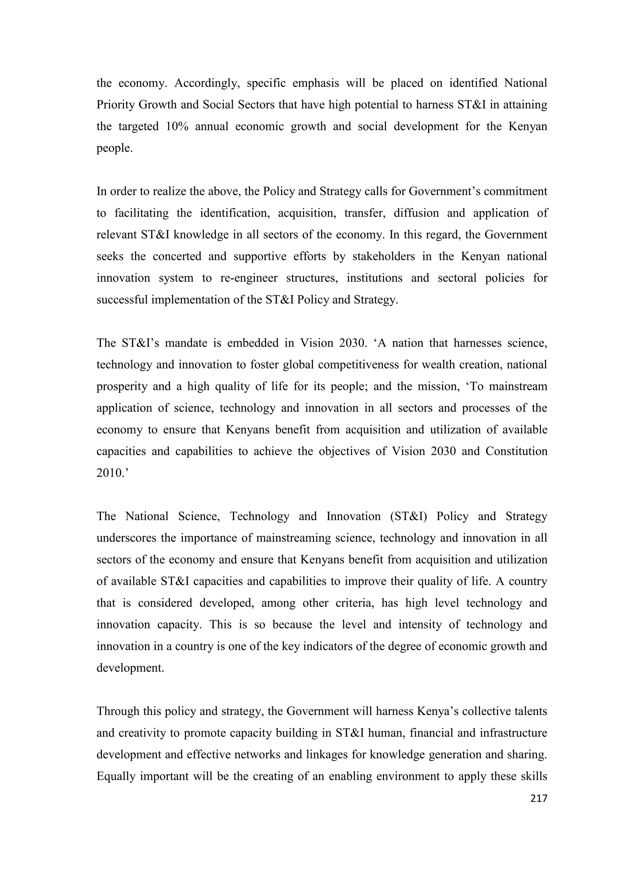 the economy. Accordingly, specific emphasis will be placed on identified National
Priority Growth and Social Sectors that have high potential to harness ST&I in attaining
the targeted 10% annual economic growth and social development for the Kenyan
people.
In order to realize the above, the Policy and Strategy calls for Government‘s commitment
to facilitating the identification, acquisition, transfer, diffusion and application of
relevant ST&I knowledge in all sectors of the economy. In this regard, the Government
seeks the concerted and supportive efforts by stakeholders in the Kenyan national
innovation system to re-engineer structures, institutions and sectoral policies for
successful implementation of the ST&I Policy and Strategy.
The ST&I‘s mandate is embedded in Vision 2030. ‗A nation that harnesses science,
technology and innovation to foster global competitiveness for wealth creation, national
prosperity and a high quality of life for its people; and the mission, ‗To mainstream
application of science, technology and innovation in all sectors and processes of the
economy to ensure that Kenyans benefit from acquisition and utilization of available
capacities and capabilities to achieve the objectives of Vision 2030 and Constitution
2010.‘

The National Science, Technology and Innovation (ST&I) Policy and Strategy
underscores the importance of mainstreaming science, technology and innovation in all
sectors of the economy and ensure that Kenyans benefit from acquisition and utilization
of available ST&I capacities and capabilities to improve their quality of life. A country
that is considered developed, among other criteria, has high level technology and
innovation capacity. This is so because the level and intensity of technology and
innovation in a country is one of the key indicators of the degree of economic growth and
development.
Through this policy and strategy, the Government will harness Kenya‘s collective talents
and creativity to promote capacity building in ST&I human, financial and infrastructure
development and effective networks and linkages for knowledge generation and sharing.
Equally important will be the creating of an enabling environment to apply these skills
217

 