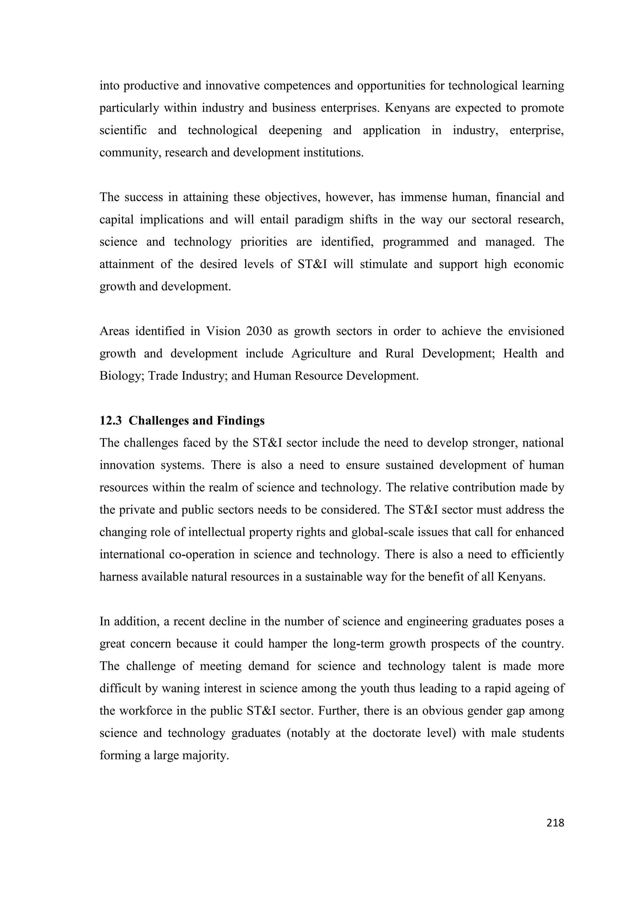 into productive and innovative competences and opportunities for technological learning
particularly within industry and business enterprises. Kenyans are expected to promote
scientific and technological deepening and application in industry, enterprise,
community, research and development institutions.

The success in attaining these objectives, however, has immense human, financial and
capital implications and will entail paradigm shifts in the way our sectoral research,
science and technology priorities are identified, programmed and managed. The
attainment of the desired levels of ST&I will stimulate and support high economic
growth and development.

Areas identified in Vision 2030 as growth sectors in order to achieve the envisioned
growth and development include Agriculture and Rural Development; Health and
Biology; Trade Industry; and Human Resource Development.

12.3 Challenges and Findings
The challenges faced by the ST&I sector include the need to develop stronger, national
innovation systems. There is also a need to ensure sustained development of human
resources within the realm of science and technology. The relative contribution made by
the private and public sectors needs to be considered. The ST&I sector must address the
changing role of intellectual property rights and global-scale issues that call for enhanced
international co-operation in science and technology. There is also a need to efficiently
harness available natural resources in a sustainable way for the benefit of all Kenyans.

In addition, a recent decline in the number of science and engineering graduates poses a
great concern because it could hamper the long-term growth prospects of the country.
The challenge of meeting demand for science and technology talent is made more
difficult by waning interest in science among the youth thus leading to a rapid ageing of
the workforce in the public ST&I sector. Further, there is an obvious gender gap among
science and technology graduates (notably at the doctorate level) with male students
forming a large majority.

218

 