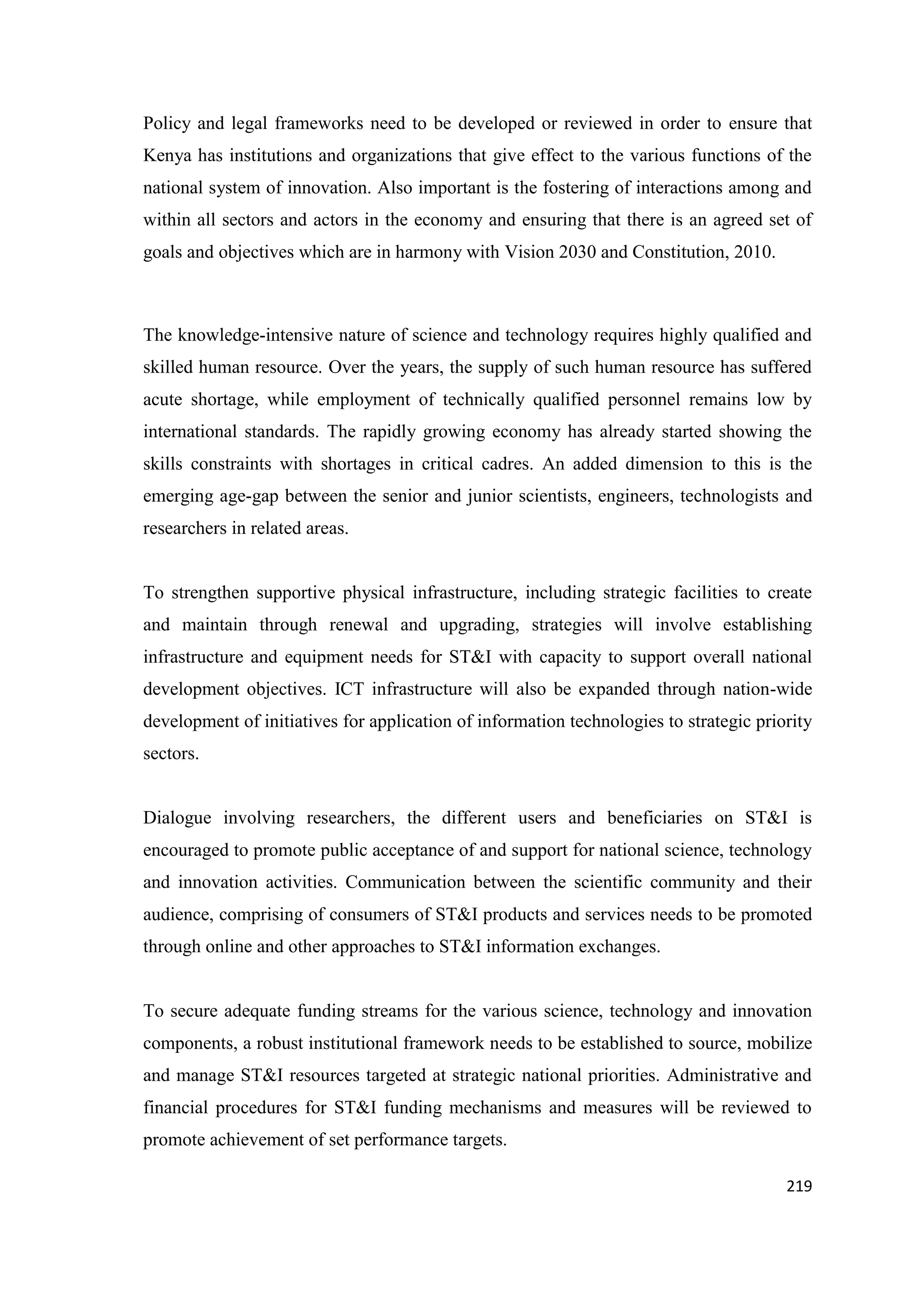 Policy and legal frameworks need to be developed or reviewed in order to ensure that
Kenya has institutions and organizations that give effect to the various functions of the
national system of innovation. Also important is the fostering of interactions among and
within all sectors and actors in the economy and ensuring that there is an agreed set of
goals and objectives which are in harmony with Vision 2030 and Constitution, 2010.

The knowledge-intensive nature of science and technology requires highly qualified and
skilled human resource. Over the years, the supply of such human resource has suffered
acute shortage, while employment of technically qualified personnel remains low by
international standards. The rapidly growing economy has already started showing the
skills constraints with shortages in critical cadres. An added dimension to this is the
emerging age-gap between the senior and junior scientists, engineers, technologists and
researchers in related areas.

To strengthen supportive physical infrastructure, including strategic facilities to create
and maintain through renewal and upgrading, strategies will involve establishing
infrastructure and equipment needs for ST&I with capacity to support overall national
development objectives. ICT infrastructure will also be expanded through nation-wide
development of initiatives for application of information technologies to strategic priority
sectors.

Dialogue involving researchers, the different users and beneficiaries on ST&I is
encouraged to promote public acceptance of and support for national science, technology
and innovation activities. Communication between the scientific community and their
audience, comprising of consumers of ST&I products and services needs to be promoted
through online and other approaches to ST&I information exchanges.

To secure adequate funding streams for the various science, technology and innovation
components, a robust institutional framework needs to be established to source, mobilize
and manage ST&I resources targeted at strategic national priorities. Administrative and
financial procedures for ST&I funding mechanisms and measures will be reviewed to
promote achievement of set performance targets.
219

 
