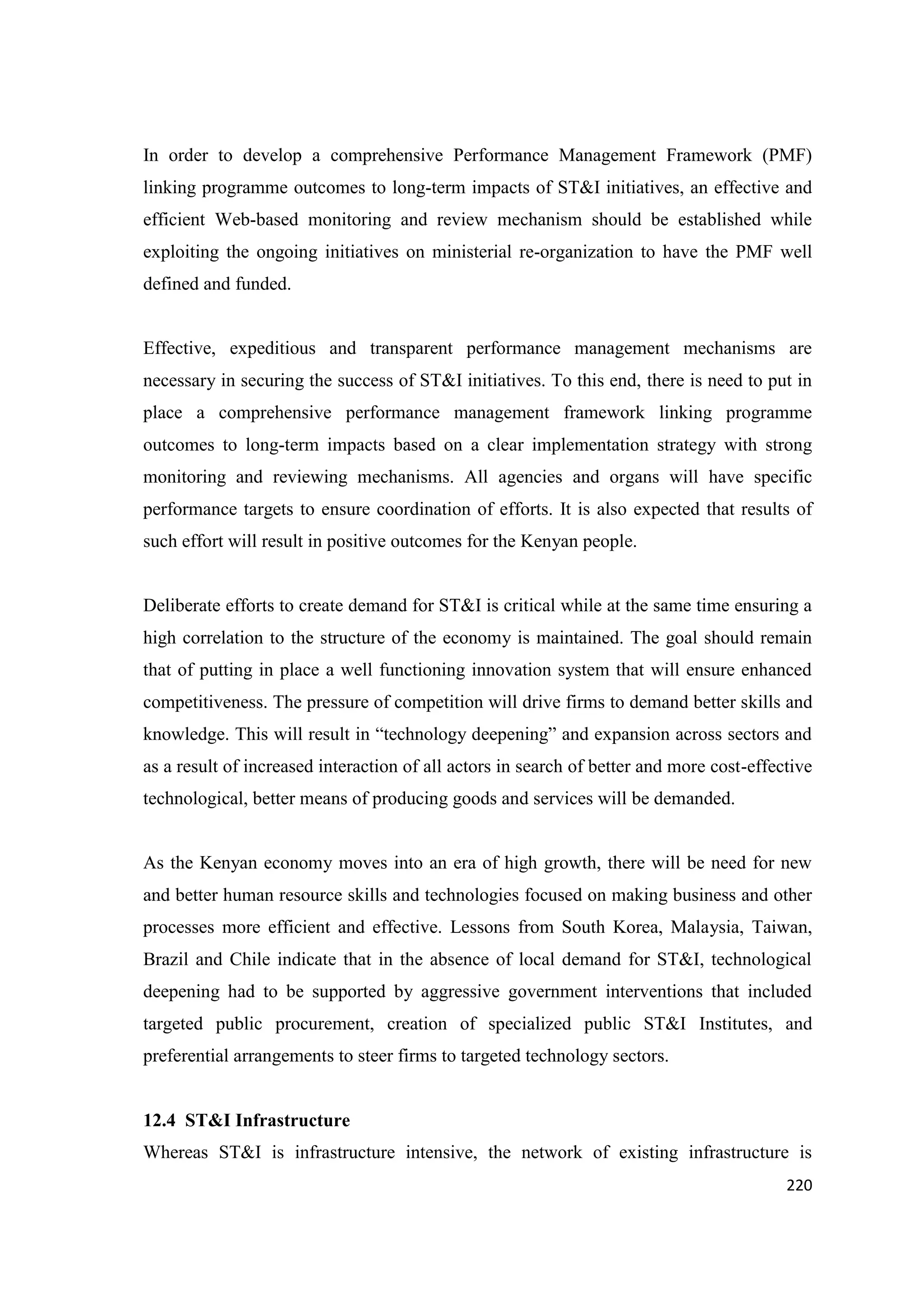 In order to develop a comprehensive Performance Management Framework (PMF)
linking programme outcomes to long-term impacts of ST&I initiatives, an effective and
efficient Web-based monitoring and review mechanism should be established while
exploiting the ongoing initiatives on ministerial re-organization to have the PMF well
defined and funded.

Effective, expeditious and transparent performance management mechanisms are
necessary in securing the success of ST&I initiatives. To this end, there is need to put in
place a comprehensive performance management framework linking programme
outcomes to long-term impacts based on a clear implementation strategy with strong
monitoring and reviewing mechanisms. All agencies and organs will have specific
performance targets to ensure coordination of efforts. It is also expected that results of
such effort will result in positive outcomes for the Kenyan people.

Deliberate efforts to create demand for ST&I is critical while at the same time ensuring a
high correlation to the structure of the economy is maintained. The goal should remain
that of putting in place a well functioning innovation system that will ensure enhanced
competitiveness. The pressure of competition will drive firms to demand better skills and
knowledge. This will result in ―technology deepening‖ and expansion across sectors and
as a result of increased interaction of all actors in search of better and more cost-effective
technological, better means of producing goods and services will be demanded.

As the Kenyan economy moves into an era of high growth, there will be need for new
and better human resource skills and technologies focused on making business and other
processes more efficient and effective. Lessons from South Korea, Malaysia, Taiwan,
Brazil and Chile indicate that in the absence of local demand for ST&I, technological
deepening had to be supported by aggressive government interventions that included
targeted public procurement, creation of specialized public ST&I Institutes, and
preferential arrangements to steer firms to targeted technology sectors.

12.4 ST&I Infrastructure
Whereas ST&I is infrastructure intensive, the network of existing infrastructure is
220

 