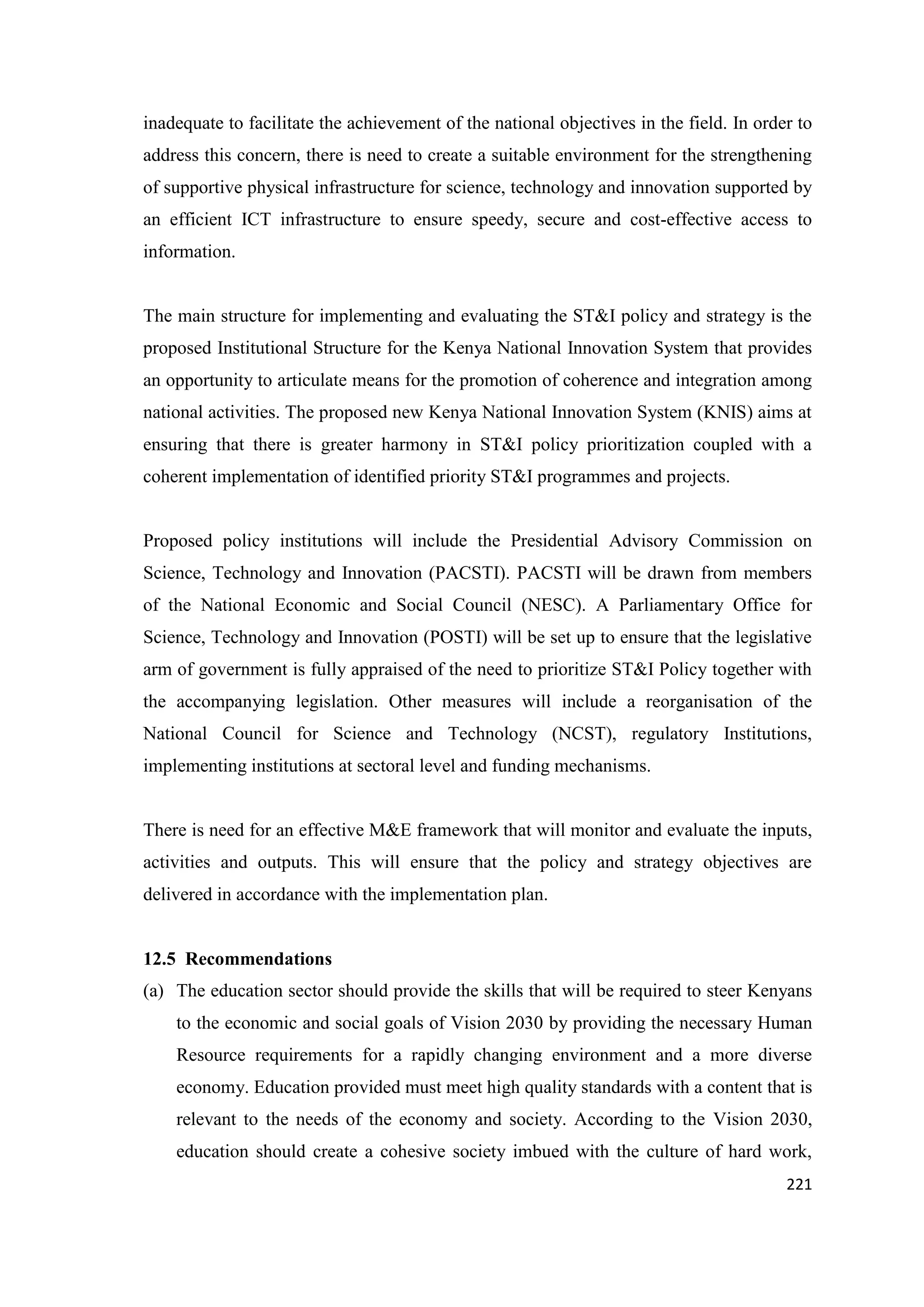 inadequate to facilitate the achievement of the national objectives in the field. In order to
address this concern, there is need to create a suitable environment for the strengthening
of supportive physical infrastructure for science, technology and innovation supported by
an efficient ICT infrastructure to ensure speedy, secure and cost-effective access to
information.

The main structure for implementing and evaluating the ST&I policy and strategy is the
proposed Institutional Structure for the Kenya National Innovation System that provides
an opportunity to articulate means for the promotion of coherence and integration among
national activities. The proposed new Kenya National Innovation System (KNIS) aims at
ensuring that there is greater harmony in ST&I policy prioritization coupled with a
coherent implementation of identified priority ST&I programmes and projects.

Proposed policy institutions will include the Presidential Advisory Commission on
Science, Technology and Innovation (PACSTI). PACSTI will be drawn from members
of the National Economic and Social Council (NESC). A Parliamentary Office for
Science, Technology and Innovation (POSTI) will be set up to ensure that the legislative
arm of government is fully appraised of the need to prioritize ST&I Policy together with
the accompanying legislation. Other measures will include a reorganisation of the
National Council for Science and Technology (NCST), regulatory Institutions,
implementing institutions at sectoral level and funding mechanisms.

There is need for an effective M&E framework that will monitor and evaluate the inputs,
activities and outputs. This will ensure that the policy and strategy objectives are
delivered in accordance with the implementation plan.

12.5 Recommendations
(a) The education sector should provide the skills that will be required to steer Kenyans
to the economic and social goals of Vision 2030 by providing the necessary Human
Resource requirements for a rapidly changing environment and a more diverse
economy. Education provided must meet high quality standards with a content that is
relevant to the needs of the economy and society. According to the Vision 2030,
education should create a cohesive society imbued with the culture of hard work,
221

 