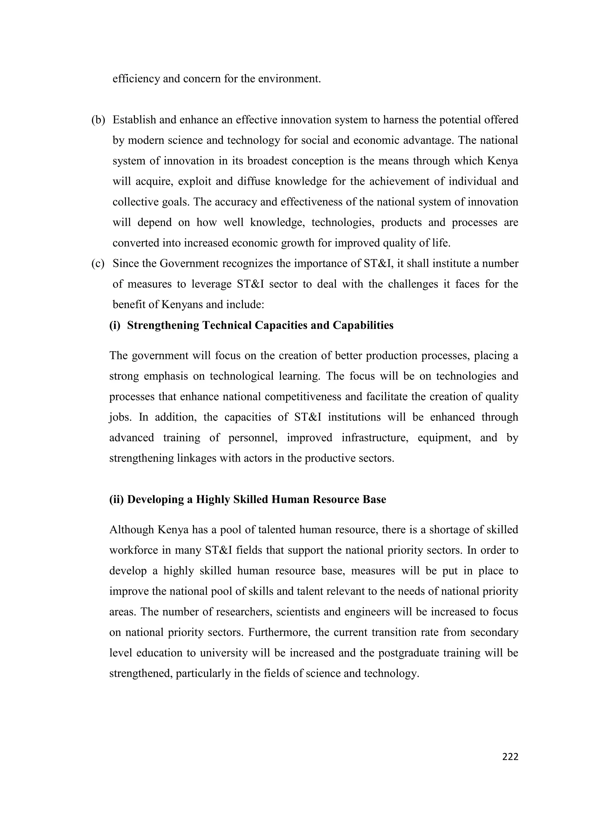 efficiency and concern for the environment.

(b) Establish and enhance an effective innovation system to harness the potential offered
by modern science and technology for social and economic advantage. The national
system of innovation in its broadest conception is the means through which Kenya
will acquire, exploit and diffuse knowledge for the achievement of individual and
collective goals. The accuracy and effectiveness of the national system of innovation
will depend on how well knowledge, technologies, products and processes are
converted into increased economic growth for improved quality of life.
(c) Since the Government recognizes the importance of ST&I, it shall institute a number
of measures to leverage ST&I sector to deal with the challenges it faces for the
benefit of Kenyans and include:
(i) Strengthening Technical Capacities and Capabilities
The government will focus on the creation of better production processes, placing a
strong emphasis on technological learning. The focus will be on technologies and
processes that enhance national competitiveness and facilitate the creation of quality
jobs. In addition, the capacities of ST&I institutions will be enhanced through
advanced training of personnel, improved infrastructure, equipment, and by
strengthening linkages with actors in the productive sectors.

(ii) Developing a Highly Skilled Human Resource Base
Although Kenya has a pool of talented human resource, there is a shortage of skilled
workforce in many ST&I fields that support the national priority sectors. In order to
develop a highly skilled human resource base, measures will be put in place to
improve the national pool of skills and talent relevant to the needs of national priority
areas. The number of researchers, scientists and engineers will be increased to focus
on national priority sectors. Furthermore, the current transition rate from secondary
level education to university will be increased and the postgraduate training will be
strengthened, particularly in the fields of science and technology.

222

 