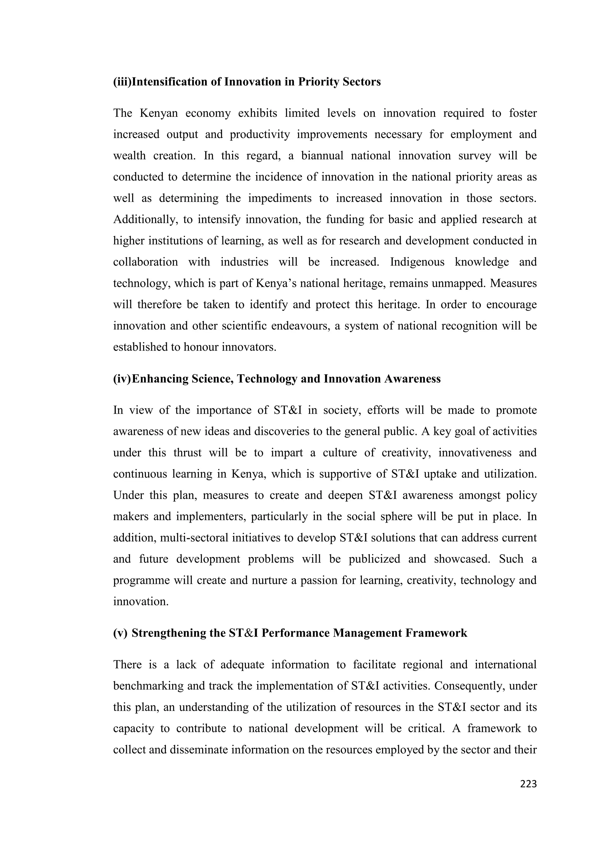 (iii)Intensification of Innovation in Priority Sectors
The Kenyan economy exhibits limited levels on innovation required to foster
increased output and productivity improvements necessary for employment and
wealth creation. In this regard, a biannual national innovation survey will be
conducted to determine the incidence of innovation in the national priority areas as
well as determining the impediments to increased innovation in those sectors.
Additionally, to intensify innovation, the funding for basic and applied research at
higher institutions of learning, as well as for research and development conducted in
collaboration with industries will be increased. Indigenous knowledge and
technology, which is part of Kenya‘s national heritage, remains unmapped. Measures
will therefore be taken to identify and protect this heritage. In order to encourage
innovation and other scientific endeavours, a system of national recognition will be
established to honour innovators.
(iv) Enhancing Science, Technology and Innovation Awareness
In view of the importance of ST&I in society, efforts will be made to promote
awareness of new ideas and discoveries to the general public. A key goal of activities
under this thrust will be to impart a culture of creativity, innovativeness and
continuous learning in Kenya, which is supportive of ST&I uptake and utilization.
Under this plan, measures to create and deepen ST&I awareness amongst policy
makers and implementers, particularly in the social sphere will be put in place. In
addition, multi-sectoral initiatives to develop ST&I solutions that can address current
and future development problems will be publicized and showcased. Such a
programme will create and nurture a passion for learning, creativity, technology and
innovation.
(v) Strengthening the ST&I Performance Management Framework
There is a lack of adequate information to facilitate regional and international
benchmarking and track the implementation of ST&I activities. Consequently, under
this plan, an understanding of the utilization of resources in the ST&I sector and its
capacity to contribute to national development will be critical. A framework to
collect and disseminate information on the resources employed by the sector and their
223

 