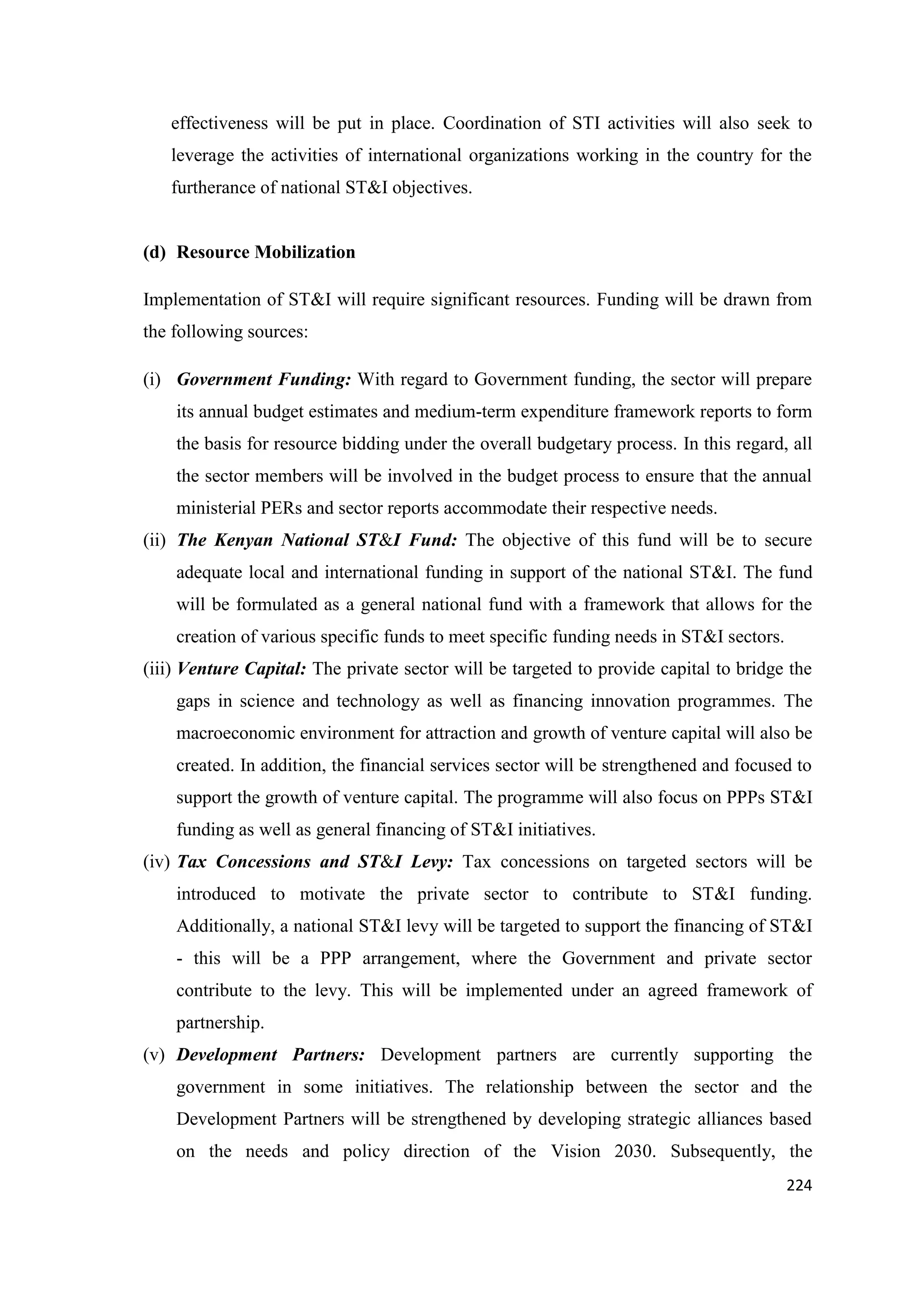 effectiveness will be put in place. Coordination of STI activities will also seek to
leverage the activities of international organizations working in the country for the
furtherance of national ST&I objectives.

(d) Resource Mobilization
Implementation of ST&I will require significant resources. Funding will be drawn from
the following sources:
(i) Government Funding: With regard to Government funding, the sector will prepare
its annual budget estimates and medium-term expenditure framework reports to form
the basis for resource bidding under the overall budgetary process. In this regard, all
the sector members will be involved in the budget process to ensure that the annual
ministerial PERs and sector reports accommodate their respective needs.
(ii) The Kenyan National ST&I Fund: The objective of this fund will be to secure
adequate local and international funding in support of the national ST&I. The fund
will be formulated as a general national fund with a framework that allows for the
creation of various specific funds to meet specific funding needs in ST&I sectors.
(iii) Venture Capital: The private sector will be targeted to provide capital to bridge the
gaps in science and technology as well as financing innovation programmes. The
macroeconomic environment for attraction and growth of venture capital will also be
created. In addition, the financial services sector will be strengthened and focused to
support the growth of venture capital. The programme will also focus on PPPs ST&I
funding as well as general financing of ST&I initiatives.
(iv) Tax Concessions and ST&I Levy: Tax concessions on targeted sectors will be
introduced to motivate the private sector to contribute to ST&I funding.
Additionally, a national ST&I levy will be targeted to support the financing of ST&I
- this will be a PPP arrangement, where the Government and private sector
contribute to the levy. This will be implemented under an agreed framework of
partnership.
(v) Development Partners: Development partners are currently supporting the
government in some initiatives. The relationship between the sector and the
Development Partners will be strengthened by developing strategic alliances based
on the needs and policy direction of the Vision 2030. Subsequently, the
224

 