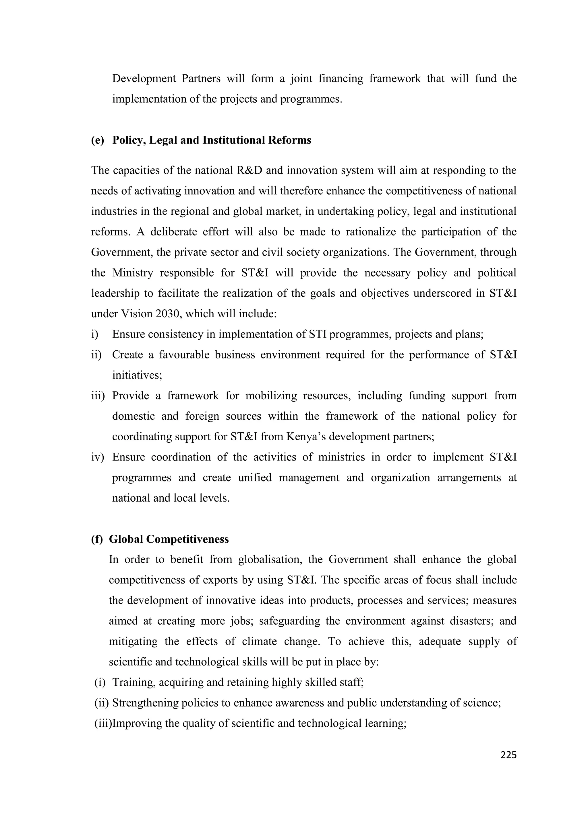 Development Partners will form a joint financing framework that will fund the
implementation of the projects and programmes.

(e) Policy, Legal and Institutional Reforms
The capacities of the national R&D and innovation system will aim at responding to the
needs of activating innovation and will therefore enhance the competitiveness of national
industries in the regional and global market, in undertaking policy, legal and institutional
reforms. A deliberate effort will also be made to rationalize the participation of the
Government, the private sector and civil society organizations. The Government, through
the Ministry responsible for ST&I will provide the necessary policy and political
leadership to facilitate the realization of the goals and objectives underscored in ST&I
under Vision 2030, which will include:
i)

Ensure consistency in implementation of STI programmes, projects and plans;

ii) Create a favourable business environment required for the performance of ST&I
initiatives;
iii) Provide a framework for mobilizing resources, including funding support from
domestic and foreign sources within the framework of the national policy for
coordinating support for ST&I from Kenya‘s development partners;
iv) Ensure coordination of the activities of ministries in order to implement ST&I
programmes and create unified management and organization arrangements at
national and local levels.

(f) Global Competitiveness
In order to benefit from globalisation, the Government shall enhance the global
competitiveness of exports by using ST&I. The specific areas of focus shall include
the development of innovative ideas into products, processes and services; measures
aimed at creating more jobs; safeguarding the environment against disasters; and
mitigating the effects of climate change. To achieve this, adequate supply of
scientific and technological skills will be put in place by:
(i) Training, acquiring and retaining highly skilled staff;
(ii) Strengthening policies to enhance awareness and public understanding of science;
(iii)Improving the quality of scientific and technological learning;
225

 