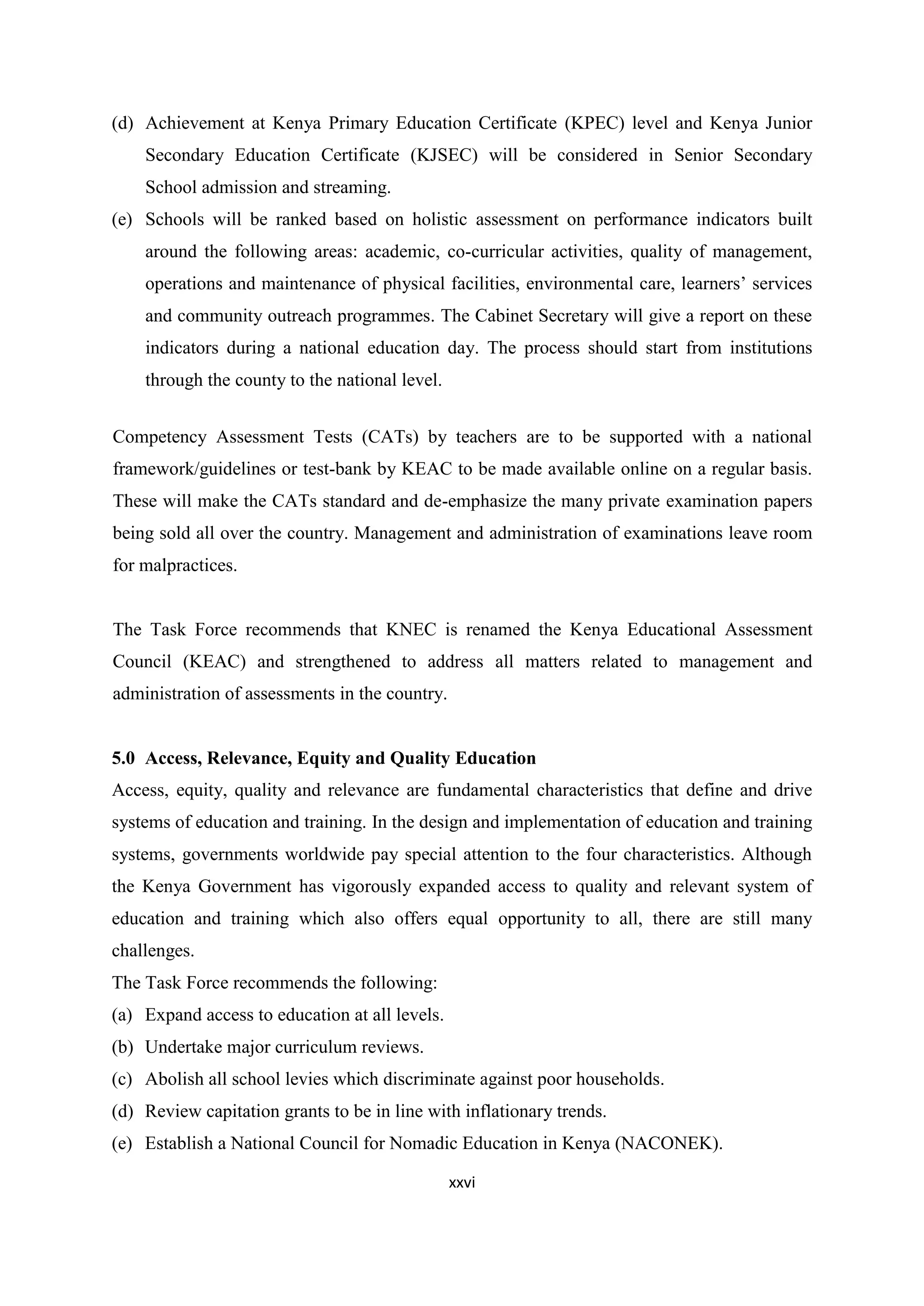 (d) Achievement at Kenya Primary Education Certificate (KPEC) level and Kenya Junior
Secondary Education Certificate (KJSEC) will be considered in Senior Secondary
School admission and streaming.
(e) Schools will be ranked based on holistic assessment on performance indicators built
around the following areas: academic, co-curricular activities, quality of management,
operations and maintenance of physical facilities, environmental care, learners‘ services
and community outreach programmes. The Cabinet Secretary will give a report on these
indicators during a national education day. The process should start from institutions
through the county to the national level.
Competency Assessment Tests (CATs) by teachers are to be supported with a national
framework/guidelines or test-bank by KEAC to be made available online on a regular basis.
These will make the CATs standard and de-emphasize the many private examination papers
being sold all over the country. Management and administration of examinations leave room
for malpractices.

The Task Force recommends that KNEC is renamed the Kenya Educational Assessment
Council (KEAC) and strengthened to address all matters related to management and
administration of assessments in the country.

5.0 Access, Relevance, Equity and Quality Education
Access, equity, quality and relevance are fundamental characteristics that define and drive
systems of education and training. In the design and implementation of education and training
systems, governments worldwide pay special attention to the four characteristics. Although
the Kenya Government has vigorously expanded access to quality and relevant system of
education and training which also offers equal opportunity to all, there are still many
challenges.
The Task Force recommends the following:
(a) Expand access to education at all levels.
(b) Undertake major curriculum reviews.
(c) Abolish all school levies which discriminate against poor households.
(d) Review capitation grants to be in line with inflationary trends.
(e) Establish a National Council for Nomadic Education in Kenya (NACONEK).
xxvi

 