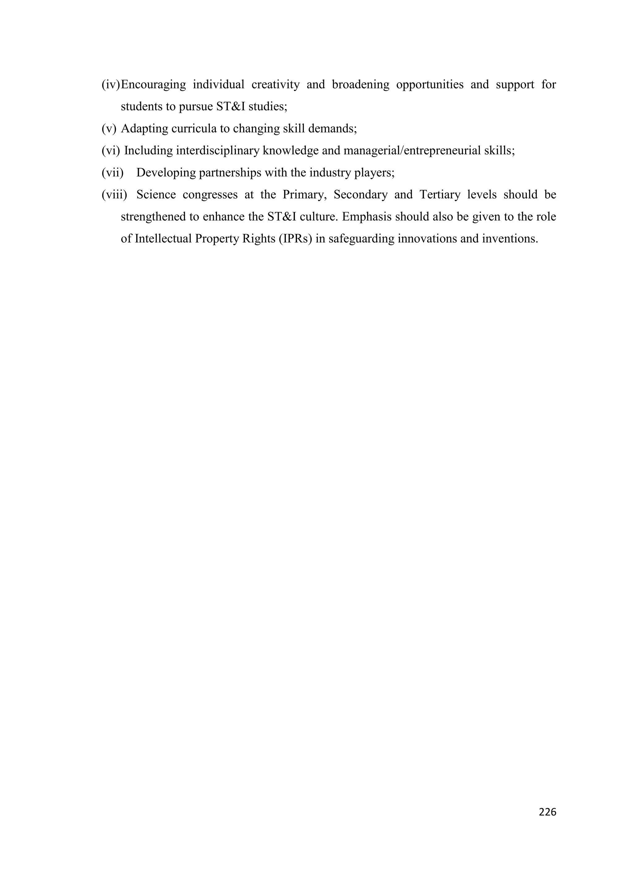 (iv) Encouraging individual creativity and broadening opportunities and support for
students to pursue ST&I studies;
(v) Adapting curricula to changing skill demands;
(vi) Including interdisciplinary knowledge and managerial/entrepreneurial skills;
(vii) Developing partnerships with the industry players;
(viii) Science congresses at the Primary, Secondary and Tertiary levels should be
strengthened to enhance the ST&I culture. Emphasis should also be given to the role
of Intellectual Property Rights (IPRs) in safeguarding innovations and inventions.

226

 
