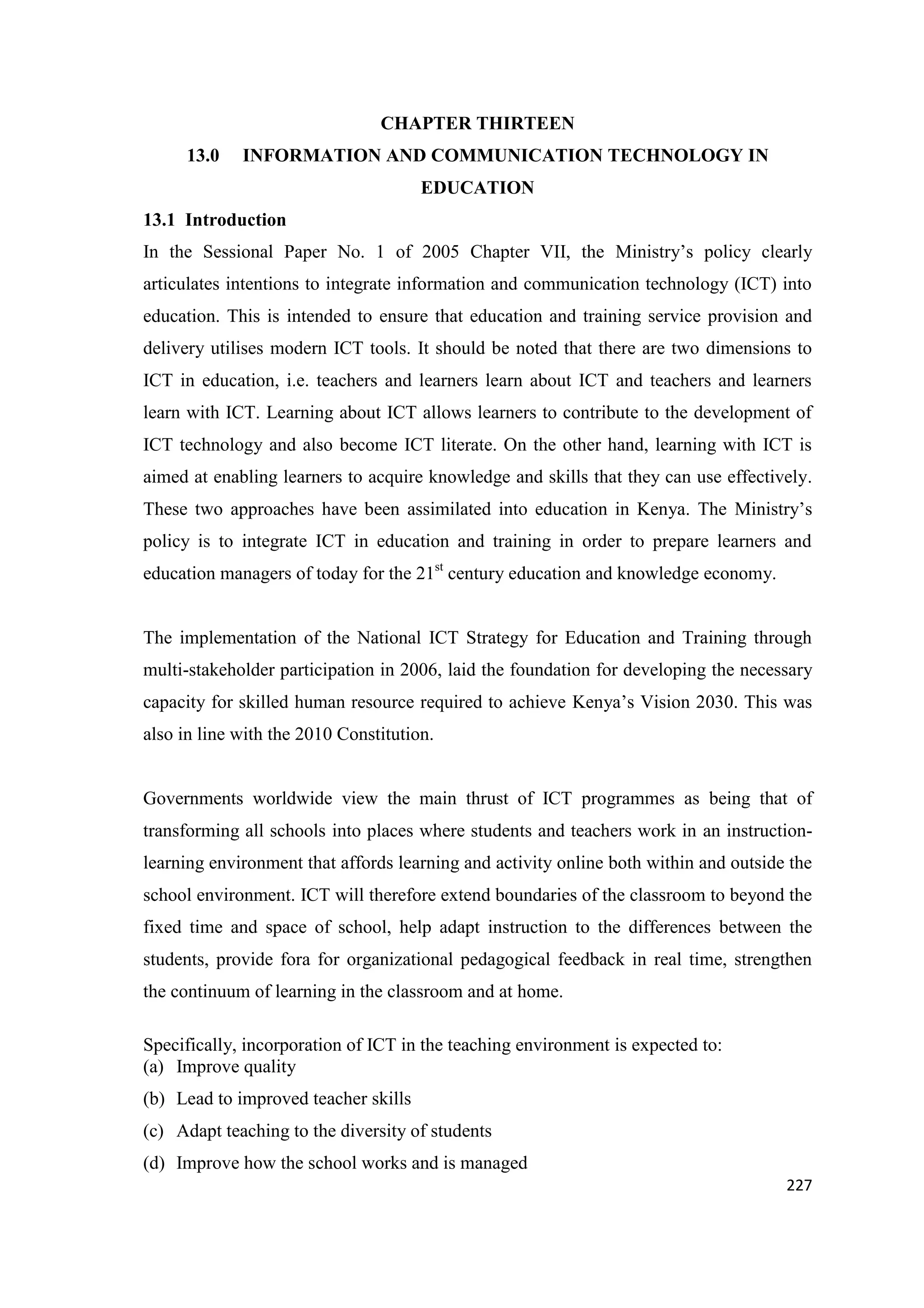 CHAPTER THIRTEEN
13.0

INFORMATION AND COMMUNICATION TECHNOLOGY IN
EDUCATION

13.1 Introduction
In the Sessional Paper No. 1 of 2005 Chapter VII, the Ministry‘s policy clearly
articulates intentions to integrate information and communication technology (ICT) into
education. This is intended to ensure that education and training service provision and
delivery utilises modern ICT tools. It should be noted that there are two dimensions to
ICT in education, i.e. teachers and learners learn about ICT and teachers and learners
learn with ICT. Learning about ICT allows learners to contribute to the development of
ICT technology and also become ICT literate. On the other hand, learning with ICT is
aimed at enabling learners to acquire knowledge and skills that they can use effectively.
These two approaches have been assimilated into education in Kenya. The Ministry‘s
policy is to integrate ICT in education and training in order to prepare learners and
education managers of today for the 21st century education and knowledge economy.

The implementation of the National ICT Strategy for Education and Training through
multi-stakeholder participation in 2006, laid the foundation for developing the necessary
capacity for skilled human resource required to achieve Kenya‘s Vision 2030. This was
also in line with the 2010 Constitution.

Governments worldwide view the main thrust of ICT programmes as being that of
transforming all schools into places where students and teachers work in an instructionlearning environment that affords learning and activity online both within and outside the
school environment. ICT will therefore extend boundaries of the classroom to beyond the
fixed time and space of school, help adapt instruction to the differences between the
students, provide fora for organizational pedagogical feedback in real time, strengthen
the continuum of learning in the classroom and at home.
Specifically, incorporation of ICT in the teaching environment is expected to:
(a) Improve quality
(b) Lead to improved teacher skills
(c) Adapt teaching to the diversity of students
(d) Improve how the school works and is managed
227

 