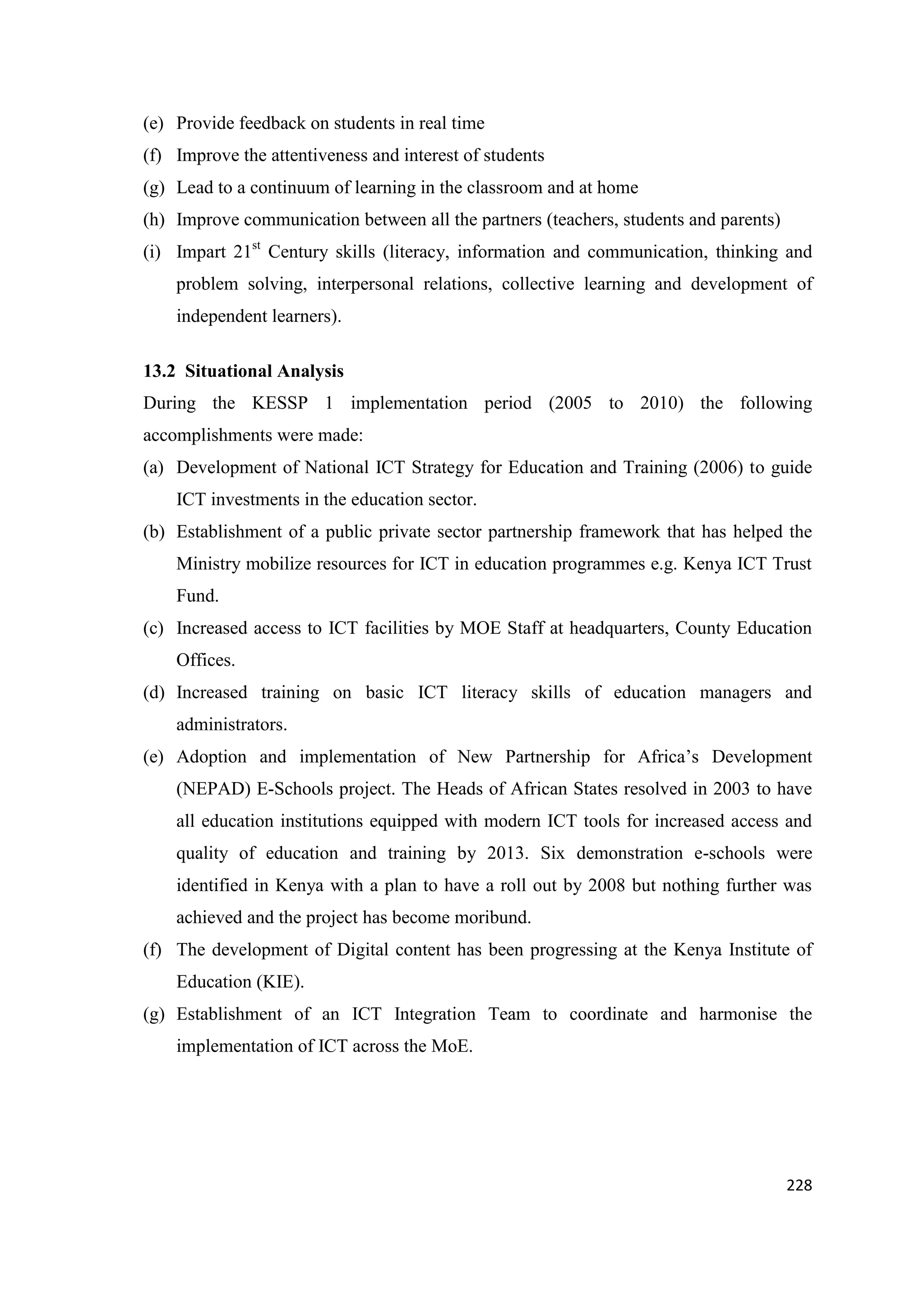 (e) Provide feedback on students in real time
(f) Improve the attentiveness and interest of students
(g) Lead to a continuum of learning in the classroom and at home
(h) Improve communication between all the partners (teachers, students and parents)
(i) Impart 21st Century skills (literacy, information and communication, thinking and
problem solving, interpersonal relations, collective learning and development of
independent learners).
13.2 Situational Analysis
During the KESSP 1 implementation period (2005 to 2010) the following
accomplishments were made:
(a) Development of National ICT Strategy for Education and Training (2006) to guide
ICT investments in the education sector.
(b) Establishment of a public private sector partnership framework that has helped the
Ministry mobilize resources for ICT in education programmes e.g. Kenya ICT Trust
Fund.
(c) Increased access to ICT facilities by MOE Staff at headquarters, County Education
Offices.
(d) Increased training on basic ICT literacy skills of education managers and
administrators.
(e) Adoption and implementation of New Partnership for Africa‘s Development
(NEPAD) E-Schools project. The Heads of African States resolved in 2003 to have
all education institutions equipped with modern ICT tools for increased access and
quality of education and training by 2013. Six demonstration e-schools were
identified in Kenya with a plan to have a roll out by 2008 but nothing further was
achieved and the project has become moribund.
(f) The development of Digital content has been progressing at the Kenya Institute of
Education (KIE).
(g) Establishment of an ICT Integration Team to coordinate and harmonise the
implementation of ICT across the MoE.

228

 