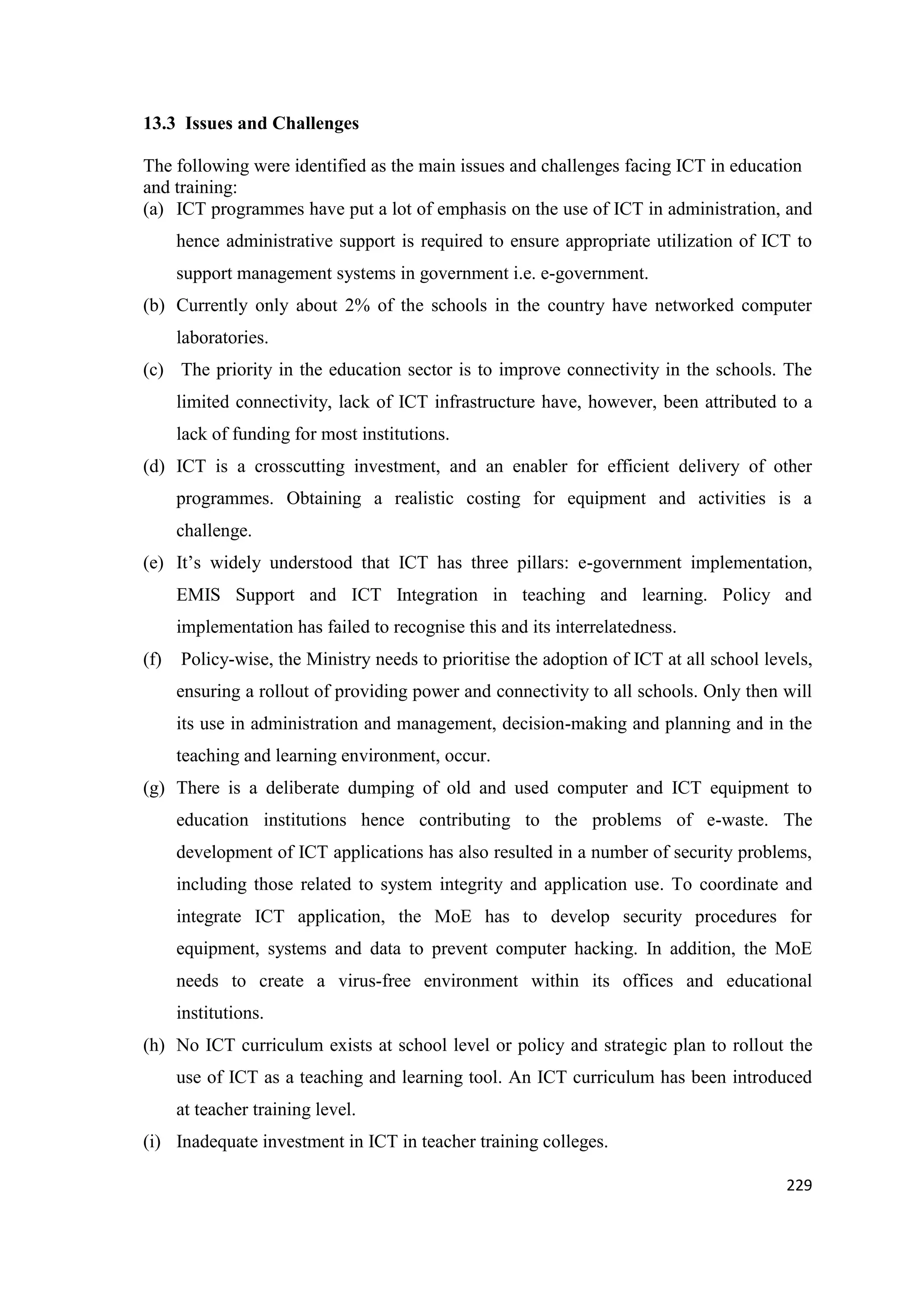 13.3 Issues and Challenges
The following were identified as the main issues and challenges facing ICT in education
and training:
(a) ICT programmes have put a lot of emphasis on the use of ICT in administration, and
hence administrative support is required to ensure appropriate utilization of ICT to
support management systems in government i.e. e-government.
(b) Currently only about 2% of the schools in the country have networked computer
laboratories.
(c) The priority in the education sector is to improve connectivity in the schools. The
limited connectivity, lack of ICT infrastructure have, however, been attributed to a
lack of funding for most institutions.
(d) ICT is a crosscutting investment, and an enabler for efficient delivery of other
programmes. Obtaining a realistic costing for equipment and activities is a
challenge.
(e) It‘s widely understood that ICT has three pillars: e-government implementation,
EMIS Support and ICT Integration in teaching and learning. Policy and
implementation has failed to recognise this and its interrelatedness.
(f)

Policy-wise, the Ministry needs to prioritise the adoption of ICT at all school levels,
ensuring a rollout of providing power and connectivity to all schools. Only then will
its use in administration and management, decision-making and planning and in the
teaching and learning environment, occur.

(g) There is a deliberate dumping of old and used computer and ICT equipment to
education institutions hence contributing to the problems of e-waste. The
development of ICT applications has also resulted in a number of security problems,
including those related to system integrity and application use. To coordinate and
integrate ICT application, the MoE has to develop security procedures for
equipment, systems and data to prevent computer hacking. In addition, the MoE
needs to create a virus-free environment within its offices and educational
institutions.
(h) No ICT curriculum exists at school level or policy and strategic plan to rollout the
use of ICT as a teaching and learning tool. An ICT curriculum has been introduced
at teacher training level.
(i) Inadequate investment in ICT in teacher training colleges.
229

 
