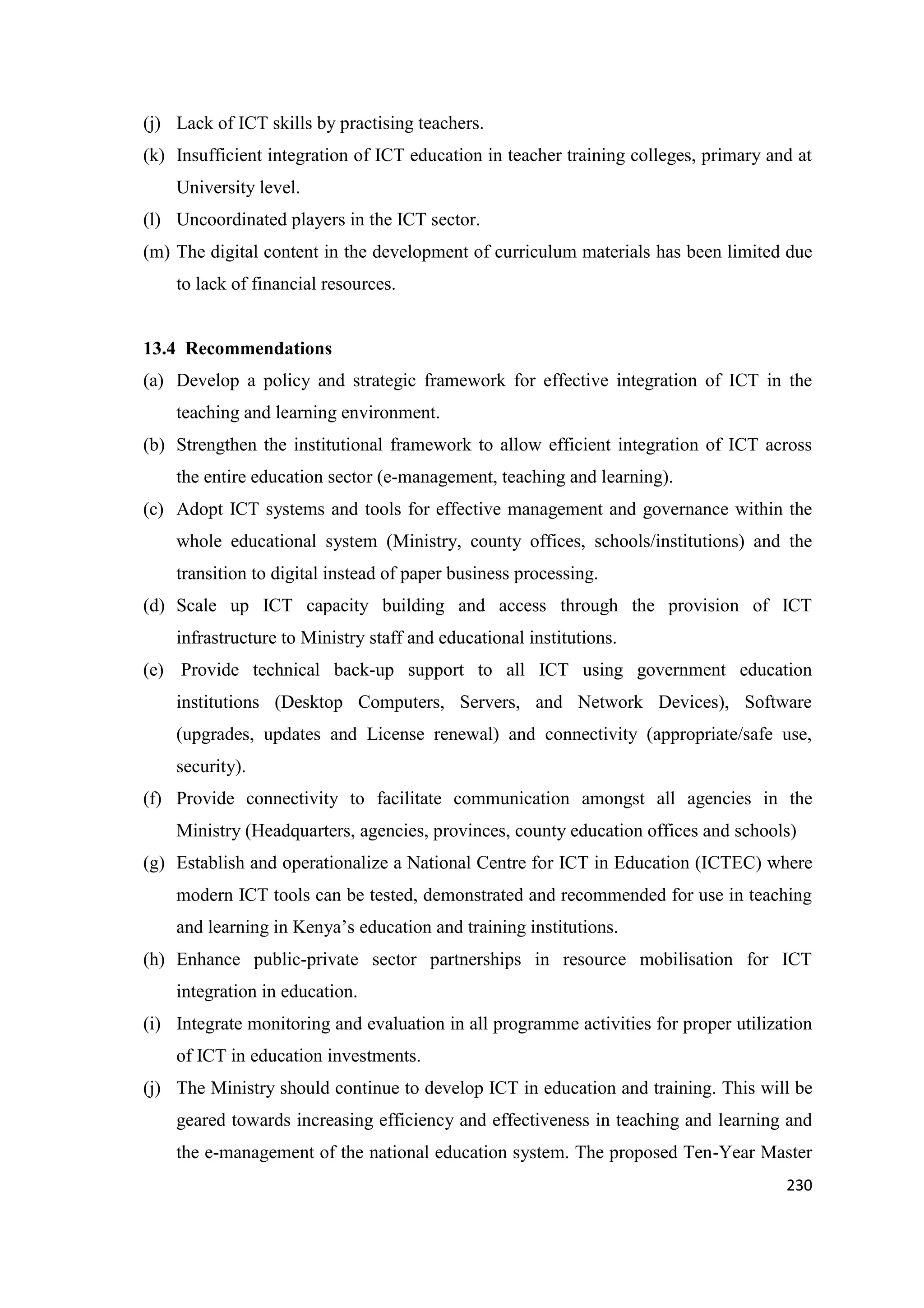 (j) Lack of ICT skills by practising teachers.
(k) Insufficient integration of ICT education in teacher training colleges, primary and at
University level.
(l) Uncoordinated players in the ICT sector.
(m) The digital content in the development of curriculum materials has been limited due
to lack of financial resources.

13.4 Recommendations
(a) Develop a policy and strategic framework for effective integration of ICT in the
teaching and learning environment.
(b) Strengthen the institutional framework to allow efficient integration of ICT across
the entire education sector (e-management, teaching and learning).
(c) Adopt ICT systems and tools for effective management and governance within the
whole educational system (Ministry, county offices, schools/institutions) and the
transition to digital instead of paper business processing.
(d) Scale up ICT capacity building and access through the provision of ICT
infrastructure to Ministry staff and educational institutions.
(e) Provide technical back-up support to all ICT using government education
institutions (Desktop Computers, Servers, and Network Devices), Software
(upgrades, updates and License renewal) and connectivity (appropriate/safe use,
security).
(f) Provide connectivity to facilitate communication amongst all agencies in the
Ministry (Headquarters, agencies, provinces, county education offices and schools)
(g) Establish and operationalize a National Centre for ICT in Education (ICTEC) where
modern ICT tools can be tested, demonstrated and recommended for use in teaching
and learning in Kenya‘s education and training institutions.
(h) Enhance public-private sector partnerships in resource mobilisation for ICT
integration in education.
(i) Integrate monitoring and evaluation in all programme activities for proper utilization
of ICT in education investments.
(j) The Ministry should continue to develop ICT in education and training. This will be
geared towards increasing efficiency and effectiveness in teaching and learning and
the e-management of the national education system. The proposed Ten-Year Master
230

 