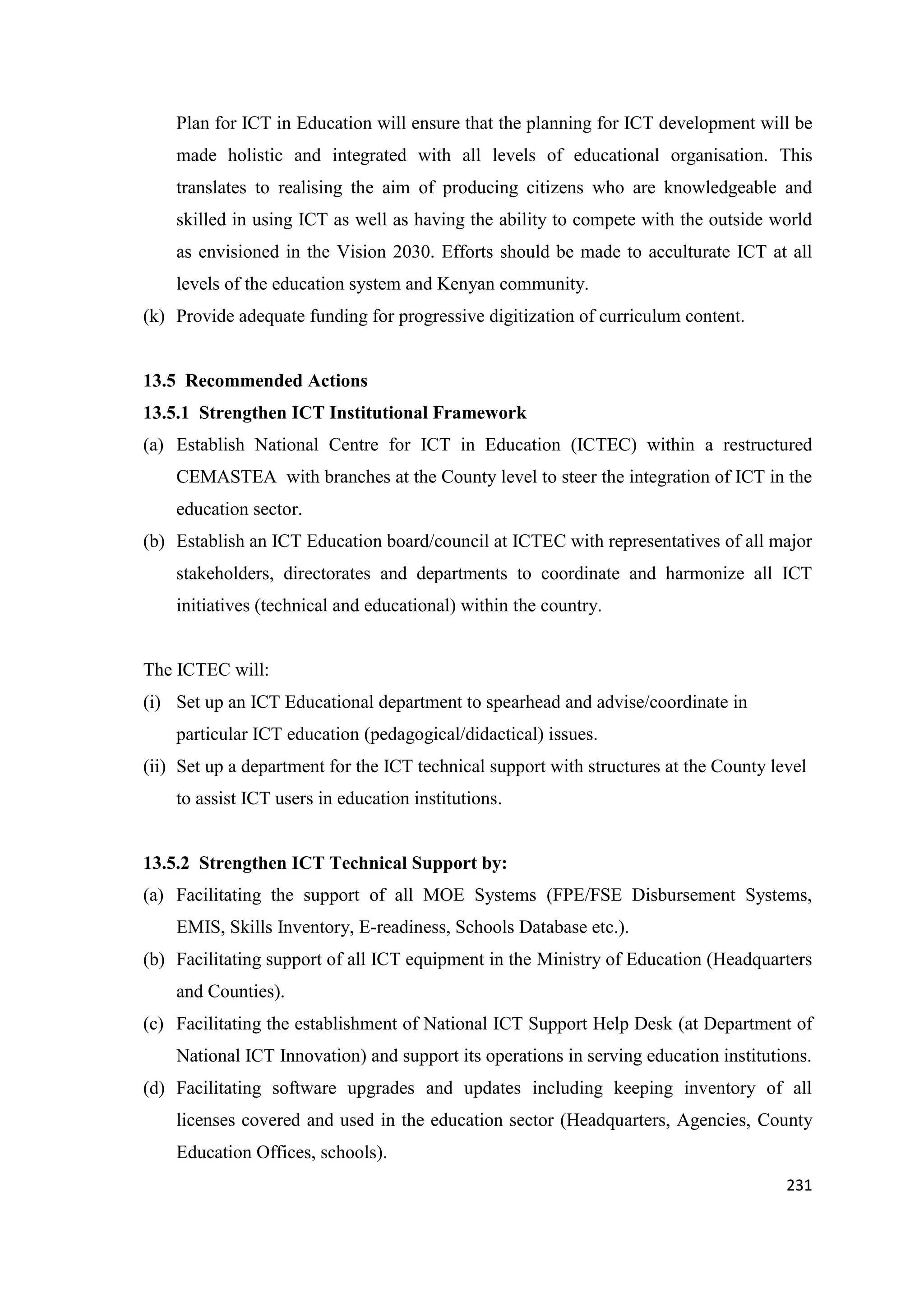 Plan for ICT in Education will ensure that the planning for ICT development will be
made holistic and integrated with all levels of educational organisation. This
translates to realising the aim of producing citizens who are knowledgeable and
skilled in using ICT as well as having the ability to compete with the outside world
as envisioned in the Vision 2030. Efforts should be made to acculturate ICT at all
levels of the education system and Kenyan community.
(k) Provide adequate funding for progressive digitization of curriculum content.

13.5 Recommended Actions
13.5.1 Strengthen ICT Institutional Framework
(a) Establish National Centre for ICT in Education (ICTEC) within a restructured
CEMASTEA with branches at the County level to steer the integration of ICT in the
education sector.
(b) Establish an ICT Education board/council at ICTEC with representatives of all major
stakeholders, directorates and departments to coordinate and harmonize all ICT
initiatives (technical and educational) within the country.

The ICTEC will:
(i) Set up an ICT Educational department to spearhead and advise/coordinate in
particular ICT education (pedagogical/didactical) issues.
(ii) Set up a department for the ICT technical support with structures at the County level
to assist ICT users in education institutions.

13.5.2 Strengthen ICT Technical Support by:
(a) Facilitating the support of all MOE Systems (FPE/FSE Disbursement Systems,
EMIS, Skills Inventory, E-readiness, Schools Database etc.).
(b) Facilitating support of all ICT equipment in the Ministry of Education (Headquarters
and Counties).
(c) Facilitating the establishment of National ICT Support Help Desk (at Department of
National ICT Innovation) and support its operations in serving education institutions.
(d) Facilitating software upgrades and updates including keeping inventory of all
licenses covered and used in the education sector (Headquarters, Agencies, County
Education Offices, schools).
231

 