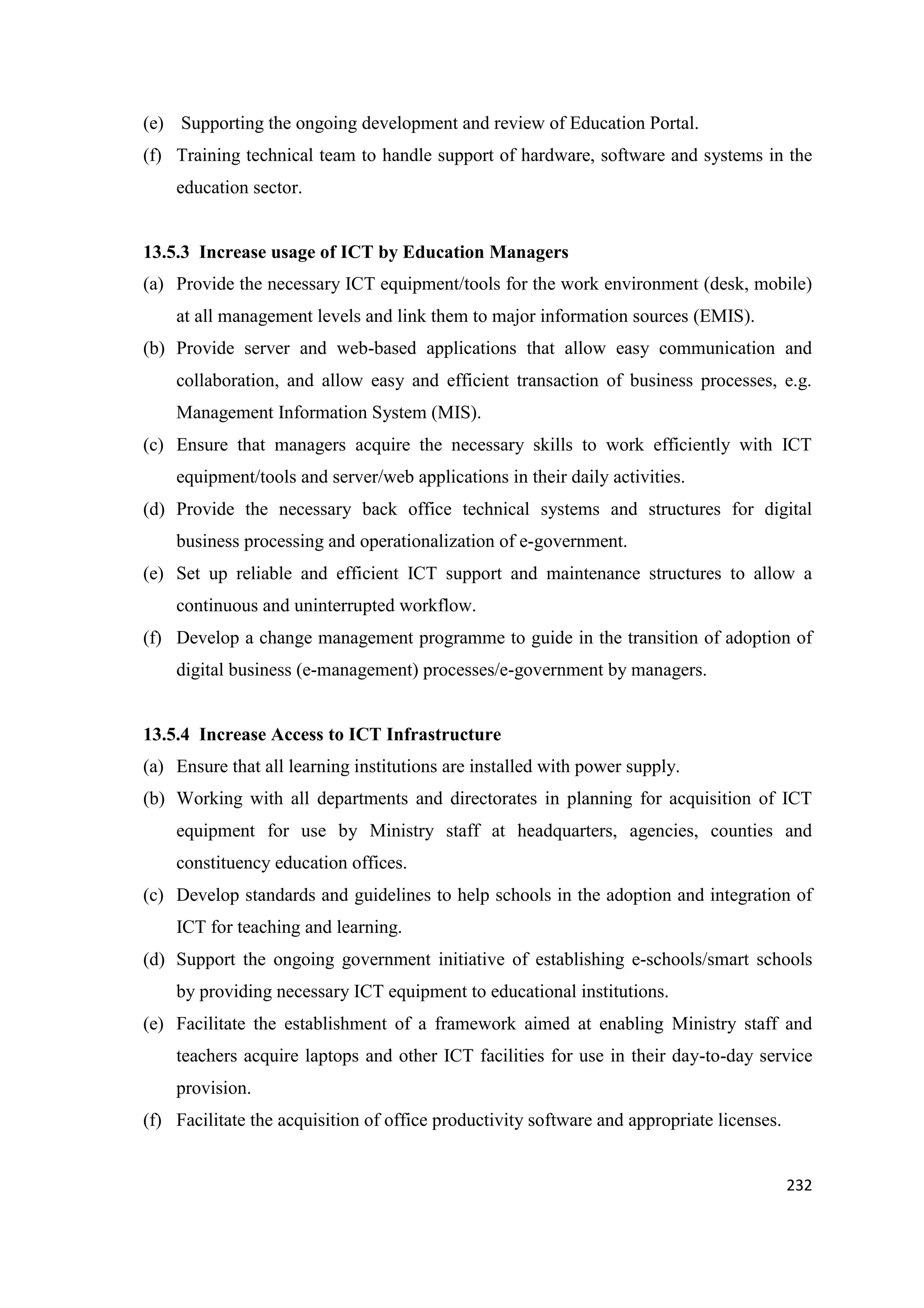 (e) Supporting the ongoing development and review of Education Portal.
(f) Training technical team to handle support of hardware, software and systems in the
education sector.

13.5.3 Increase usage of ICT by Education Managers
(a) Provide the necessary ICT equipment/tools for the work environment (desk, mobile)
at all management levels and link them to major information sources (EMIS).
(b) Provide server and web-based applications that allow easy communication and
collaboration, and allow easy and efficient transaction of business processes, e.g.
Management Information System (MIS).
(c) Ensure that managers acquire the necessary skills to work efficiently with ICT
equipment/tools and server/web applications in their daily activities.
(d) Provide the necessary back office technical systems and structures for digital
business processing and operationalization of e-government.
(e) Set up reliable and efficient ICT support and maintenance structures to allow a
continuous and uninterrupted workflow.
(f) Develop a change management programme to guide in the transition of adoption of
digital business (e-management) processes/e-government by managers.

13.5.4 Increase Access to ICT Infrastructure
(a) Ensure that all learning institutions are installed with power supply.
(b) Working with all departments and directorates in planning for acquisition of ICT
equipment for use by Ministry staff at headquarters, agencies, counties and
constituency education offices.
(c) Develop standards and guidelines to help schools in the adoption and integration of
ICT for teaching and learning.
(d) Support the ongoing government initiative of establishing e-schools/smart schools
by providing necessary ICT equipment to educational institutions.
(e) Facilitate the establishment of a framework aimed at enabling Ministry staff and
teachers acquire laptops and other ICT facilities for use in their day-to-day service
provision.
(f) Facilitate the acquisition of office productivity software and appropriate licenses.

232

 
