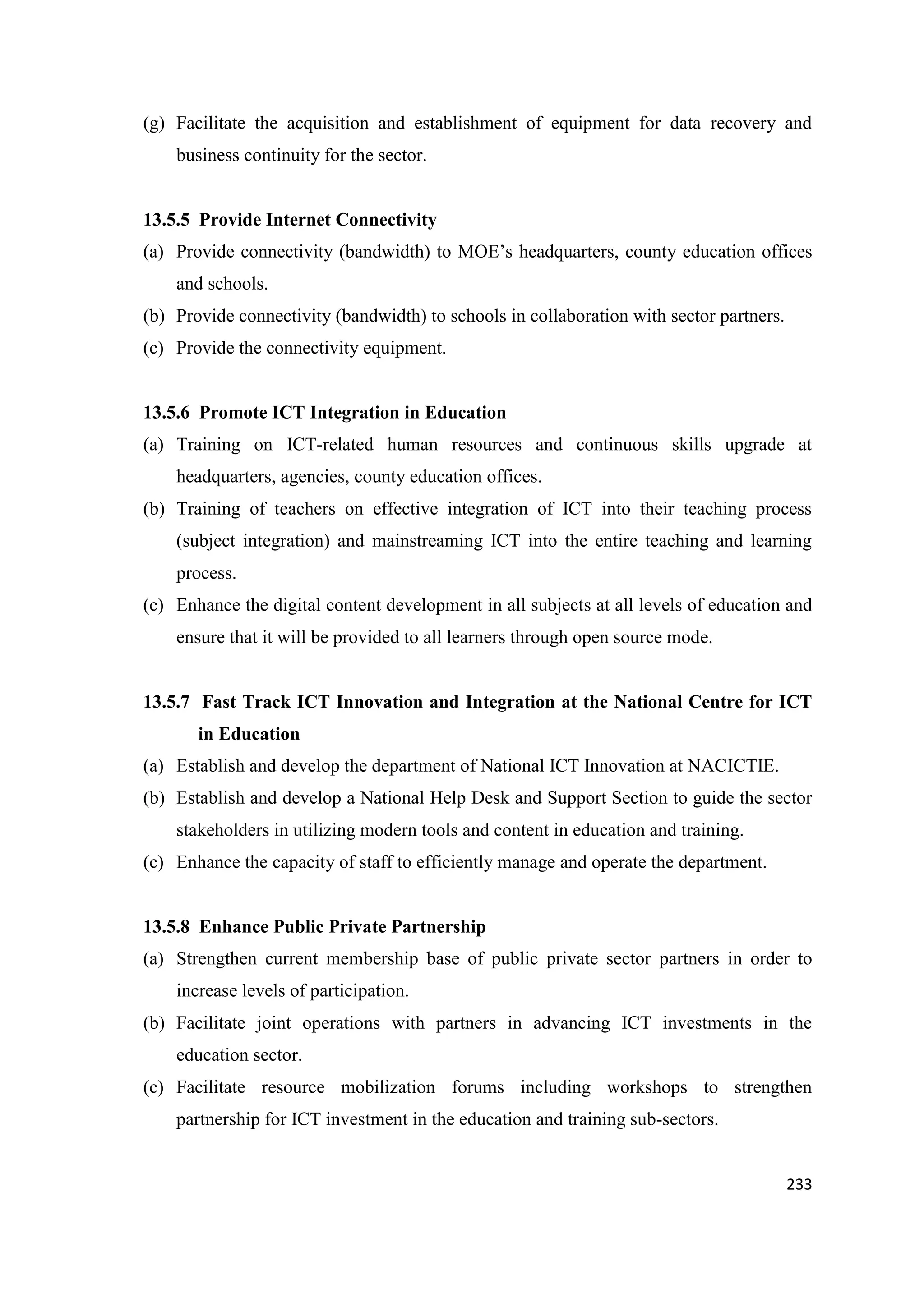 (g) Facilitate the acquisition and establishment of equipment for data recovery and
business continuity for the sector.

13.5.5 Provide Internet Connectivity
(a) Provide connectivity (bandwidth) to MOE‘s headquarters, county education offices
and schools.
(b) Provide connectivity (bandwidth) to schools in collaboration with sector partners.
(c) Provide the connectivity equipment.

13.5.6 Promote ICT Integration in Education
(a) Training on ICT-related human resources and continuous skills upgrade at
headquarters, agencies, county education offices.
(b) Training of teachers on effective integration of ICT into their teaching process
(subject integration) and mainstreaming ICT into the entire teaching and learning
process.
(c) Enhance the digital content development in all subjects at all levels of education and
ensure that it will be provided to all learners through open source mode.

13.5.7 Fast Track ICT Innovation and Integration at the National Centre for ICT
in Education
(a) Establish and develop the department of National ICT Innovation at NACICTIE.
(b) Establish and develop a National Help Desk and Support Section to guide the sector
stakeholders in utilizing modern tools and content in education and training.
(c) Enhance the capacity of staff to efficiently manage and operate the department.

13.5.8 Enhance Public Private Partnership
(a) Strengthen current membership base of public private sector partners in order to
increase levels of participation.
(b) Facilitate joint operations with partners in advancing ICT investments in the
education sector.
(c) Facilitate resource mobilization forums including workshops to strengthen
partnership for ICT investment in the education and training sub-sectors.

233

 