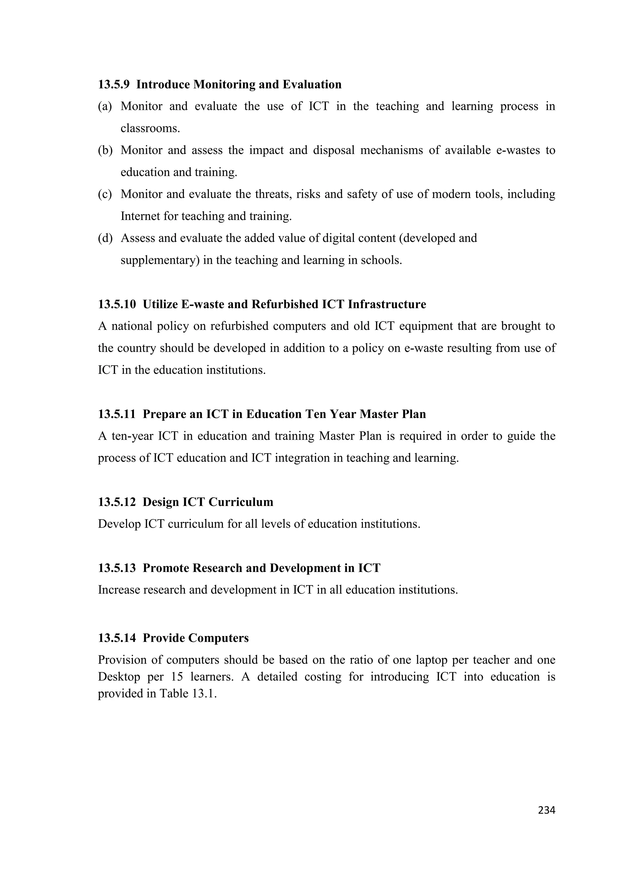 13.5.9 Introduce Monitoring and Evaluation
(a) Monitor and evaluate the use of ICT in the teaching and learning process in
classrooms.
(b) Monitor and assess the impact and disposal mechanisms of available e-wastes to
education and training.
(c) Monitor and evaluate the threats, risks and safety of use of modern tools, including
Internet for teaching and training.
(d) Assess and evaluate the added value of digital content (developed and
supplementary) in the teaching and learning in schools.

13.5.10 Utilize E-waste and Refurbished ICT Infrastructure
A national policy on refurbished computers and old ICT equipment that are brought to
the country should be developed in addition to a policy on e-waste resulting from use of
ICT in the education institutions.

13.5.11 Prepare an ICT in Education Ten Year Master Plan
A ten-year ICT in education and training Master Plan is required in order to guide the
process of ICT education and ICT integration in teaching and learning.

13.5.12 Design ICT Curriculum
Develop ICT curriculum for all levels of education institutions.

13.5.13 Promote Research and Development in ICT
Increase research and development in ICT in all education institutions.

13.5.14 Provide Computers
Provision of computers should be based on the ratio of one laptop per teacher and one
Desktop per 15 learners. A detailed costing for introducing ICT into education is
provided in Table 13.1.

234

 