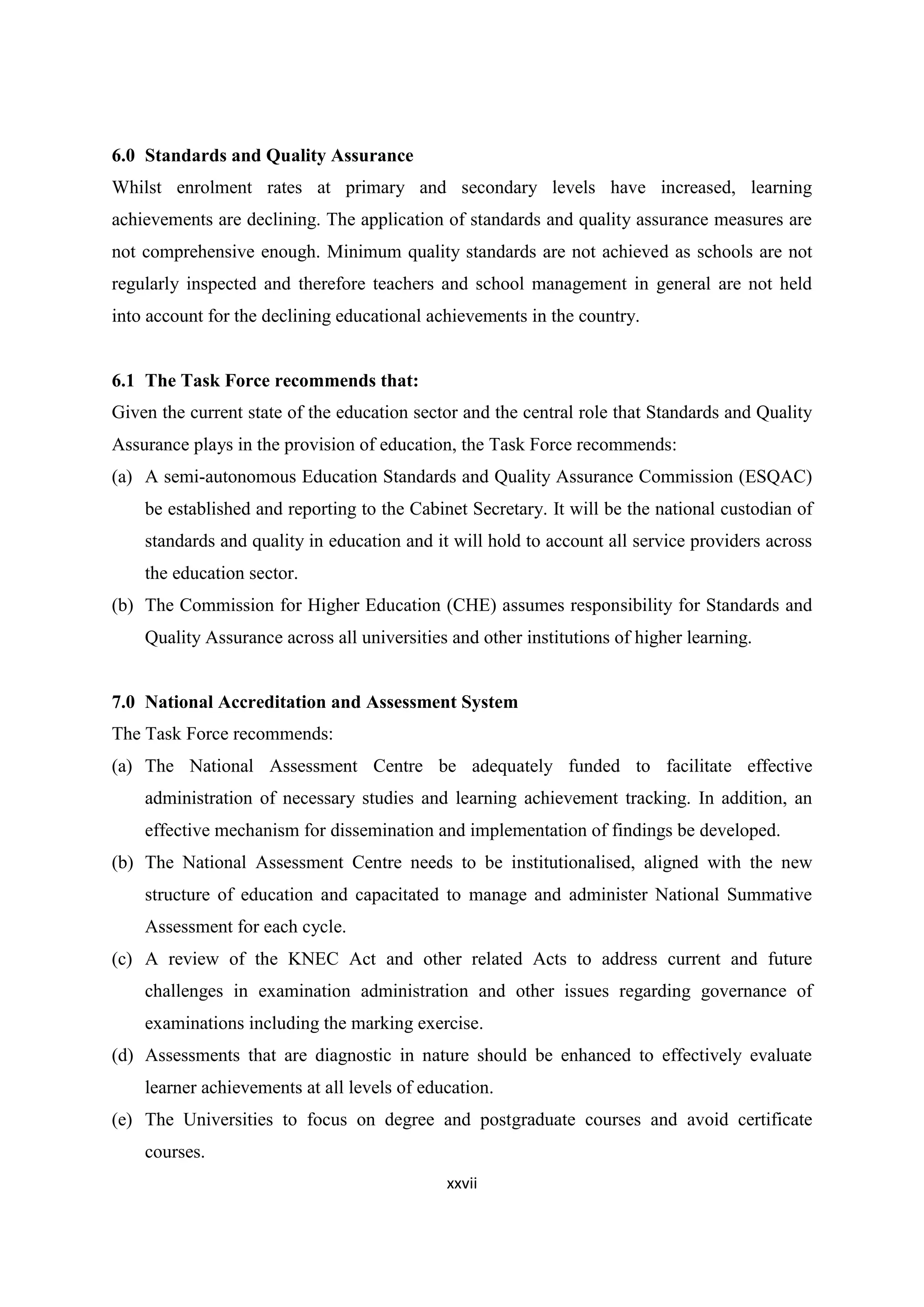 6.0 Standards and Quality Assurance
Whilst enrolment rates at primary and secondary levels have increased, learning
achievements are declining. The application of standards and quality assurance measures are
not comprehensive enough. Minimum quality standards are not achieved as schools are not
regularly inspected and therefore teachers and school management in general are not held
into account for the declining educational achievements in the country.

6.1 The Task Force recommends that:
Given the current state of the education sector and the central role that Standards and Quality
Assurance plays in the provision of education, the Task Force recommends:
(a) A semi-autonomous Education Standards and Quality Assurance Commission (ESQAC)
be established and reporting to the Cabinet Secretary. It will be the national custodian of
standards and quality in education and it will hold to account all service providers across
the education sector.
(b) The Commission for Higher Education (CHE) assumes responsibility for Standards and
Quality Assurance across all universities and other institutions of higher learning.

7.0 National Accreditation and Assessment System
The Task Force recommends:
(a) The National Assessment Centre be adequately funded to facilitate effective
administration of necessary studies and learning achievement tracking. In addition, an
effective mechanism for dissemination and implementation of findings be developed.
(b) The National Assessment Centre needs to be institutionalised, aligned with the new
structure of education and capacitated to manage and administer National Summative
Assessment for each cycle.
(c) A review of the KNEC Act and other related Acts to address current and future
challenges in examination administration and other issues regarding governance of
examinations including the marking exercise.
(d) Assessments that are diagnostic in nature should be enhanced to effectively evaluate
learner achievements at all levels of education.
(e) The Universities to focus on degree and postgraduate courses and avoid certificate
courses.
xxvii

 
