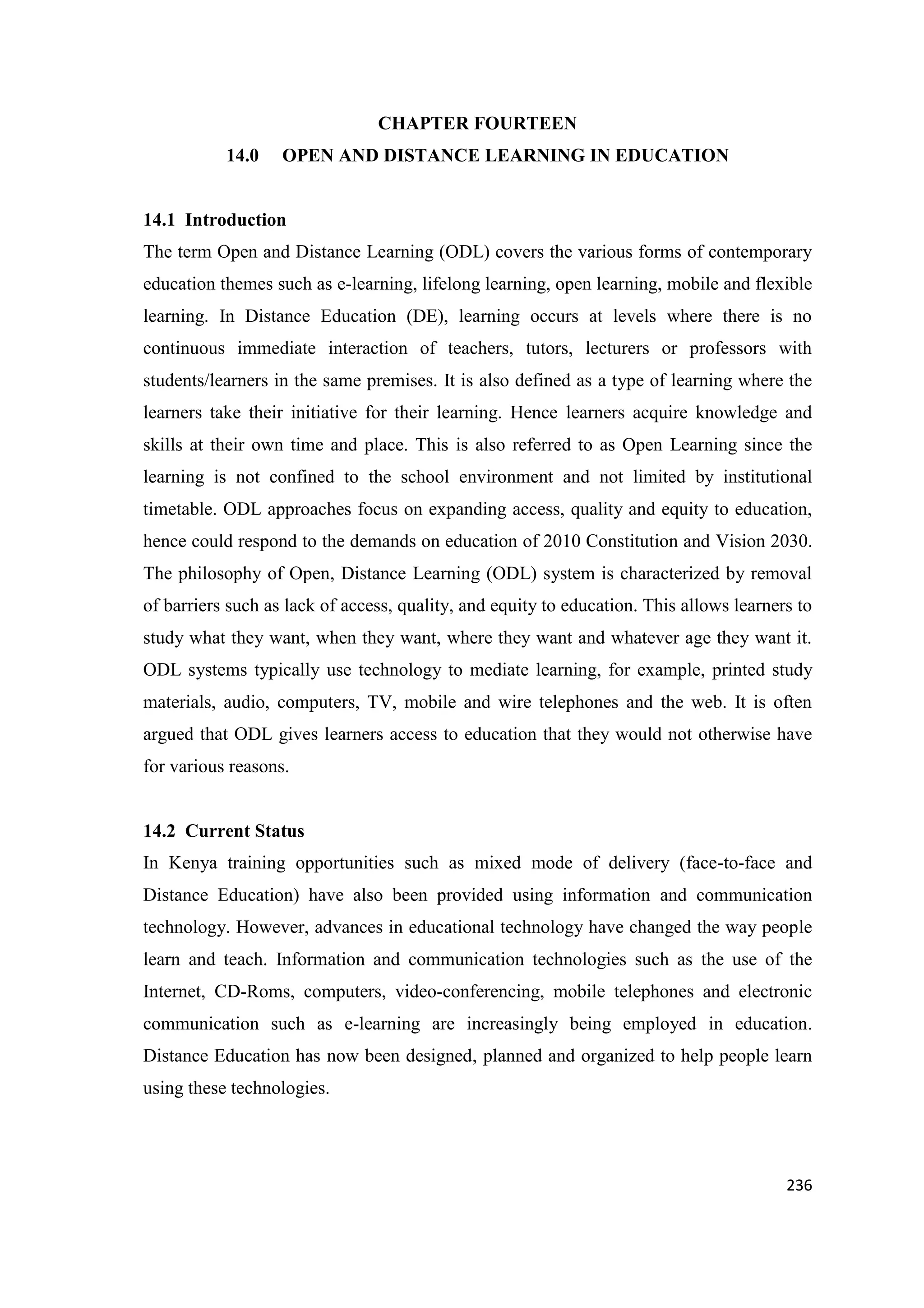 CHAPTER FOURTEEN
14.0

OPEN AND DISTANCE LEARNING IN EDUCATION

14.1 Introduction
The term Open and Distance Learning (ODL) covers the various forms of contemporary
education themes such as e-learning, lifelong learning, open learning, mobile and flexible
learning. In Distance Education (DE), learning occurs at levels where there is no
continuous immediate interaction of teachers, tutors, lecturers or professors with
students/learners in the same premises. It is also defined as a type of learning where the
learners take their initiative for their learning. Hence learners acquire knowledge and
skills at their own time and place. This is also referred to as Open Learning since the
learning is not confined to the school environment and not limited by institutional
timetable. ODL approaches focus on expanding access, quality and equity to education,
hence could respond to the demands on education of 2010 Constitution and Vision 2030.
The philosophy of Open, Distance Learning (ODL) system is characterized by removal
of barriers such as lack of access, quality, and equity to education. This allows learners to
study what they want, when they want, where they want and whatever age they want it.
ODL systems typically use technology to mediate learning, for example, printed study
materials, audio, computers, TV, mobile and wire telephones and the web. It is often
argued that ODL gives learners access to education that they would not otherwise have
for various reasons.

14.2 Current Status
In Kenya training opportunities such as mixed mode of delivery (face-to-face and
Distance Education) have also been provided using information and communication
technology. However, advances in educational technology have changed the way people
learn and teach. Information and communication technologies such as the use of the
Internet, CD-Roms, computers, video-conferencing, mobile telephones and electronic
communication such as e-learning are increasingly being employed in education.
Distance Education has now been designed, planned and organized to help people learn
using these technologies.

236

 