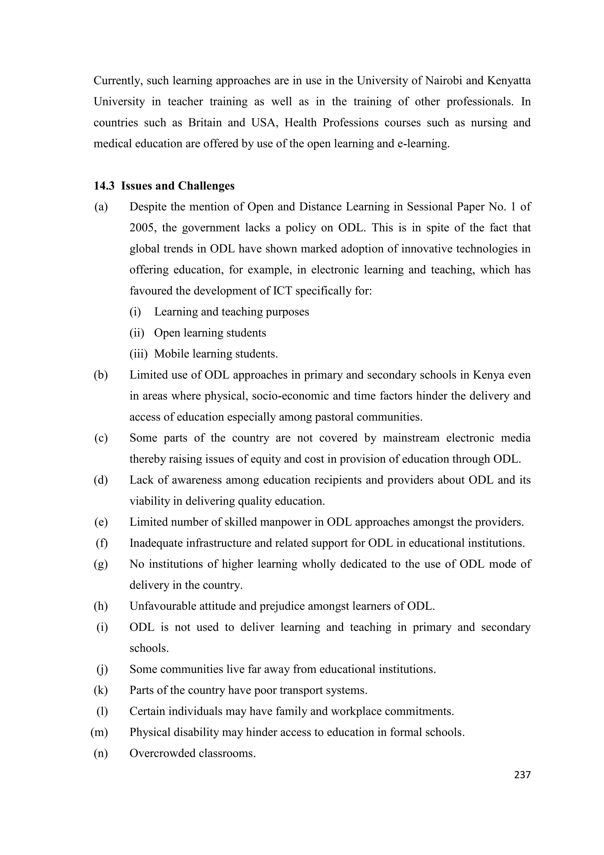Currently, such learning approaches are in use in the University of Nairobi and Kenyatta
University in teacher training as well as in the training of other professionals. In
countries such as Britain and USA, Health Professions courses such as nursing and
medical education are offered by use of the open learning and e-learning.

14.3 Issues and Challenges
(a)

Despite the mention of Open and Distance Learning in Sessional Paper No. 1 of
2005, the government lacks a policy on ODL. This is in spite of the fact that
global trends in ODL have shown marked adoption of innovative technologies in
offering education, for example, in electronic learning and teaching, which has
favoured the development of ICT specifically for:
(i)

Learning and teaching purposes

(ii) Open learning students
(iii) Mobile learning students.
(b)

Limited use of ODL approaches in primary and secondary schools in Kenya even
in areas where physical, socio-economic and time factors hinder the delivery and
access of education especially among pastoral communities.

(c)

Some parts of the country are not covered by mainstream electronic media
thereby raising issues of equity and cost in provision of education through ODL.

(d)

Lack of awareness among education recipients and providers about ODL and its
viability in delivering quality education.

(e)

Limited number of skilled manpower in ODL approaches amongst the providers.

(f)

Inadequate infrastructure and related support for ODL in educational institutions.

(g)

No institutions of higher learning wholly dedicated to the use of ODL mode of
delivery in the country.

(h)

Unfavourable attitude and prejudice amongst learners of ODL.

(i)

ODL is not used to deliver learning and teaching in primary and secondary
schools.

(j)

Some communities live far away from educational institutions.

(k)

Parts of the country have poor transport systems.

(l)

Certain individuals may have family and workplace commitments.

(m)

Physical disability may hinder access to education in formal schools.

(n)

Overcrowded classrooms.
237

 