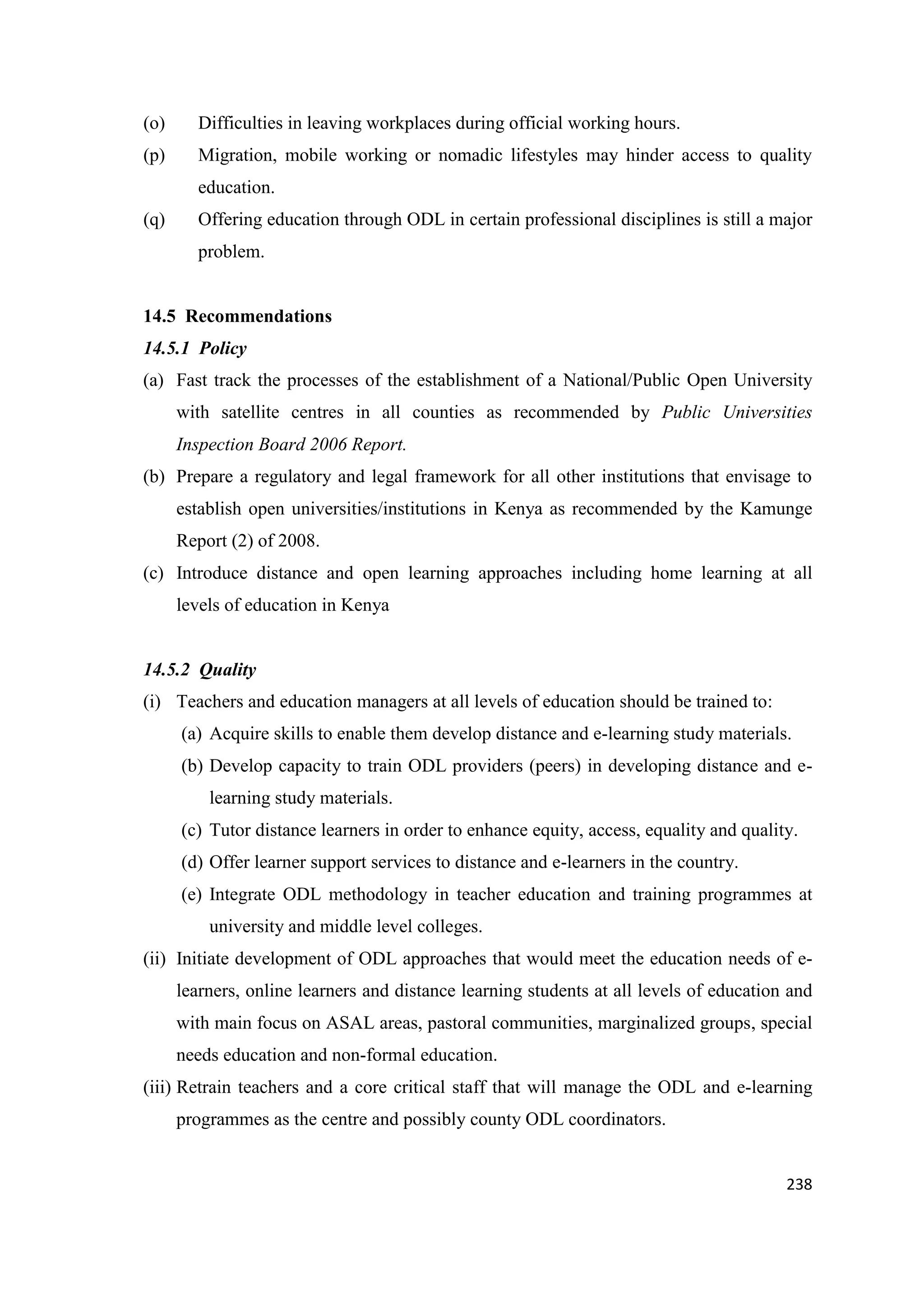 (o)

Difficulties in leaving workplaces during official working hours.

(p)

Migration, mobile working or nomadic lifestyles may hinder access to quality
education.

(q)

Offering education through ODL in certain professional disciplines is still a major
problem.

14.5 Recommendations
14.5.1 Policy
(a) Fast track the processes of the establishment of a National/Public Open University
with satellite centres in all counties as recommended by Public Universities
Inspection Board 2006 Report.
(b) Prepare a regulatory and legal framework for all other institutions that envisage to
establish open universities/institutions in Kenya as recommended by the Kamunge
Report (2) of 2008.
(c) Introduce distance and open learning approaches including home learning at all
levels of education in Kenya

14.5.2 Quality
(i) Teachers and education managers at all levels of education should be trained to:
(a) Acquire skills to enable them develop distance and e-learning study materials.
(b) Develop capacity to train ODL providers (peers) in developing distance and elearning study materials.
(c) Tutor distance learners in order to enhance equity, access, equality and quality.
(d) Offer learner support services to distance and e-learners in the country.
(e) Integrate ODL methodology in teacher education and training programmes at
university and middle level colleges.
(ii) Initiate development of ODL approaches that would meet the education needs of elearners, online learners and distance learning students at all levels of education and
with main focus on ASAL areas, pastoral communities, marginalized groups, special
needs education and non-formal education.
(iii) Retrain teachers and a core critical staff that will manage the ODL and e-learning
programmes as the centre and possibly county ODL coordinators.

238

 