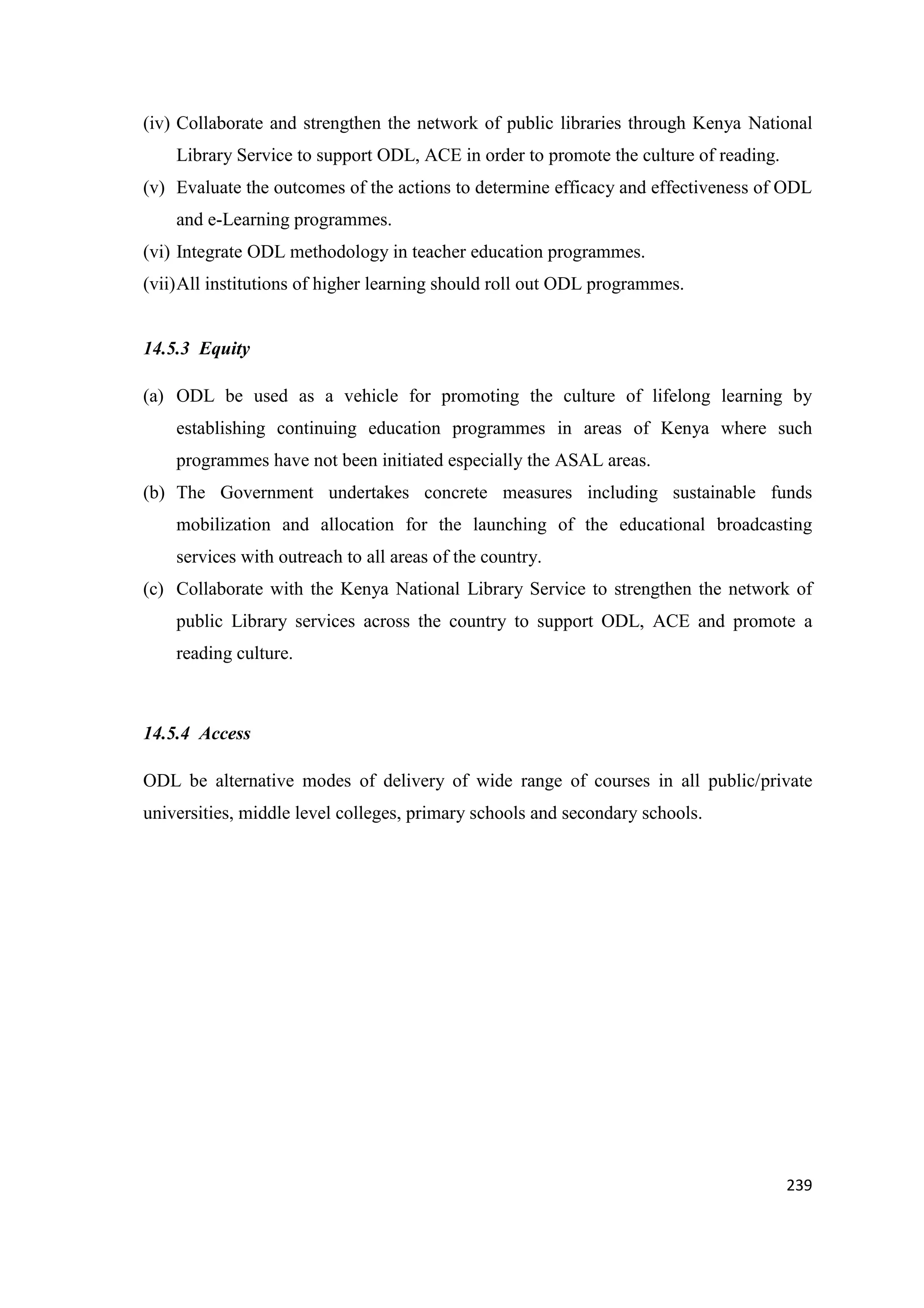 (iv) Collaborate and strengthen the network of public libraries through Kenya National
Library Service to support ODL, ACE in order to promote the culture of reading.
(v) Evaluate the outcomes of the actions to determine efficacy and effectiveness of ODL
and e-Learning programmes.
(vi) Integrate ODL methodology in teacher education programmes.
(vii) All institutions of higher learning should roll out ODL programmes.

14.5.3 Equity
(a) ODL be used as a vehicle for promoting the culture of lifelong learning by
establishing continuing education programmes in areas of Kenya where such
programmes have not been initiated especially the ASAL areas.
(b) The Government undertakes concrete measures including sustainable funds
mobilization and allocation for the launching of the educational broadcasting
services with outreach to all areas of the country.
(c) Collaborate with the Kenya National Library Service to strengthen the network of
public Library services across the country to support ODL, ACE and promote a
reading culture.

14.5.4 Access
ODL be alternative modes of delivery of wide range of courses in all public/private
universities, middle level colleges, primary schools and secondary schools.

239

 