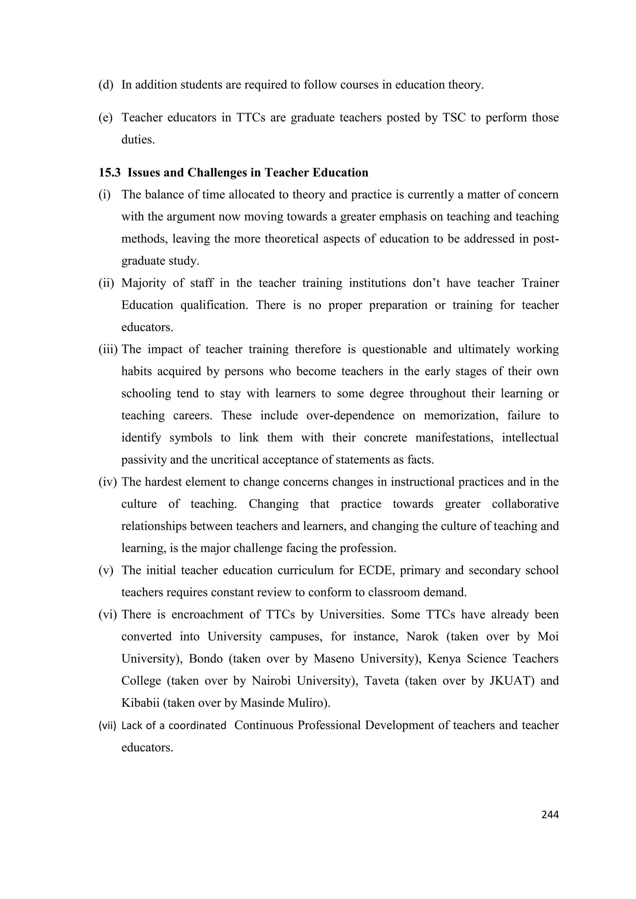 (d) In addition students are required to follow courses in education theory.
(e) Teacher educators in TTCs are graduate teachers posted by TSC to perform those
duties.
15.3 Issues and Challenges in Teacher Education
(i) The balance of time allocated to theory and practice is currently a matter of concern
with the argument now moving towards a greater emphasis on teaching and teaching
methods, leaving the more theoretical aspects of education to be addressed in postgraduate study.
(ii) Majority of staff in the teacher training institutions don‘t have teacher Trainer
Education qualification. There is no proper preparation or training for teacher
educators.
(iii) The impact of teacher training therefore is questionable and ultimately working
habits acquired by persons who become teachers in the early stages of their own
schooling tend to stay with learners to some degree throughout their learning or
teaching careers. These include over-dependence on memorization, failure to
identify symbols to link them with their concrete manifestations, intellectual
passivity and the uncritical acceptance of statements as facts.
(iv) The hardest element to change concerns changes in instructional practices and in the
culture of teaching. Changing that practice towards greater collaborative
relationships between teachers and learners, and changing the culture of teaching and
learning, is the major challenge facing the profession.
(v) The initial teacher education curriculum for ECDE, primary and secondary school
teachers requires constant review to conform to classroom demand.
(vi) There is encroachment of TTCs by Universities. Some TTCs have already been
converted into University campuses, for instance, Narok (taken over by Moi
University), Bondo (taken over by Maseno University), Kenya Science Teachers
College (taken over by Nairobi University), Taveta (taken over by JKUAT) and
Kibabii (taken over by Masinde Muliro).
(vii) Lack of a coordinated Continuous Professional Development of teachers and teacher

educators.

244

 