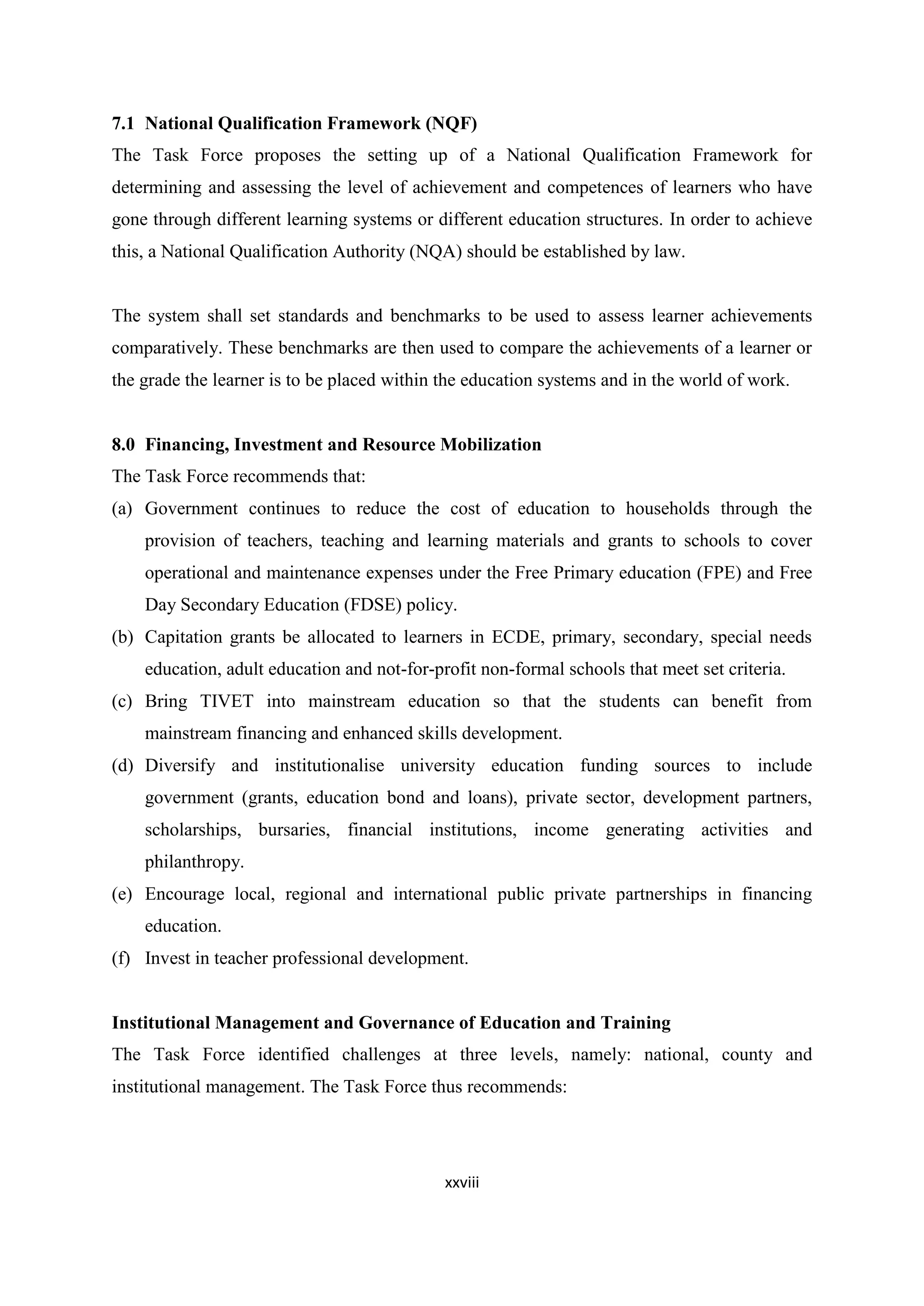 7.1 National Qualification Framework (NQF)
The Task Force proposes the setting up of a National Qualification Framework for
determining and assessing the level of achievement and competences of learners who have
gone through different learning systems or different education structures. In order to achieve
this, a National Qualification Authority (NQA) should be established by law.

The system shall set standards and benchmarks to be used to assess learner achievements
comparatively. These benchmarks are then used to compare the achievements of a learner or
the grade the learner is to be placed within the education systems and in the world of work.

8.0 Financing, Investment and Resource Mobilization
The Task Force recommends that:
(a) Government continues to reduce the cost of education to households through the
provision of teachers, teaching and learning materials and grants to schools to cover
operational and maintenance expenses under the Free Primary education (FPE) and Free
Day Secondary Education (FDSE) policy.
(b) Capitation grants be allocated to learners in ECDE, primary, secondary, special needs
education, adult education and not-for-profit non-formal schools that meet set criteria.
(c) Bring TIVET into mainstream education so that the students can benefit from
mainstream financing and enhanced skills development.
(d) Diversify and institutionalise university education funding sources to include
government (grants, education bond and loans), private sector, development partners,
scholarships, bursaries, financial institutions, income generating activities and
philanthropy.
(e) Encourage local, regional and international public private partnerships in financing
education.
(f) Invest in teacher professional development.

Institutional Management and Governance of Education and Training
The Task Force identified challenges at three levels, namely: national, county and
institutional management. The Task Force thus recommends:

xxviii

 