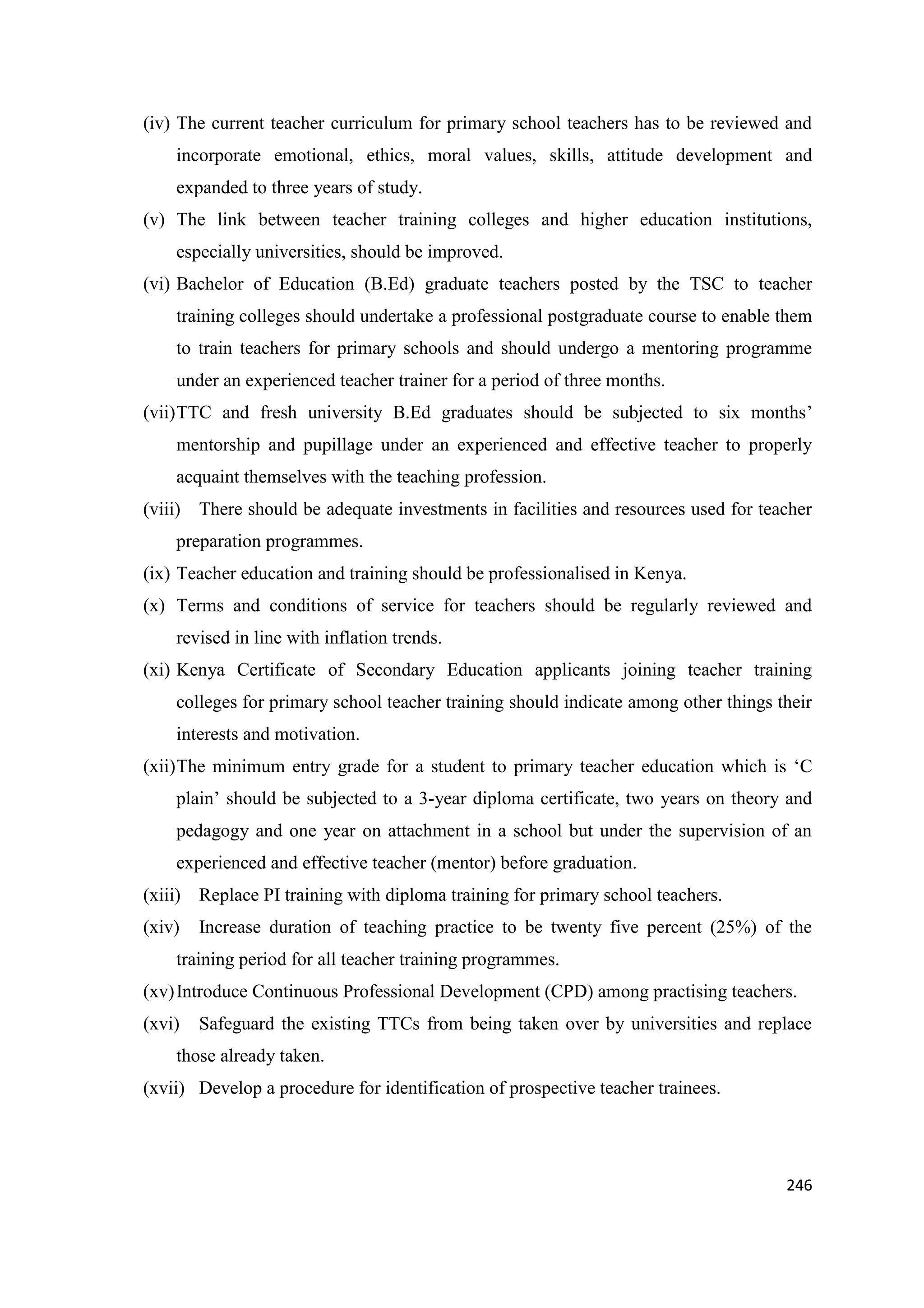(iv) The current teacher curriculum for primary school teachers has to be reviewed and
incorporate emotional, ethics, moral values, skills, attitude development and
expanded to three years of study.
(v) The link between teacher training colleges and higher education institutions,
especially universities, should be improved.
(vi) Bachelor of Education (B.Ed) graduate teachers posted by the TSC to teacher
training colleges should undertake a professional postgraduate course to enable them
to train teachers for primary schools and should undergo a mentoring programme
under an experienced teacher trainer for a period of three months.
(vii) TTC and fresh university B.Ed graduates should be subjected to six months‘
mentorship and pupillage under an experienced and effective teacher to properly
acquaint themselves with the teaching profession.
(viii) There should be adequate investments in facilities and resources used for teacher
preparation programmes.
(ix) Teacher education and training should be professionalised in Kenya.
(x) Terms and conditions of service for teachers should be regularly reviewed and
revised in line with inflation trends.
(xi) Kenya Certificate of Secondary Education applicants joining teacher training
colleges for primary school teacher training should indicate among other things their
interests and motivation.
(xii) The minimum entry grade for a student to primary teacher education which is ‗C
plain‘ should be subjected to a 3-year diploma certificate, two years on theory and
pedagogy and one year on attachment in a school but under the supervision of an
experienced and effective teacher (mentor) before graduation.
(xiii) Replace PI training with diploma training for primary school teachers.
(xiv)

Increase duration of teaching practice to be twenty five percent (25%) of the

training period for all teacher training programmes.
(xv) Introduce Continuous Professional Development (CPD) among practising teachers.
(xvi)

Safeguard the existing TTCs from being taken over by universities and replace

those already taken.
(xvii) Develop a procedure for identification of prospective teacher trainees.

246

 