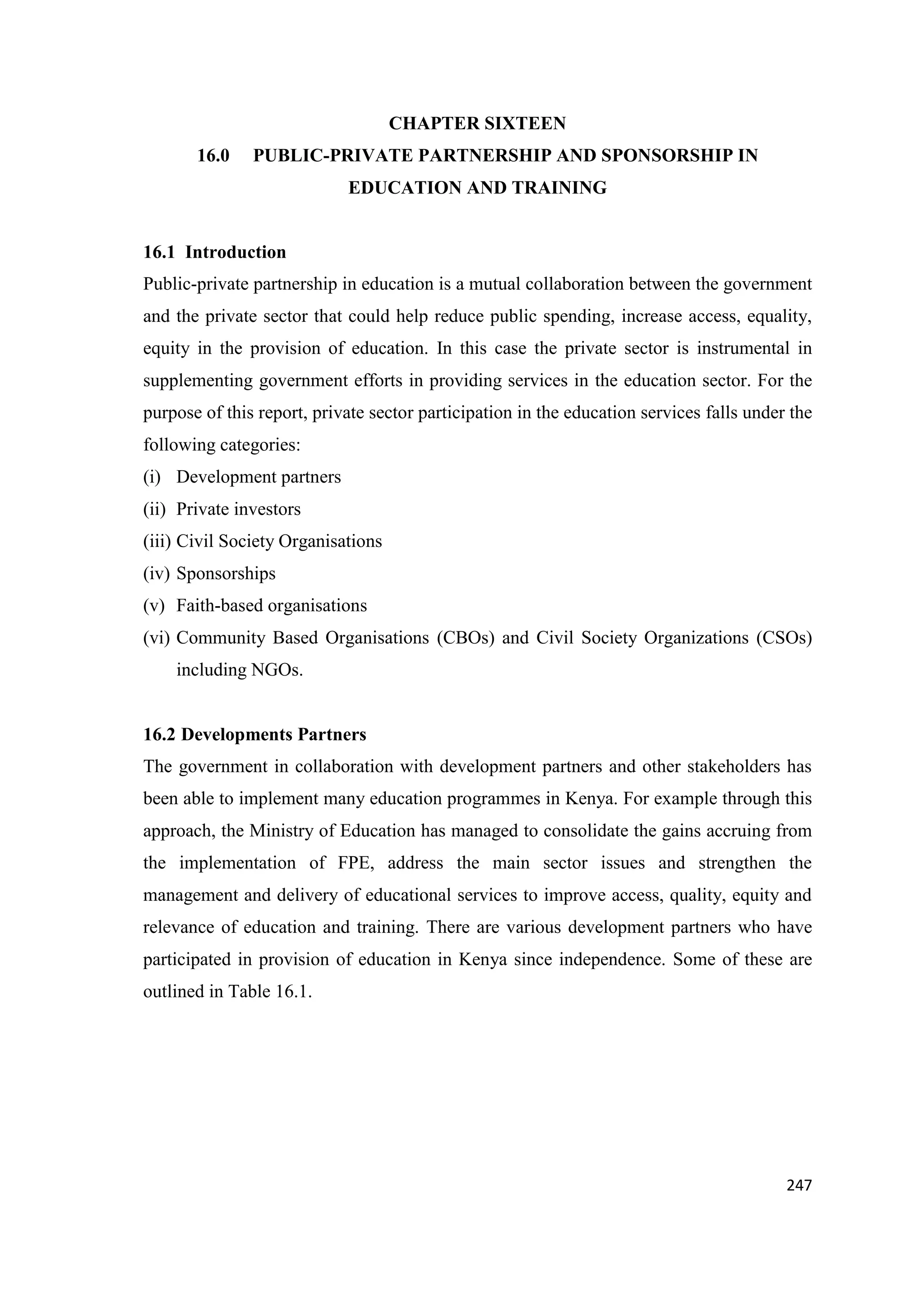 CHAPTER SIXTEEN
16.0

PUBLIC-PRIVATE PARTNERSHIP AND SPONSORSHIP IN
EDUCATION AND TRAINING

16.1 Introduction
Public-private partnership in education is a mutual collaboration between the government
and the private sector that could help reduce public spending, increase access, equality,
equity in the provision of education. In this case the private sector is instrumental in
supplementing government efforts in providing services in the education sector. For the
purpose of this report, private sector participation in the education services falls under the
following categories:
(i) Development partners
(ii) Private investors
(iii) Civil Society Organisations
(iv) Sponsorships
(v) Faith-based organisations
(vi) Community Based Organisations (CBOs) and Civil Society Organizations (CSOs)
including NGOs.

16.2 Developments Partners
The government in collaboration with development partners and other stakeholders has
been able to implement many education programmes in Kenya. For example through this
approach, the Ministry of Education has managed to consolidate the gains accruing from
the implementation of FPE, address the main sector issues and strengthen the
management and delivery of educational services to improve access, quality, equity and
relevance of education and training. There are various development partners who have
participated in provision of education in Kenya since independence. Some of these are
outlined in Table 16.1.

247

 