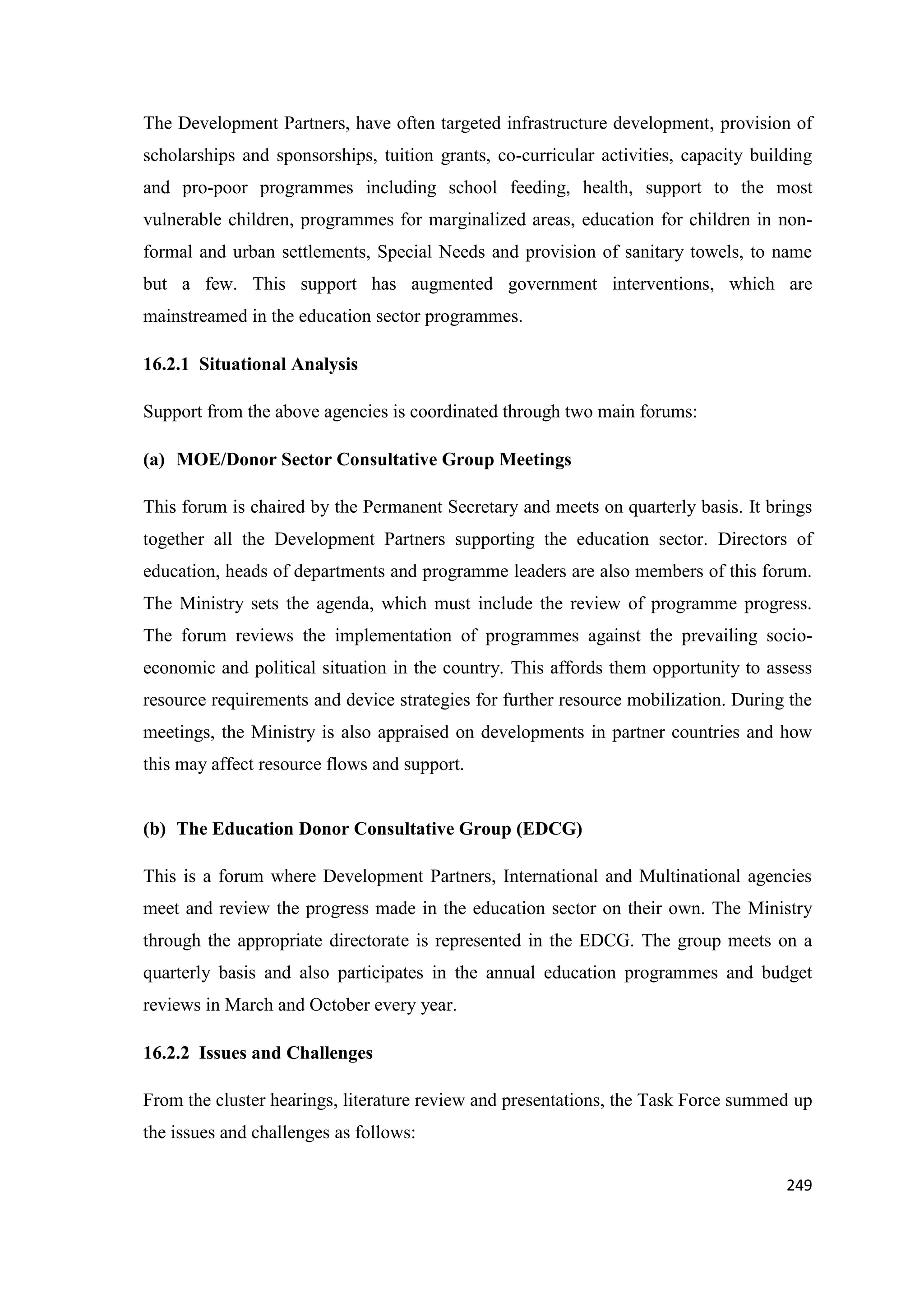 The Development Partners, have often targeted infrastructure development, provision of
scholarships and sponsorships, tuition grants, co-curricular activities, capacity building
and pro-poor programmes including school feeding, health, support to the most
vulnerable children, programmes for marginalized areas, education for children in nonformal and urban settlements, Special Needs and provision of sanitary towels, to name
but a few. This support has augmented government interventions, which are
mainstreamed in the education sector programmes.
16.2.1 Situational Analysis
Support from the above agencies is coordinated through two main forums:
(a) MOE/Donor Sector Consultative Group Meetings
This forum is chaired by the Permanent Secretary and meets on quarterly basis. It brings
together all the Development Partners supporting the education sector. Directors of
education, heads of departments and programme leaders are also members of this forum.
The Ministry sets the agenda, which must include the review of programme progress.
The forum reviews the implementation of programmes against the prevailing socioeconomic and political situation in the country. This affords them opportunity to assess
resource requirements and device strategies for further resource mobilization. During the
meetings, the Ministry is also appraised on developments in partner countries and how
this may affect resource flows and support.

(b) The Education Donor Consultative Group (EDCG)
This is a forum where Development Partners, International and Multinational agencies
meet and review the progress made in the education sector on their own. The Ministry
through the appropriate directorate is represented in the EDCG. The group meets on a
quarterly basis and also participates in the annual education programmes and budget
reviews in March and October every year.
16.2.2 Issues and Challenges
From the cluster hearings, literature review and presentations, the Task Force summed up
the issues and challenges as follows:
249

 