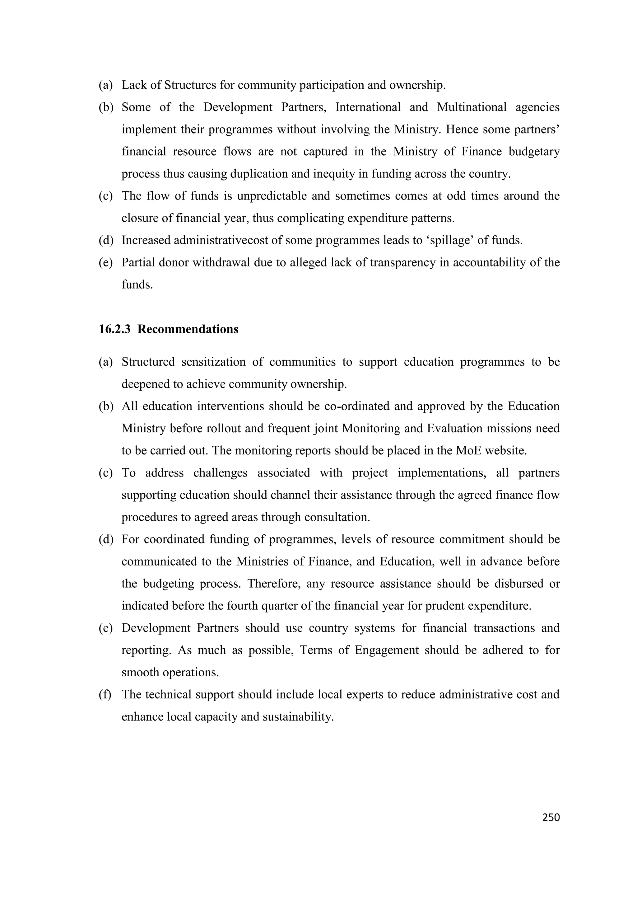 (a) Lack of Structures for community participation and ownership.
(b) Some of the Development Partners, International and Multinational agencies
implement their programmes without involving the Ministry. Hence some partners‘
financial resource flows are not captured in the Ministry of Finance budgetary
process thus causing duplication and inequity in funding across the country.
(c) The flow of funds is unpredictable and sometimes comes at odd times around the
closure of financial year, thus complicating expenditure patterns.
(d) Increased administrativecost of some programmes leads to ‗spillage‘ of funds.
(e) Partial donor withdrawal due to alleged lack of transparency in accountability of the
funds.

16.2.3 Recommendations
(a) Structured sensitization of communities to support education programmes to be
deepened to achieve community ownership.
(b) All education interventions should be co-ordinated and approved by the Education
Ministry before rollout and frequent joint Monitoring and Evaluation missions need
to be carried out. The monitoring reports should be placed in the MoE website.
(c) To address challenges associated with project implementations, all partners
supporting education should channel their assistance through the agreed finance flow
procedures to agreed areas through consultation.
(d) For coordinated funding of programmes, levels of resource commitment should be
communicated to the Ministries of Finance, and Education, well in advance before
the budgeting process. Therefore, any resource assistance should be disbursed or
indicated before the fourth quarter of the financial year for prudent expenditure.
(e) Development Partners should use country systems for financial transactions and
reporting. As much as possible, Terms of Engagement should be adhered to for
smooth operations.
(f) The technical support should include local experts to reduce administrative cost and
enhance local capacity and sustainability.

250

 