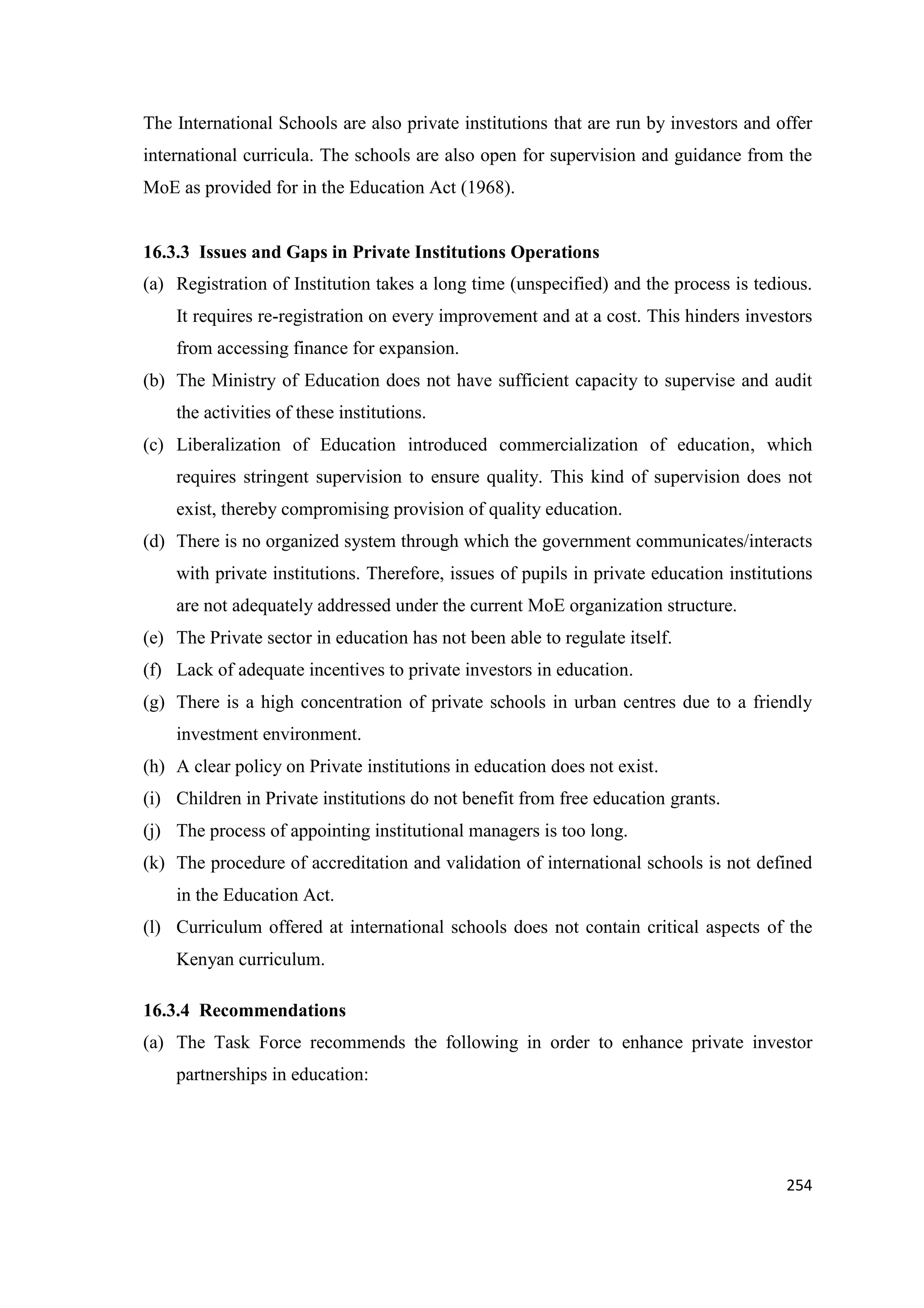 The International Schools are also private institutions that are run by investors and offer
international curricula. The schools are also open for supervision and guidance from the
MoE as provided for in the Education Act (1968).

16.3.3 Issues and Gaps in Private Institutions Operations
(a) Registration of Institution takes a long time (unspecified) and the process is tedious.
It requires re-registration on every improvement and at a cost. This hinders investors
from accessing finance for expansion.
(b) The Ministry of Education does not have sufficient capacity to supervise and audit
the activities of these institutions.
(c) Liberalization of Education introduced commercialization of education, which
requires stringent supervision to ensure quality. This kind of supervision does not
exist, thereby compromising provision of quality education.
(d) There is no organized system through which the government communicates/interacts
with private institutions. Therefore, issues of pupils in private education institutions
are not adequately addressed under the current MoE organization structure.
(e) The Private sector in education has not been able to regulate itself.
(f) Lack of adequate incentives to private investors in education.
(g) There is a high concentration of private schools in urban centres due to a friendly
investment environment.
(h) A clear policy on Private institutions in education does not exist.
(i) Children in Private institutions do not benefit from free education grants.
(j) The process of appointing institutional managers is too long.
(k) The procedure of accreditation and validation of international schools is not defined
in the Education Act.
(l) Curriculum offered at international schools does not contain critical aspects of the
Kenyan curriculum.
16.3.4 Recommendations
(a) The Task Force recommends the following in order to enhance private investor
partnerships in education:

254

 