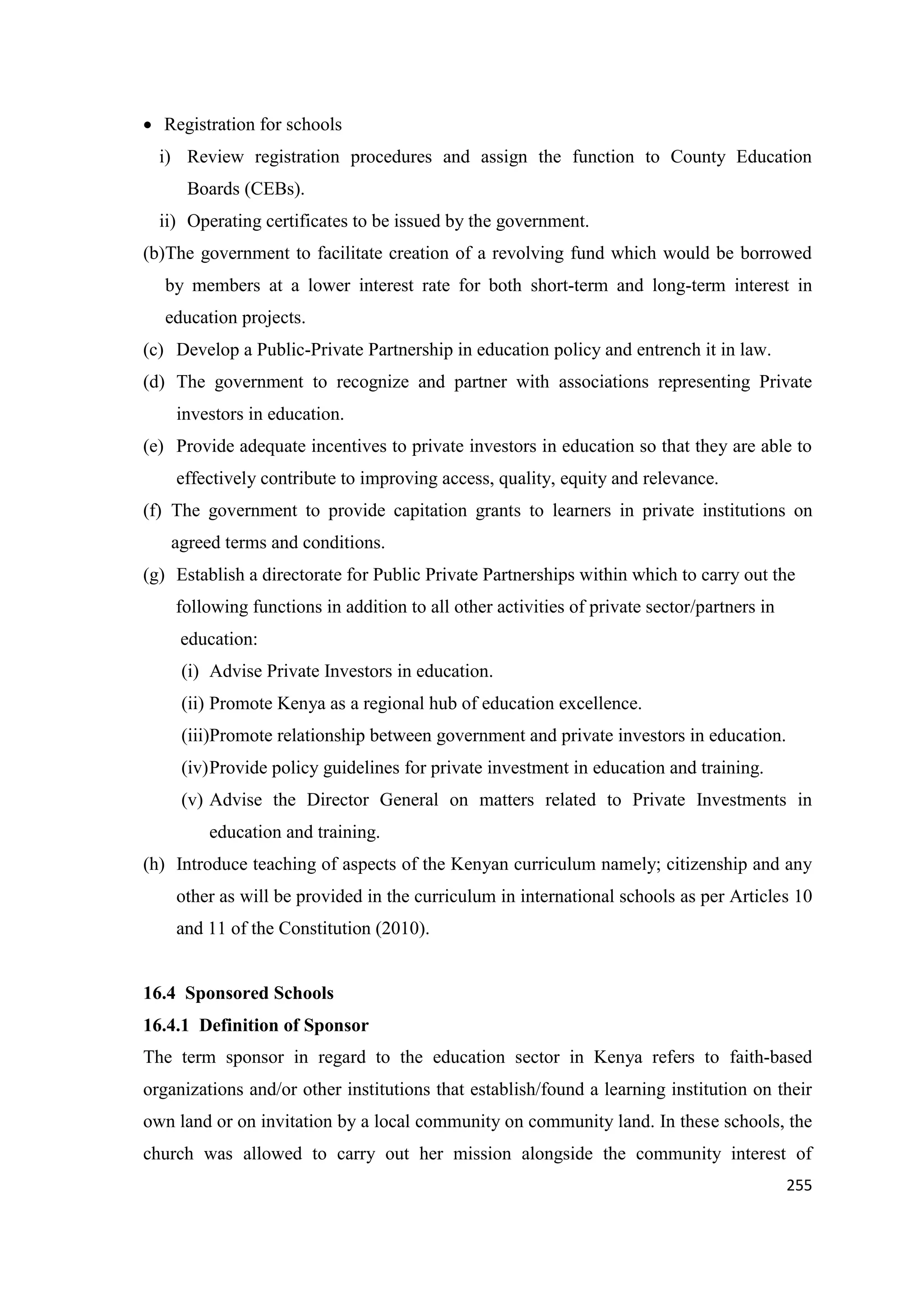 Registration for schools
i) Review registration procedures and assign the function to County Education
Boards (CEBs).
ii) Operating certificates to be issued by the government.
(b)The government to facilitate creation of a revolving fund which would be borrowed
by members at a lower interest rate for both short-term and long-term interest in
education projects.
(c) Develop a Public-Private Partnership in education policy and entrench it in law.
(d) The government to recognize and partner with associations representing Private
investors in education.
(e) Provide adequate incentives to private investors in education so that they are able to
effectively contribute to improving access, quality, equity and relevance.
(f) The government to provide capitation grants to learners in private institutions on
agreed terms and conditions.
(g) Establish a directorate for Public Private Partnerships within which to carry out the
following functions in addition to all other activities of private sector/partners in
education:
(i) Advise Private Investors in education.
(ii) Promote Kenya as a regional hub of education excellence.
(iii)Promote relationship between government and private investors in education.
(iv) Provide policy guidelines for private investment in education and training.
(v) Advise the Director General on matters related to Private Investments in
education and training.
(h) Introduce teaching of aspects of the Kenyan curriculum namely; citizenship and any
other as will be provided in the curriculum in international schools as per Articles 10
and 11 of the Constitution (2010).

16.4 Sponsored Schools
16.4.1 Definition of Sponsor
The term sponsor in regard to the education sector in Kenya refers to faith-based
organizations and/or other institutions that establish/found a learning institution on their
own land or on invitation by a local community on community land. In these schools, the
church was allowed to carry out her mission alongside the community interest of
255

 