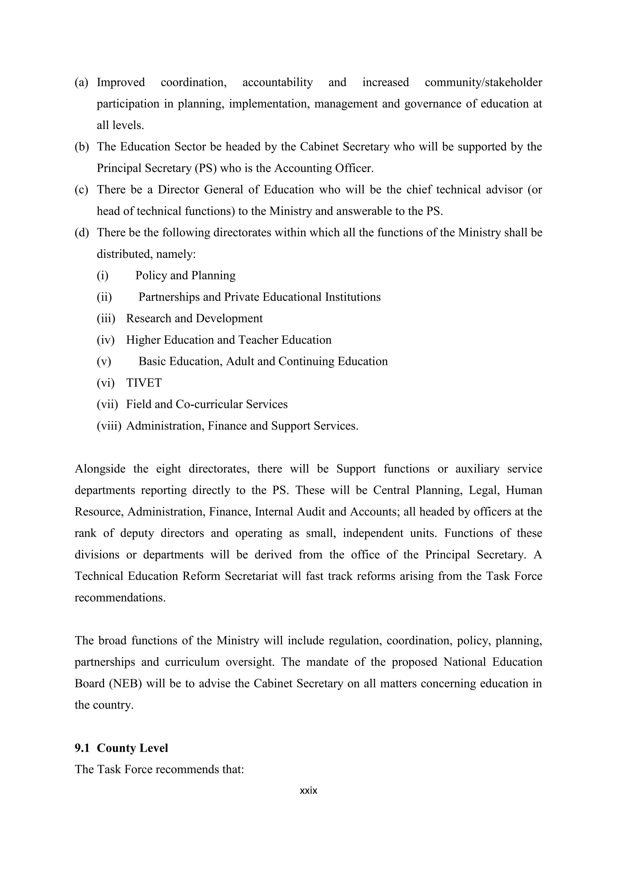 (a) Improved

coordination,

accountability

and

increased

community/stakeholder

participation in planning, implementation, management and governance of education at
all levels.
(b) The Education Sector be headed by the Cabinet Secretary who will be supported by the
Principal Secretary (PS) who is the Accounting Officer.
(c) There be a Director General of Education who will be the chief technical advisor (or
head of technical functions) to the Ministry and answerable to the PS.
(d) There be the following directorates within which all the functions of the Ministry shall be
distributed, namely:
(i)

Policy and Planning

(ii)

Partnerships and Private Educational Institutions

(iii) Research and Development
(iv) Higher Education and Teacher Education
(v)

Basic Education, Adult and Continuing Education

(vi) TIVET
(vii) Field and Co-curricular Services
(viii) Administration, Finance and Support Services.

Alongside the eight directorates, there will be Support functions or auxiliary service
departments reporting directly to the PS. These will be Central Planning, Legal, Human
Resource, Administration, Finance, Internal Audit and Accounts; all headed by officers at the
rank of deputy directors and operating as small, independent units. Functions of these
divisions or departments will be derived from the office of the Principal Secretary. A
Technical Education Reform Secretariat will fast track reforms arising from the Task Force
recommendations.

The broad functions of the Ministry will include regulation, coordination, policy, planning,
partnerships and curriculum oversight. The mandate of the proposed National Education
Board (NEB) will be to advise the Cabinet Secretary on all matters concerning education in
the country.

9.1 County Level
The Task Force recommends that:
xxix

 