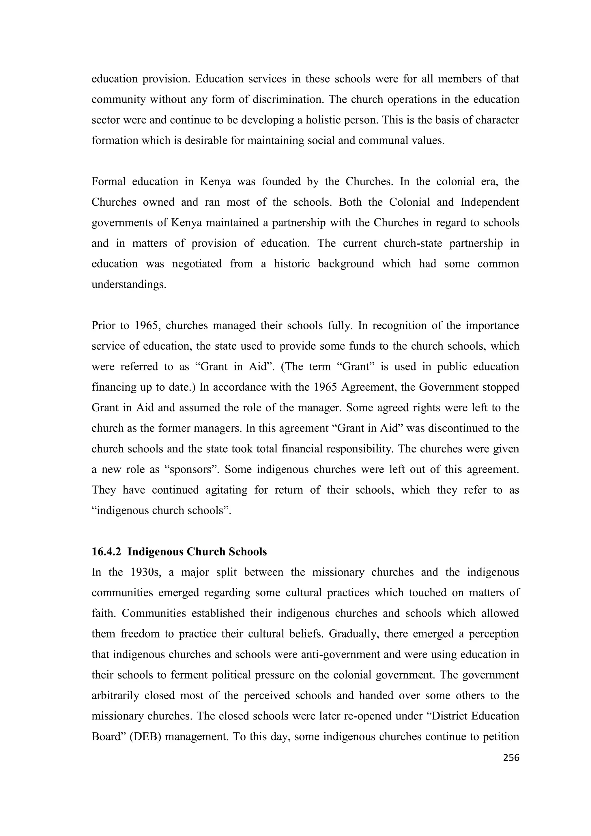 education provision. Education services in these schools were for all members of that
community without any form of discrimination. The church operations in the education
sector were and continue to be developing a holistic person. This is the basis of character
formation which is desirable for maintaining social and communal values.

Formal education in Kenya was founded by the Churches. In the colonial era, the
Churches owned and ran most of the schools. Both the Colonial and Independent
governments of Kenya maintained a partnership with the Churches in regard to schools
and in matters of provision of education. The current church-state partnership in
education was negotiated from a historic background which had some common
understandings.

Prior to 1965, churches managed their schools fully. In recognition of the importance
service of education, the state used to provide some funds to the church schools, which
were referred to as ―Grant in Aid‖. (The term ―Grant‖ is used in public education
financing up to date.) In accordance with the 1965 Agreement, the Government stopped
Grant in Aid and assumed the role of the manager. Some agreed rights were left to the
church as the former managers. In this agreement ―Grant in Aid‖ was discontinued to the
church schools and the state took total financial responsibility. The churches were given
a new role as ―sponsors‖. Some indigenous churches were left out of this agreement.
They have continued agitating for return of their schools, which they refer to as
―indigenous church schools‖.

16.4.2 Indigenous Church Schools
In the 1930s, a major split between the missionary churches and the indigenous
communities emerged regarding some cultural practices which touched on matters of
faith. Communities established their indigenous churches and schools which allowed
them freedom to practice their cultural beliefs. Gradually, there emerged a perception
that indigenous churches and schools were anti-government and were using education in
their schools to ferment political pressure on the colonial government. The government
arbitrarily closed most of the perceived schools and handed over some others to the
missionary churches. The closed schools were later re-opened under ―District Education
Board‖ (DEB) management. To this day, some indigenous churches continue to petition
256

 
