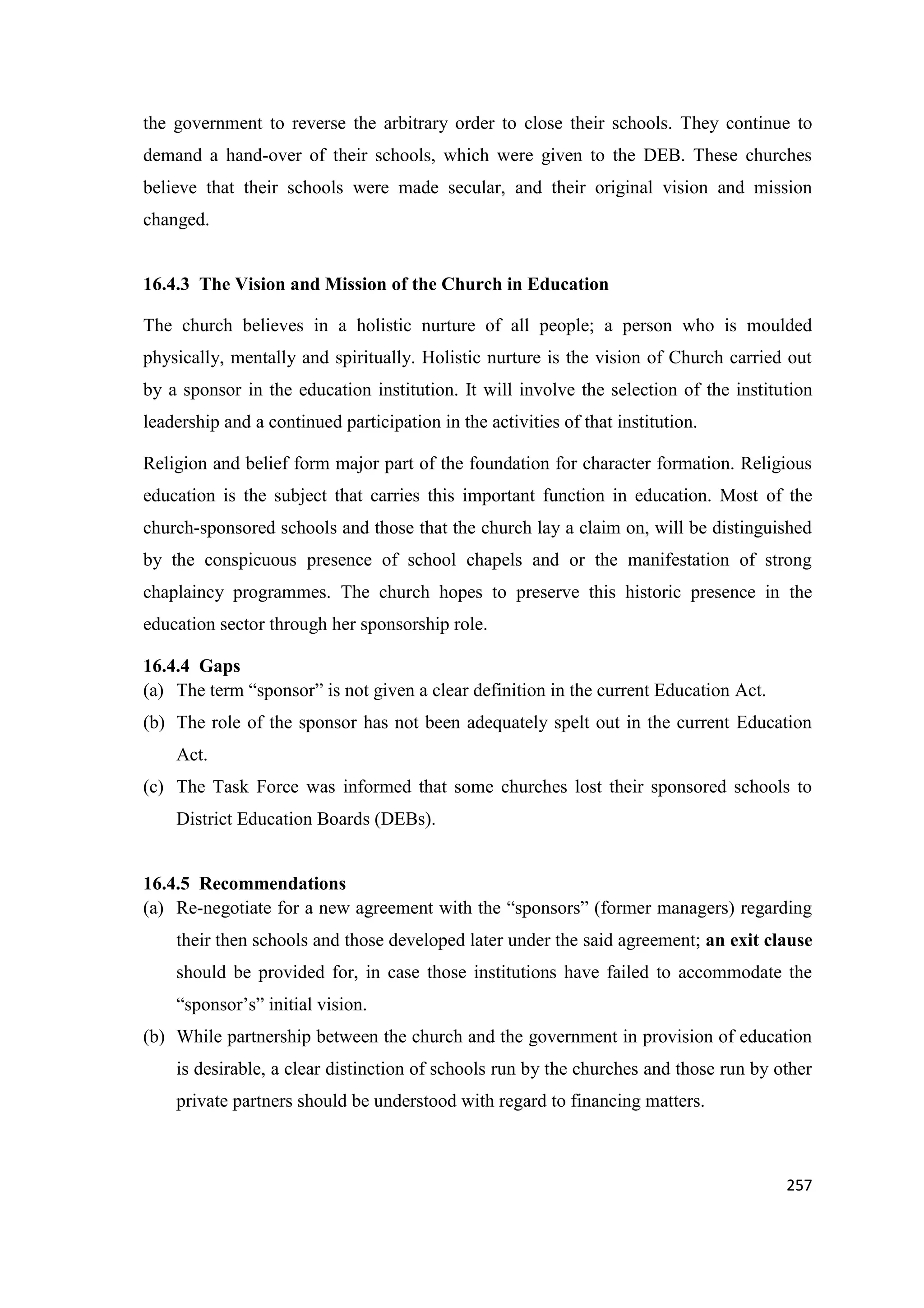 the government to reverse the arbitrary order to close their schools. They continue to
demand a hand-over of their schools, which were given to the DEB. These churches
believe that their schools were made secular, and their original vision and mission
changed.

16.4.3 The Vision and Mission of the Church in Education
The church believes in a holistic nurture of all people; a person who is moulded
physically, mentally and spiritually. Holistic nurture is the vision of Church carried out
by a sponsor in the education institution. It will involve the selection of the institution
leadership and a continued participation in the activities of that institution.
Religion and belief form major part of the foundation for character formation. Religious
education is the subject that carries this important function in education. Most of the
church-sponsored schools and those that the church lay a claim on, will be distinguished
by the conspicuous presence of school chapels and or the manifestation of strong
chaplaincy programmes. The church hopes to preserve this historic presence in the
education sector through her sponsorship role.
16.4.4 Gaps
(a) The term ―sponsor‖ is not given a clear definition in the current Education Act.
(b) The role of the sponsor has not been adequately spelt out in the current Education
Act.
(c) The Task Force was informed that some churches lost their sponsored schools to
District Education Boards (DEBs).

16.4.5 Recommendations
(a) Re-negotiate for a new agreement with the ―sponsors‖ (former managers) regarding
their then schools and those developed later under the said agreement; an exit clause
should be provided for, in case those institutions have failed to accommodate the
―sponsor‘s‖ initial vision.
(b) While partnership between the church and the government in provision of education
is desirable, a clear distinction of schools run by the churches and those run by other
private partners should be understood with regard to financing matters.

257

 