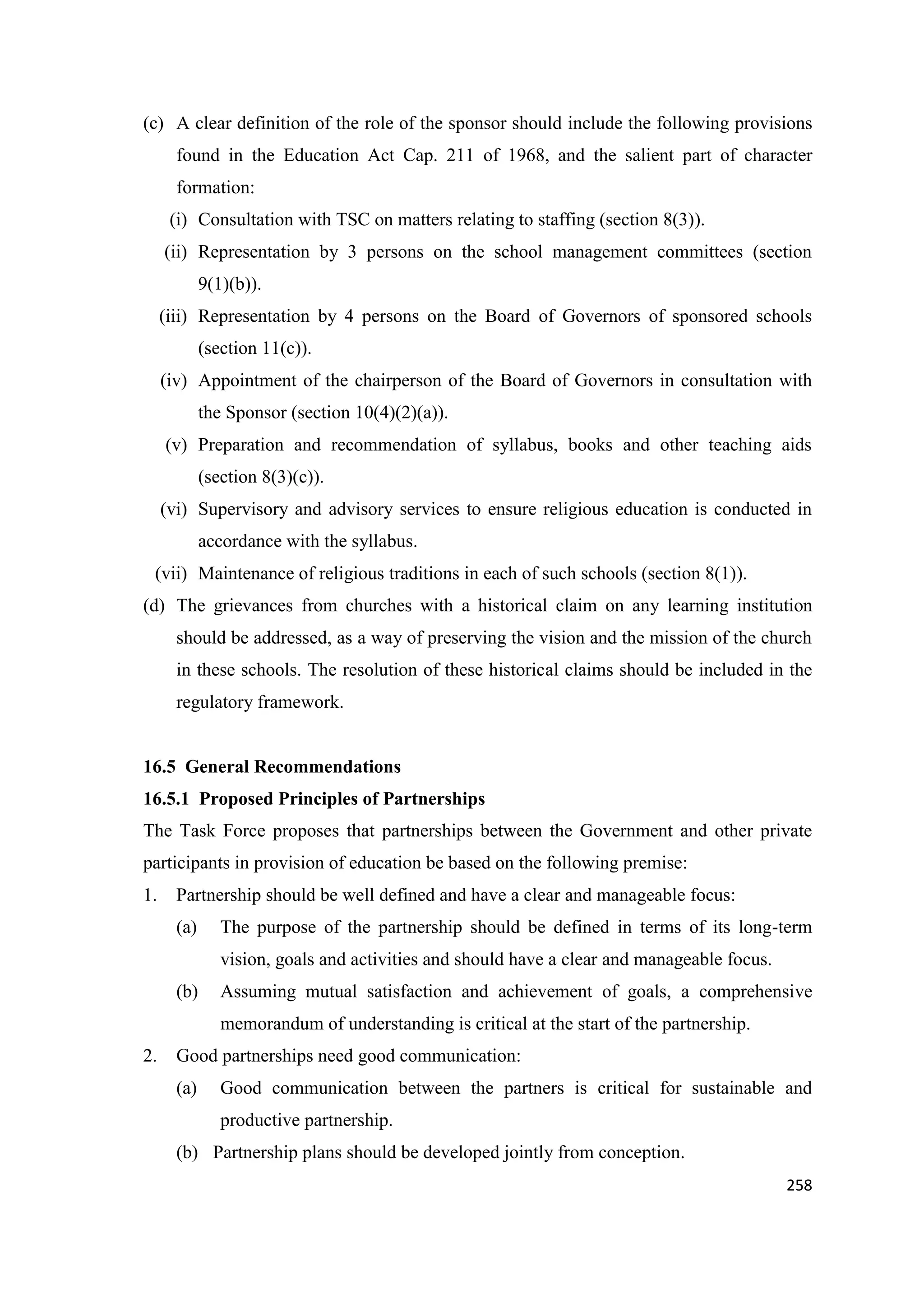 (c) A clear definition of the role of the sponsor should include the following provisions
found in the Education Act Cap. 211 of 1968, and the salient part of character
formation:
(i) Consultation with TSC on matters relating to staffing (section 8(3)).
(ii) Representation by 3 persons on the school management committees (section
9(1)(b)).
(iii) Representation by 4 persons on the Board of Governors of sponsored schools
(section 11(c)).
(iv) Appointment of the chairperson of the Board of Governors in consultation with
the Sponsor (section 10(4)(2)(a)).
(v) Preparation and recommendation of syllabus, books and other teaching aids
(section 8(3)(c)).
(vi) Supervisory and advisory services to ensure religious education is conducted in
accordance with the syllabus.
(vii) Maintenance of religious traditions in each of such schools (section 8(1)).
(d) The grievances from churches with a historical claim on any learning institution
should be addressed, as a way of preserving the vision and the mission of the church
in these schools. The resolution of these historical claims should be included in the
regulatory framework.

16.5 General Recommendations
16.5.1 Proposed Principles of Partnerships
The Task Force proposes that partnerships between the Government and other private
participants in provision of education be based on the following premise:
1.

Partnership should be well defined and have a clear and manageable focus:
(a)

The purpose of the partnership should be defined in terms of its long-term
vision, goals and activities and should have a clear and manageable focus.

(b)

Assuming mutual satisfaction and achievement of goals, a comprehensive
memorandum of understanding is critical at the start of the partnership.

2.

Good partnerships need good communication:
(a)

Good communication between the partners is critical for sustainable and
productive partnership.

(b) Partnership plans should be developed jointly from conception.
258

 